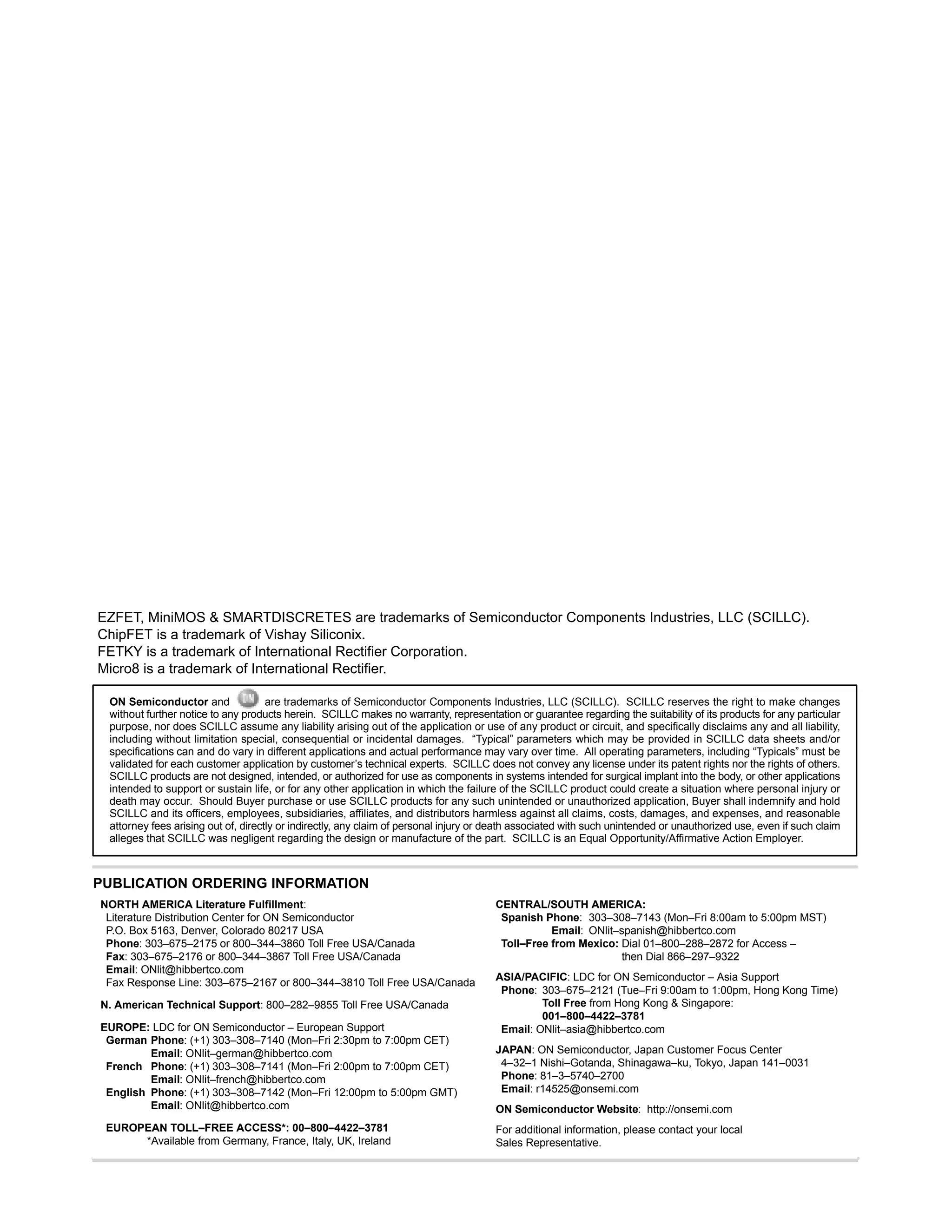 http://onsemi.com
2
ON Semiconductor and are trademarks of Semiconductor Components Industries, LLC (SCILLC). SCILLC reserves the right to make changes
without further notice to any products herein. SCILLC makes no warranty, representation or guarantee regarding the suitability of its products for any particular
purpose, nor does SCILLC assume any liability arising out of the application or use of any product or circuit, and specifically disclaims any and all liability,
including without limitation special, consequential or incidental damages. “Typical” parameters which may be provided in SCILLC data sheets and/or
specifications can and do vary in different applications and actual performance may vary over time. All operating parameters, including “Typicals” must be
validated for each customer application by customer’s technical experts. SCILLC does not convey any license under its patent rights nor the rights of others.
SCILLC products are not designed, intended, or authorized for use as components in systems intended for surgical implant into the body, or other applications
intended to support or sustain life, or for any other application in which the failure of the SCILLC product could create a situation where personal injury or
death may occur. Should Buyer purchase or use SCILLC products for any such unintended or unauthorized application, Buyer shall indemnify and hold
SCILLC and its officers, employees, subsidiaries, affiliates, and distributors harmless against all claims, costs, damages, and expenses, and reasonable
attorney fees arising out of, directly or indirectly, any claim of personal injury or death associated with such unintended or unauthorized use, even if such claim
alleges that SCILLC was negligent regarding the design or manufacture of the part. SCILLC is an Equal Opportunity/Affirmative Action Employer.
PUBLICATION ORDERING INFORMATION
CENTRAL/SOUTH AMERICA:
Spanish Phone: 303–308–7143 (Mon–Fri 8:00am to 5:00pm MST)
Email: ONlit–spanish@hibbertco.com
Toll–Free from Mexico: Dial 01–800–288–2872 for Access –
then Dial 866–297–9322
ASIA/PACIFIC: LDC for ON Semiconductor – Asia Support
Phone: 303–675–2121 (Tue–Fri 9:00am to 1:00pm, Hong Kong Time)
Toll Free from Hong Kong & Singapore:
001–800–4422–3781
Email: ONlit–asia@hibbertco.com
JAPAN: ON Semiconductor, Japan Customer Focus Center
4–32–1 Nishi–Gotanda, Shinagawa–ku, Tokyo, Japan 141–0031
Phone: 81–3–5740–2700
Email: r14525@onsemi.com
ON Semiconductor Website: http://onsemi.com
For additional information, please contact your local
Sales Representative.
EZFET, MiniMOS & SMARTDISCRETES are trademarks of Semiconductor Components Industries, LLC (SCILLC).
ChipFET is a trademark of Vishay Siliconix.
FETKY is a trademark of International Rectifier Corporation.
Micro8 is a trademark of International Rectifier.
NORTH AMERICA Literature Fulfillment:
Literature Distribution Center for ON Semiconductor
P.O. Box 5163, Denver, Colorado 80217 USA
Phone: 303–675–2175 or 800–344–3860 Toll Free USA/Canada
Fax: 303–675–2176 or 800–344–3867 Toll Free USA/Canada
Email: ONlit@hibbertco.com
Fax Response Line: 303–675–2167 or 800–344–3810 Toll Free USA/Canada
N. American Technical Support: 800–282–9855 Toll Free USA/Canada
EUROPE: LDC for ON Semiconductor – European Support
German Phone: (+1) 303–308–7140 (Mon–Fri 2:30pm to 7:00pm CET)
Email: ONlit–german@hibbertco.com
French Phone: (+1) 303–308–7141 (Mon–Fri 2:00pm to 7:00pm CET)
Email: ONlit–french@hibbertco.com
English Phone: (+1) 303–308–7142 (Mon–Fri 12:00pm to 5:00pm GMT)
Email: ONlit@hibbertco.com
EUROPEAN TOLL–FREE ACCESS*: 00–800–4422–3781
*Available from Germany, France, Italy, UK, Ireland
 