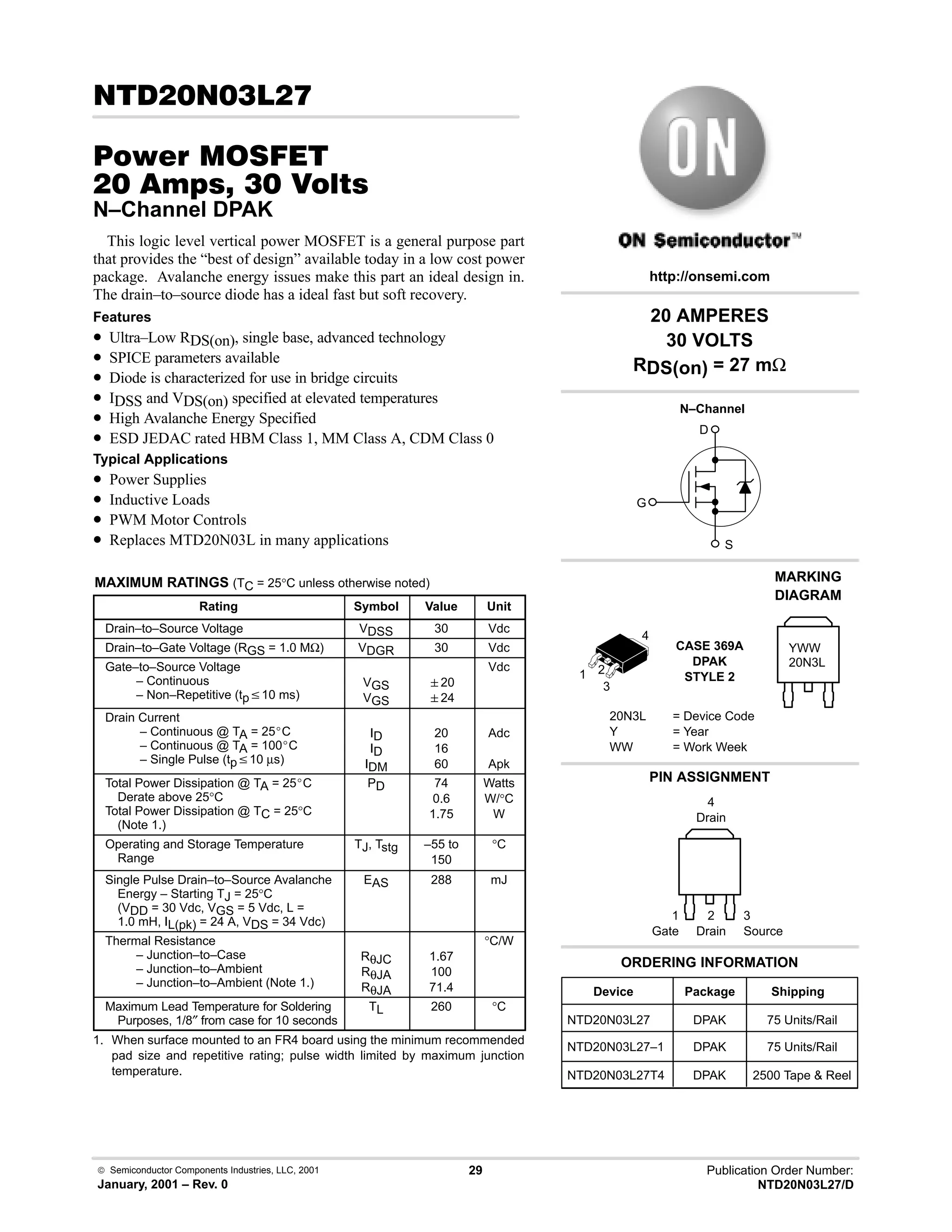  Semiconductor Components Industries, LLC, 2001
January, 2001 – Rev. 0
29 Publication Order Number:
NTD20N03L27/D
 ! 
#$% '(
  !  
N–Channel DPAK
This logic level vertical power MOSFET is a general purpose part
that provides the “best of design” available today in a low cost power
package. Avalanche energy issues make this part an ideal design in.
The drain–to–source diode has a ideal fast but soft recovery.
Features
• Ultra–Low RDS(on), single base, advanced technology
• SPICE parameters available
• Diode is characterized for use in bridge circuits
• IDSS and VDS(on) specified at elevated temperatures
• High Avalanche Energy Specified
• ESD JEDAC rated HBM Class 1, MM Class A, CDM Class 0
Typical Applications
• Power Supplies
• Inductive Loads
• PWM Motor Controls
• Replaces MTD20N03L in many applications
MAXIMUM RATINGS (TC = 25°C unless otherwise noted)
Rating Symbol Value Unit
Drain–to–Source Voltage VDSS 30 Vdc
Drain–to–Gate Voltage (RGS = 1.0 MΩ) VDGR 30 Vdc
Gate–to–Source Voltage
– Continuous
– Non–Repetitive (tpv10 ms)
VGS
VGS
20
24
Vdc
Drain Current
– Continuous @ TA = 25_C
– Continuous @ TA = 100_C
– Single Pulse (tpv10 µs)
ID
ID
IDM
20
16
60
Adc
Apk
Total Power Dissipation @ TA = 25_C
Derate above 25°C
Total Power Dissipation @ TC = 25°C
(Note 1.)
PD 74
0.6
1.75
Watts
W/°C
W
Operating and Storage Temperature
Range
TJ, Tstg –55 to
150
°C
Single Pulse Drain–to–Source Avalanche
Energy – Starting TJ = 25°C
(VDD = 30 Vdc, VGS = 5 Vdc, L =
1.0 mH, IL(pk) = 24 A, VDS = 34 Vdc)
EAS 288 mJ
Thermal Resistance
– Junction–to–Case
– Junction–to–Ambient
– Junction–to–Ambient (Note 1.)
RθJC
RθJA
RθJA
1.67
100
71.4
°C/W
Maximum Lead Temperature for Soldering
Purposes, 1/8″ from case for 10 seconds
TL 260 °C
1. When surface mounted to an FR4 board using the minimum recommended
pad size and repetitive rating; pulse width limited by maximum junction
temperature.
20 AMPERES
30 VOLTS
RDS(on) = 27 mΩ
Device Package Shipping
ORDERING INFORMATION
NTD20N03L27 DPAK 75 Units/Rail
CASE 369A
DPAK
STYLE 2
PIN ASSIGNMENT
http://onsemi.com
N–Channel
D
S
G
NTD20N03L27–1 DPAK 75 Units/Rail
MARKING
DIAGRAM
20N3L = Device Code
Y = Year
WW = Work Week
YWW
20N3L
1
Gate
3
Source
2
Drain
NTD20N03L27T4 DPAK 2500 Tape  Reel
4
Drain
1 2
3
4
 