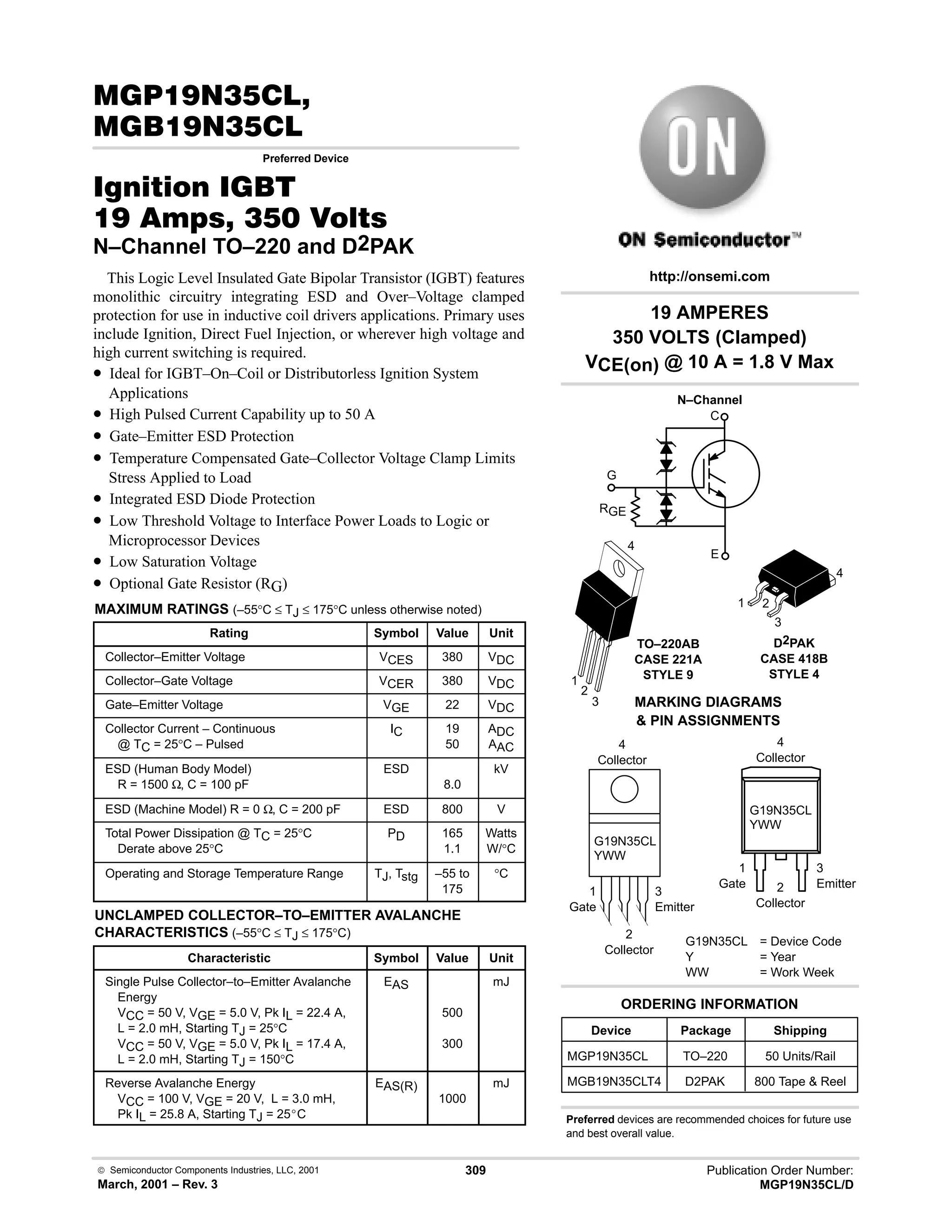  Semiconductor Components Industries, LLC, 2001
March, 2001 – Rev. 3
309 Publication Order Number:
MGP19N35CL/D
#)!
)!
Preferred Device
 
)  !  
N–Channel TO–220 and D2PAK
This Logic Level Insulated Gate Bipolar Transistor (IGBT) features
monolithic circuitry integrating ESD and Over–Voltage clamped
protection for use in inductive coil drivers applications. Primary uses
include Ignition, Direct Fuel Injection, or wherever high voltage and
high current switching is required.
• Ideal for IGBT–On–Coil or Distributorless Ignition System
Applications
• High Pulsed Current Capability up to 50 A
• Gate–Emitter ESD Protection
• Temperature Compensated Gate–Collector Voltage Clamp Limits
Stress Applied to Load
• Integrated ESD Diode Protection
• Low Threshold Voltage to Interface Power Loads to Logic or
Microprocessor Devices
• Low Saturation Voltage
• Optional Gate Resistor (RG)
MAXIMUM RATINGS (–55°C ≤ TJ ≤ 175°C unless otherwise noted)
Rating Symbol Value Unit
Collector–Emitter Voltage VCES 380 VDC
Collector–Gate Voltage VCER 380 VDC
Gate–Emitter Voltage VGE 22 VDC
Collector Current – Continuous
@ TC = 25°C – Pulsed
IC 19
50
ADC
AAC
ESD (Human Body Model)
R = 1500 Ω, C = 100 pF
ESD
8.0
kV
ESD (Machine Model) R = 0 Ω, C = 200 pF ESD 800 V
Total Power Dissipation @ TC = 25°C
Derate above 25°C
PD 165
1.1
Watts
W/°C
Operating and Storage Temperature Range TJ, Tstg –55 to
175
°C
UNCLAMPED COLLECTOR–TO–EMITTER AVALANCHE
CHARACTERISTICS (–55°C ≤ TJ ≤ 175°C)
Characteristic Symbol Value Unit
Single Pulse Collector–to–Emitter Avalanche
Energy
VCC = 50 V, VGE = 5.0 V, Pk IL = 22.4 A,
L = 2.0 mH, Starting TJ = 25°C
VCC = 50 V, VGE = 5.0 V, Pk IL = 17.4 A,
L = 2.0 mH, Starting TJ = 150°C
EAS
500
300
mJ
Reverse Avalanche Energy
VCC = 100 V, VGE = 20 V, L = 3.0 mH,
Pk IL = 25.8 A, Starting TJ = 25_C
EAS(R)
1000
mJ
1
Gate
3
Emitter
4
Collector
2
Collector
1
Gate
3
Emitter
4
Collector
2
Collector
TO–220AB
CASE 221A
STYLE 9
1
2
3
4
MARKING DIAGRAMS
 PIN ASSIGNMENTS
G19N35CL = Device Code
Y = Year
WW = Work Week
G19N35CL
YWW
G19N35CL
YWW
1 2
3
4
D2PAK
CASE 418B
STYLE 4
Device Package Shipping
ORDERING INFORMATION
MGP19N35CL TO–220 50 Units/Rail
MGB19N35CLT4 D2PAK 800 Tape  Reel
C
E
G
19 AMPERES
350 VOLTS (Clamped)
VCE(on) @ 10 A = 1.8 V Max
http://onsemi.com
N–Channel
Preferred devices are recommended choices for future use
and best overall value.
RGE
 