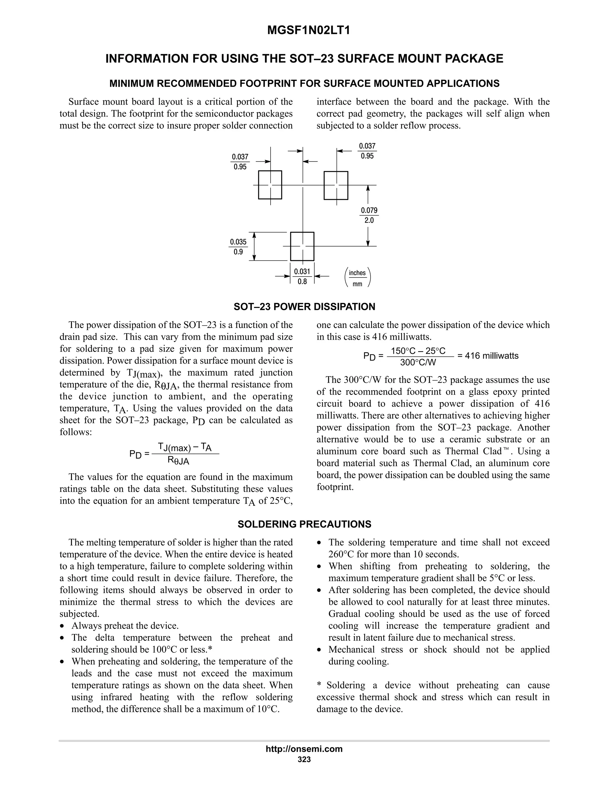 MGSF1N02LT1
http://onsemi.com
323
INFORMATION FOR USING THE SOT–23 SURFACE MOUNT PACKAGE
MINIMUM RECOMMENDED FOOTPRINT FOR SURFACE MOUNTED APPLICATIONS
Surface mount board layout is a critical portion of the
total design. The footprint for the semiconductor packages
must be the correct size to insure proper solder connection
interface between the board and the package. With the
correct pad geometry, the packages will self align when
subjected to a solder reflow process.
%21!
4:
7$
4:
7$
:7
#
4$
7
4
8
SOT–23 POWER DISSIPATION
The power dissipation of the SOT–23 is a function of the
drain pad size. This can vary from the minimum pad size
for soldering to a pad size given for maximum power
dissipation. Power dissipation for a surface mount device is
determined by TJ(max), the maximum rated junction
temperature of the die, RθJA, the thermal resistance from
the device junction to ambient, and the operating
temperature, TA. Using the values provided on the data
sheet for the SOT–23 package, PD can be calculated as
follows:
PD =
TJ(max) – TA
RθJA
The values for the equation are found in the maximum
ratings table on the data sheet. Substituting these values
into the equation for an ambient temperature TA of 25°C,
one can calculate the power dissipation of the device which
in this case is 416 milliwatts.
PD =
150°C – 25°C
300°C/W
= 416 milliwatts
The 300°C/W for the SOT–23 package assumes the use
of the recommended footprint on a glass epoxy printed
circuit board to achieve a power dissipation of 416
milliwatts. There are other alternatives to achieving higher
power dissipation from the SOT–23 package. Another
alternative would be to use a ceramic substrate or an
aluminum core board such as Thermal Cladt. Using a
board material such as Thermal Clad, an aluminum core
board, the power dissipation can be doubled using the same
footprint.
SOLDERING PRECAUTIONS
The melting temperature of solder is higher than the rated
temperature of the device. When the entire device is heated
to a high temperature, failure to complete soldering within
a short time could result in device failure. Therefore, the
following items should always be observed in order to
minimize the thermal stress to which the devices are
subjected.
• Always preheat the device.
• The delta temperature between the preheat and
soldering should be 100°C or less.*
• When preheating and soldering, the temperature of the
leads and the case must not exceed the maximum
temperature ratings as shown on the data sheet. When
using infrared heating with the reflow soldering
method, the difference shall be a maximum of 10°C.
• The soldering temperature and time shall not exceed
260°C for more than 10 seconds.
• When shifting from preheating to soldering, the
maximum temperature gradient shall be 5°C or less.
• After soldering has been completed, the device should
be allowed to cool naturally for at least three minutes.
Gradual cooling should be used as the use of forced
cooling will increase the temperature gradient and
result in latent failure due to mechanical stress.
• Mechanical stress or shock should not be applied
during cooling.
* Soldering a device without preheating can cause
excessive thermal shock and stress which can result in
damage to the device.
 