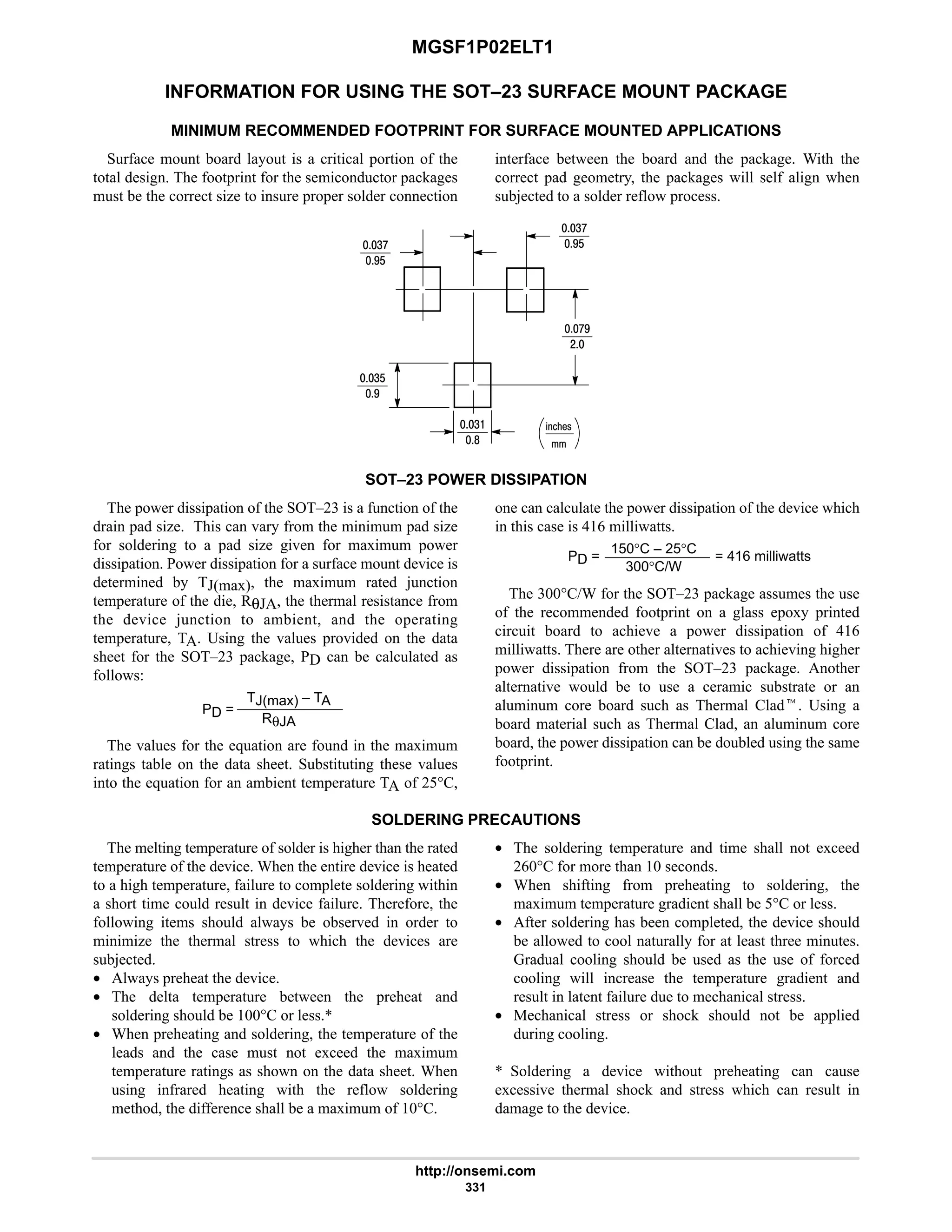 MGSF1P02ELT1
http://onsemi.com
331
INFORMATION FOR USING THE SOT–23 SURFACE MOUNT PACKAGE
MINIMUM RECOMMENDED FOOTPRINT FOR SURFACE MOUNTED APPLICATIONS
Surface mount board layout is a critical portion of the
total design. The footprint for the semiconductor packages
must be the correct size to insure proper solder connection
interface between the board and the package. With the
correct pad geometry, the packages will self align when
subjected to a solder reflow process.
%21!
4:
7$
4:
7$
:7
#
4$
7
4
8
SOT–23 POWER DISSIPATION
The power dissipation of the SOT–23 is a function of the
drain pad size. This can vary from the minimum pad size
for soldering to a pad size given for maximum power
dissipation. Power dissipation for a surface mount device is
determined by TJ(max), the maximum rated junction
temperature of the die, RθJA, the thermal resistance from
the device junction to ambient, and the operating
temperature, TA. Using the values provided on the data
sheet for the SOT–23 package, PD can be calculated as
follows:
PD =
TJ(max) – TA
RθJA
The values for the equation are found in the maximum
ratings table on the data sheet. Substituting these values
into the equation for an ambient temperature TA of 25°C,
one can calculate the power dissipation of the device which
in this case is 416 milliwatts.
PD =
150°C – 25°C
300°C/W
= 416 milliwatts
The 300°C/W for the SOT–23 package assumes the use
of the recommended footprint on a glass epoxy printed
circuit board to achieve a power dissipation of 416
milliwatts. There are other alternatives to achieving higher
power dissipation from the SOT–23 package. Another
alternative would be to use a ceramic substrate or an
aluminum core board such as Thermal Cladt. Using a
board material such as Thermal Clad, an aluminum core
board, the power dissipation can be doubled using the same
footprint.
SOLDERING PRECAUTIONS
The melting temperature of solder is higher than the rated
temperature of the device. When the entire device is heated
to a high temperature, failure to complete soldering within
a short time could result in device failure. Therefore, the
following items should always be observed in order to
minimize the thermal stress to which the devices are
subjected.
• Always preheat the device.
• The delta temperature between the preheat and
soldering should be 100°C or less.*
• When preheating and soldering, the temperature of the
leads and the case must not exceed the maximum
temperature ratings as shown on the data sheet. When
using infrared heating with the reflow soldering
method, the difference shall be a maximum of 10°C.
• The soldering temperature and time shall not exceed
260°C for more than 10 seconds.
• When shifting from preheating to soldering, the
maximum temperature gradient shall be 5°C or less.
• After soldering has been completed, the device should
be allowed to cool naturally for at least three minutes.
Gradual cooling should be used as the use of forced
cooling will increase the temperature gradient and
result in latent failure due to mechanical stress.
• Mechanical stress or shock should not be applied
during cooling.
* Soldering a device without preheating can cause
excessive thermal shock and stress which can result in
damage to the device.
 