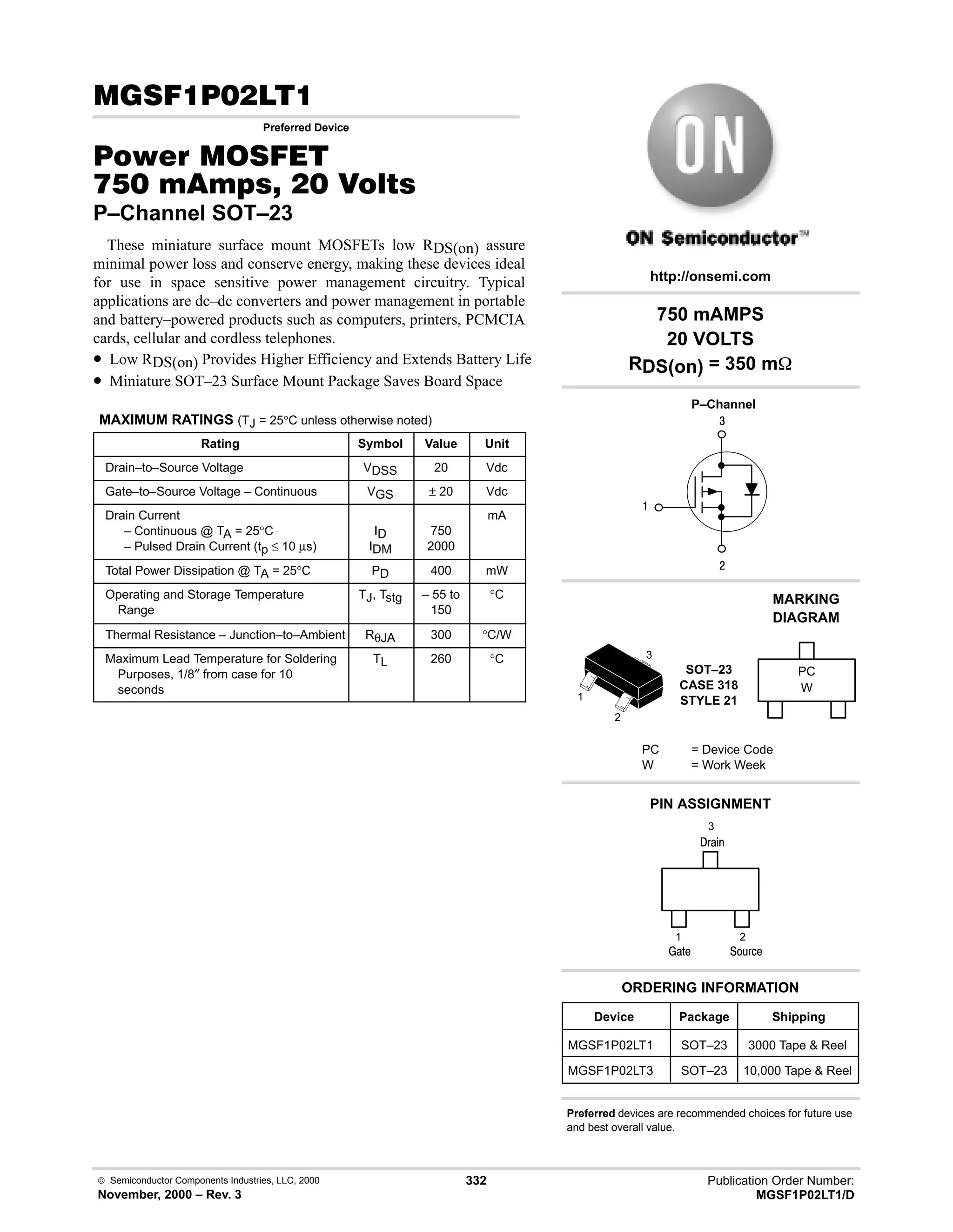  Semiconductor Components Industries, LLC, 2000
November, 2000 – Rev. 3
332 Publication Order Number:
MGSF1P02LT1/D
(# 
Preferred Device
#$% '(
    
P–Channel SOT–23
These miniature surface mount MOSFETs low RDS(on) assure
minimal power loss and conserve energy, making these devices ideal
for use in space sensitive power management circuitry. Typical
applications are dc–dc converters and power management in portable
and battery–powered products such as computers, printers, PCMCIA
cards, cellular and cordless telephones.
• Low RDS(on) Provides Higher Efficiency and Extends Battery Life
• Miniature SOT–23 Surface Mount Package Saves Board Space
MAXIMUM RATINGS (TJ = 25°C unless otherwise noted)
Rating Symbol Value Unit
Drain–to–Source Voltage VDSS 20 Vdc
Gate–to–Source Voltage – Continuous VGS ± 20 Vdc
Drain Current
– Continuous @ TA = 25°C
– Pulsed Drain Current (tp ≤ 10 µs)
ID
IDM
750
2000
mA
Total Power Dissipation @ TA = 25°C PD 400 mW
Operating and Storage Temperature
Range
TJ, Tstg – 55 to
150
°C
Thermal Resistance – Junction–to–Ambient RθJA 300 °C/W
Maximum Lead Temperature for Soldering
Purposes, 1/8″ from case for 10
seconds
TL 260 °C
4

#
Device Package Shipping
ORDERING INFORMATION
MGSF1P02LT1 SOT–23 3000 Tape  Reel
P–Channel
SOT–23
CASE 318
STYLE 21
http://onsemi.com
W
MARKING
DIAGRAM
PC
PC = Device Code
W = Work Week
PIN ASSIGNMENT
3
2
1
()%
)'1
2
1
3
;(1
750 mAMPS
20 VOLTS
RDS(on) = 350 m
Preferred devices are recommended choices for future use
and best overall value.
MGSF1P02LT3 SOT–23 10,000 Tape  Reel
 