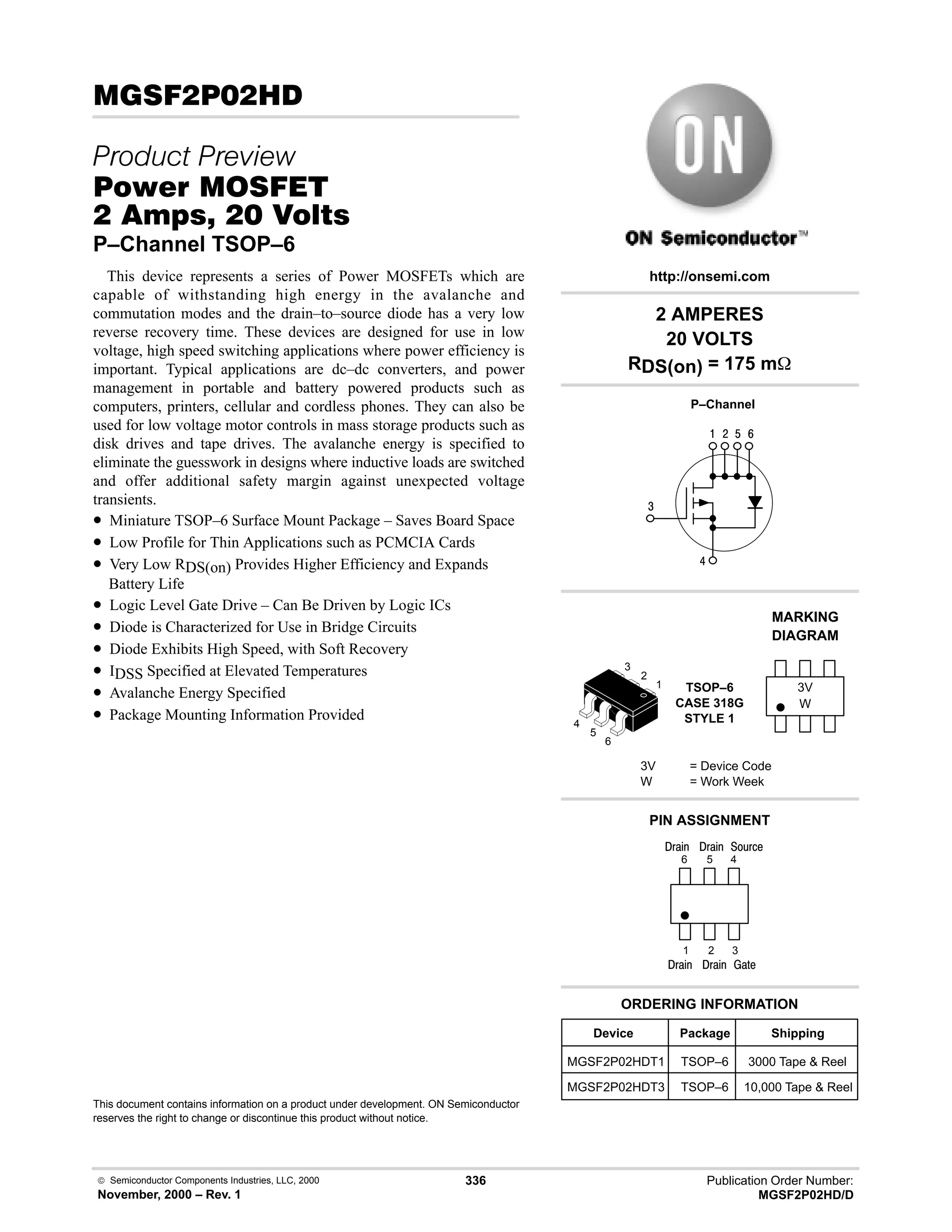 Publication Order Number:
MGSF2P02HD/D
 Semiconductor Components Industries, LLC, 2000
November, 2000 – Rev. 1
336
( # .
 
#$% '(
   
P–Channel TSOP–6
This device represents a series of Power MOSFETs which are
capable of withstanding high energy in the avalanche and
commutation modes and the drain–to–source diode has a very low
reverse recovery time. These devices are designed for use in low
voltage, high speed switching applications where power efficiency is
important. Typical applications are dc–dc converters, and power
management in portable and battery powered products such as
computers, printers, cellular and cordless phones. They can also be
used for low voltage motor controls in mass storage products such as
disk drives and tape drives. The avalanche energy is specified to
eliminate the guesswork in designs where inductive loads are switched
and offer additional safety margin against unexpected voltage
transients.
• Miniature TSOP–6 Surface Mount Package – Saves Board Space
• Low Profile for Thin Applications such as PCMCIA Cards
• Very Low RDS(on) Provides Higher Efficiency and Expands
Battery Life
• Logic Level Gate Drive – Can Be Driven by Logic ICs
• Diode is Characterized for Use in Bridge Circuits
• Diode Exhibits High Speed, with Soft Recovery
• IDSS Specified at Elevated Temperatures
• Avalanche Energy Specified
• Package Mounting Information Provided
This document contains information on a product under development. ON Semiconductor
reserves the right to change or discontinue this product without notice.
2 AMPERES
20 VOLTS
RDS(on) = 175 m
4
6
 # $ 9
Device Package Shipping
ORDERING INFORMATION
MGSF2P02HDT1 TSOP–6 3000 Tape  Reel
P–Channel
TSOP–6
CASE 318G
STYLE 1
http://onsemi.com
W
MARKING
DIAGRAM
3V
3V = Device Code
W = Work Week
PIN ASSIGNMENT
3
2
1
4
)'1
()%
;(1
6
5
4
1
2
3
5
6
()%
()%
()%
MGSF2P02HDT3 TSOP–6 10,000 Tape  Reel
 