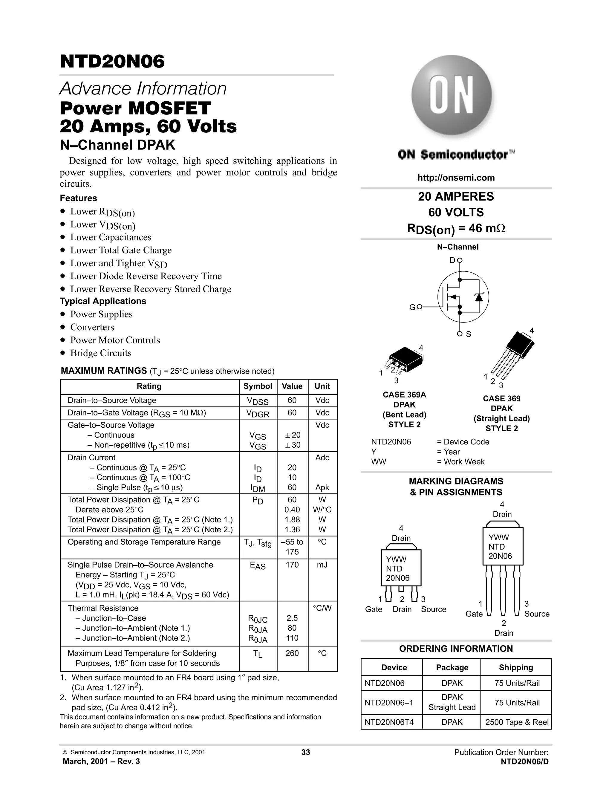  Semiconductor Components Industries, LLC, 2001
March, 2001 – Rev. 3
33 Publication Order Number:
NTD20N06/D
 
   
#$% '(
    
N–Channel DPAK
Designed for low voltage, high speed switching applications in
power supplies, converters and power motor controls and bridge
circuits.
Features
• Lower RDS(on)
• Lower VDS(on)
• Lower Capacitances
• Lower Total Gate Charge
• Lower and Tighter VSD
• Lower Diode Reverse Recovery Time
• Lower Reverse Recovery Stored Charge
Typical Applications
• Power Supplies
• Converters
• Power Motor Controls
• Bridge Circuits
MAXIMUM RATINGS (TJ = 25°C unless otherwise noted)
Rating Symbol Value Unit
Drain–to–Source Voltage VDSS 60 Vdc
Drain–to–Gate Voltage (RGS = 10 MΩ) VDGR 60 Vdc
Gate–to–Source Voltage
– Continuous
– Non–repetitive (tpv10 ms)
VGS
VGS
20
30
Vdc
Drain Current
– Continuous @ TA = 25°C
– Continuous @ TA = 100°C
– Single Pulse (tpv10 µs)
ID
ID
IDM
20
10
60
Adc
Apk
Total Power Dissipation @ TA = 25°C
Derate above 25°C
Total Power Dissipation @ TA = 25°C (Note 1.)
Total Power Dissipation @ TA = 25°C (Note 2.)
PD 60
0.40
1.88
1.36
W
W/°C
W
W
Operating and Storage Temperature Range TJ, Tstg –55 to
175
°C
Single Pulse Drain–to–Source Avalanche
Energy – Starting TJ = 25°C
(VDD = 25 Vdc, VGS = 10 Vdc,
L = 1.0 mH, IL(pk) = 18.4 A, VDS = 60 Vdc)
EAS 170 mJ
Thermal Resistance
– Junction–to–Case
– Junction–to–Ambient (Note 1.)
– Junction–to–Ambient (Note 2.)
RθJC
RθJA
RθJA
2.5
80
110
°C/W
Maximum Lead Temperature for Soldering
Purposes, 1/8″ from case for 10 seconds
TL 260 °C
1. When surface mounted to an FR4 board using 1″ pad size,
(Cu Area 1.127 in2).
2. When surface mounted to an FR4 board using the minimum recommended
pad size, (Cu Area 0.412 in2).
This document contains information on a new product. Specifications and information
herein are subject to change without notice.
20 AMPERES
60 VOLTS
RDS(on) = 46 mΩ
Device Package Shipping
ORDERING INFORMATION
NTD20N06 DPAK 75 Units/Rail
CASE 369A
DPAK
(Bent Lead)
STYLE 2
MARKING DIAGRAMS
 PIN ASSIGNMENTS
http://onsemi.com
N–Channel
D
S
G
NTD20N06 = Device Code
Y = Year
WW = Work Week
YWW
NTD
20N06
1 2
3
4
1
Gate
3
Source
2
Drain
4
Drain
NTD20N06–1
DPAK
Straight Lead
75 Units/Rail
NTD20N06T4 DPAK 2500 Tape  Reel
CASE 369
DPAK
(Straight Lead)
STYLE 2
YWW
NTD
20N06
1
Gate
3
Source
2
Drain
4
Drain
1
2
3
4
 