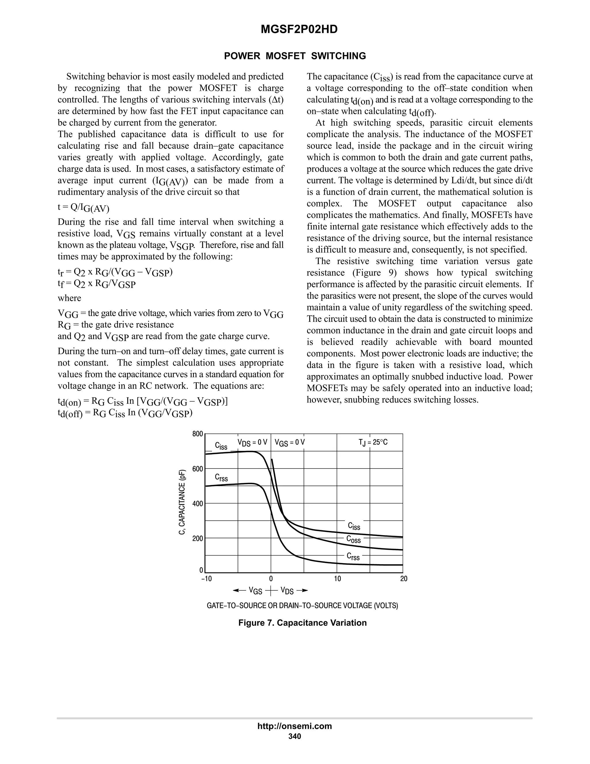 MGSF2P02HD
http://onsemi.com
340
POWER MOSFET SWITCHING
Switching behavior is most easily modeled and predicted
by recognizing that the power MOSFET is charge
controlled. The lengths of various switching intervals (∆t)
are determined by how fast the FET input capacitance can
be charged by current from the generator.
The published capacitance data is difficult to use for
calculating rise and fall because drain–gate capacitance
varies greatly with applied voltage. Accordingly, gate
charge data is used. In most cases, a satisfactory estimate of
average input current (IG(AV)) can be made from a
rudimentary analysis of the drive circuit so that
t = Q/IG(AV)
During the rise and fall time interval when switching a
resistive load, VGS remains virtually constant at a level
known as the plateau voltage, VSGP. Therefore, rise and fall
times may be approximated by the following:
tr = Q2 x RG/(VGG – VGSP)
tf = Q2 x RG/VGSP
where
VGG = the gate drive voltage, which varies from zero to VGG
RG = the gate drive resistance
and Q2 and VGSP are read from the gate charge curve.
During the turn–on and turn–off delay times, gate current is
not constant. The simplest calculation uses appropriate
values from the capacitance curves in a standard equation for
voltage change in an RC network. The equations are:
td(on) = RG Ciss In [VGG/(VGG – VGSP)]
td(off) = RG Ciss In (VGG/VGSP)
The capacitance (Ciss) is read from the capacitance curve at
a voltage corresponding to the off–state condition when
calculating td(on) and is read at a voltage corresponding to the
on–state when calculating td(off).
At high switching speeds, parasitic circuit elements
complicate the analysis. The inductance of the MOSFET
source lead, inside the package and in the circuit wiring
which is common to both the drain and gate current paths,
produces a voltage at the source which reduces the gate drive
current. The voltage is determined by Ldi/dt, but since di/dt
is a function of drain current, the mathematical solution is
complex. The MOSFET output capacitance also
complicates the mathematics. And finally, MOSFETs have
finite internal gate resistance which effectively adds to the
resistance of the driving source, but the internal resistance
is difficult to measure and, consequently, is not specified.
The resistive switching time variation versus gate
resistance (Figure 9) shows how typical switching
performance is affected by the parasitic circuit elements. If
the parasitics were not present, the slope of the curves would
maintain a value of unity regardless of the switching speed.
The circuit used to obtain the data is constructed to minimize
common inductance in the drain and gate circuit loops and
is believed readily achievable with board mounted
components. Most power electronic loads are inductive; the
data in the figure is taken with a resistive load, which
approximates an optimally snubbed inductive load. Power
MOSFETs may be safely operated into an inductive load;
however, snubbing reduces switching losses.
         





*.
6
9
8
Figure 7. Capacitance Variation
  
 
!!
#
   
%!!
(!!

#
,  #$°
(!!
%!!
   
 