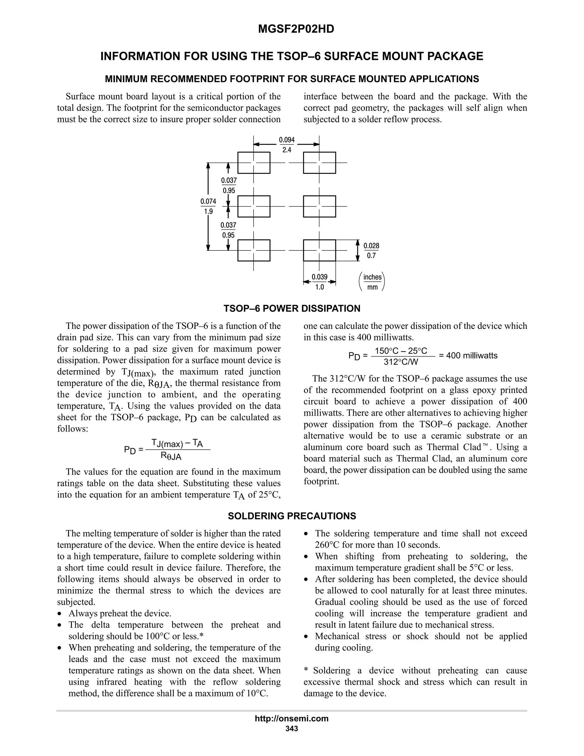 MGSF2P02HD
http://onsemi.com
343
INFORMATION FOR USING THE TSOP–6 SURFACE MOUNT PACKAGE
MINIMUM RECOMMENDED FOOTPRINT FOR SURFACE MOUNTED APPLICATIONS
Surface mount board layout is a critical portion of the
total design. The footprint for the semiconductor packages
must be the correct size to insure proper solder connection
interface between the board and the package. With the
correct pad geometry, the packages will self align when
subjected to a solder reflow process.
%21!
7
47

76
:
:6
#6
#8
7$
4:
7$
4:
TSOP–6 POWER DISSIPATION
The power dissipation of the TSOP–6 is a function of the
drain pad size. This can vary from the minimum pad size
for soldering to a pad size given for maximum power
dissipation. Power dissipation for a surface mount device is
determined by TJ(max), the maximum rated junction
temperature of the die, RθJA, the thermal resistance from
the device junction to ambient, and the operating
temperature, TA. Using the values provided on the data
sheet for the TSOP–6 package, PD can be calculated as
follows:
PD =
TJ(max) – TA
RθJA
The values for the equation are found in the maximum
ratings table on the data sheet. Substituting these values
into the equation for an ambient temperature TA of 25°C,
one can calculate the power dissipation of the device which
in this case is 400 milliwatts.
PD =
150°C – 25°C
312°C/W
= 400 milliwatts
The 312°C/W for the TSOP–6 package assumes the use
of the recommended footprint on a glass epoxy printed
circuit board to achieve a power dissipation of 400
milliwatts. There are other alternatives to achieving higher
power dissipation from the TSOP–6 package. Another
alternative would be to use a ceramic substrate or an
aluminum core board such as Thermal Cladt. Using a
board material such as Thermal Clad, an aluminum core
board, the power dissipation can be doubled using the same
footprint.
SOLDERING PRECAUTIONS
The melting temperature of solder is higher than the rated
temperature of the device. When the entire device is heated
to a high temperature, failure to complete soldering within
a short time could result in device failure. Therefore, the
following items should always be observed in order to
minimize the thermal stress to which the devices are
subjected.
• Always preheat the device.
• The delta temperature between the preheat and
soldering should be 100°C or less.*
• When preheating and soldering, the temperature of the
leads and the case must not exceed the maximum
temperature ratings as shown on the data sheet. When
using infrared heating with the reflow soldering
method, the difference shall be a maximum of 10°C.
• The soldering temperature and time shall not exceed
260°C for more than 10 seconds.
• When shifting from preheating to soldering, the
maximum temperature gradient shall be 5°C or less.
• After soldering has been completed, the device should
be allowed to cool naturally for at least three minutes.
Gradual cooling should be used as the use of forced
cooling will increase the temperature gradient and
result in latent failure due to mechanical stress.
• Mechanical stress or shock should not be applied
during cooling.
* Soldering a device without preheating can cause
excessive thermal shock and stress which can result in
damage to the device.
 