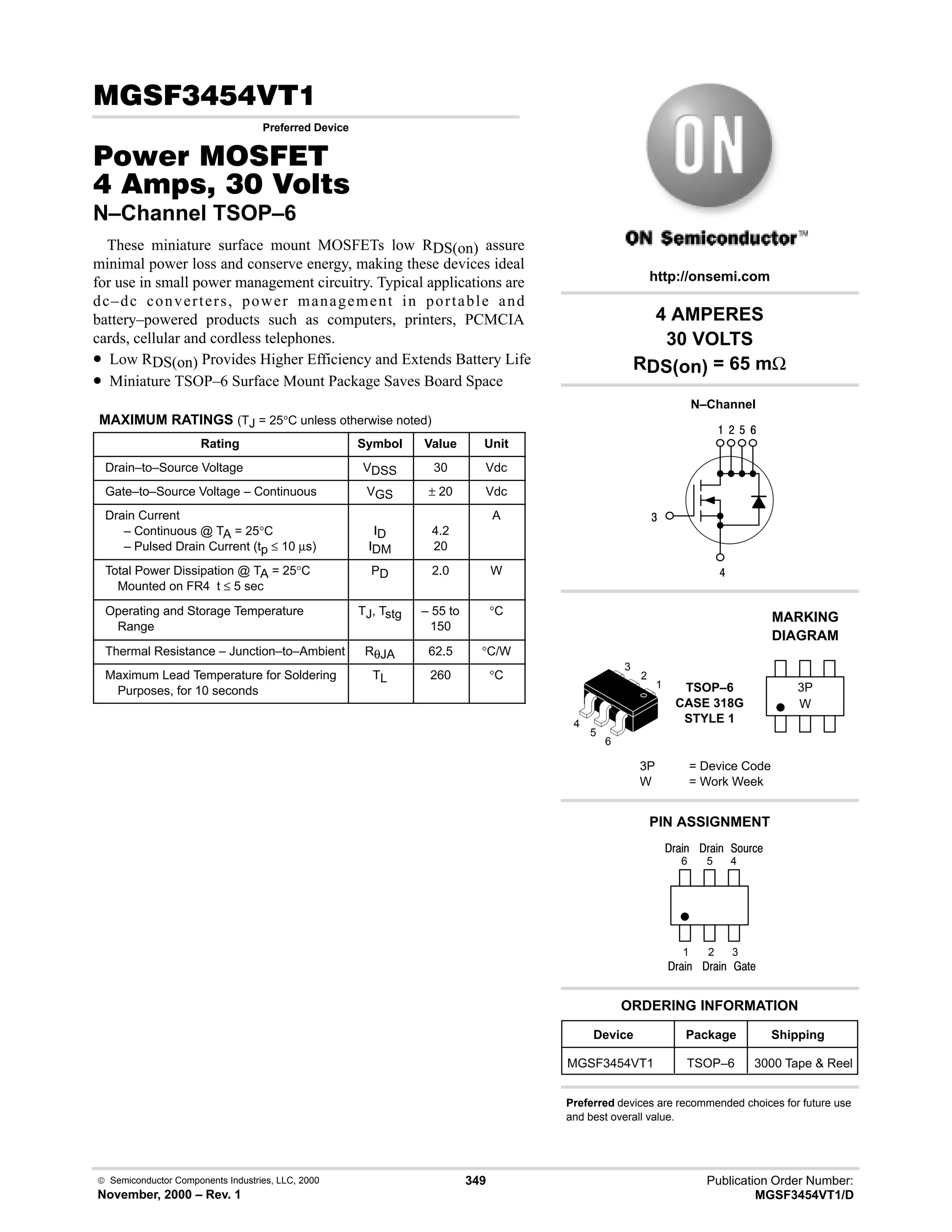 Publication Order Number:
MGSF3454VT1/D
 Semiconductor Components Industries, LLC, 2000
November, 2000 – Rev. 1
349
(!
Preferred Device
#$% '(
  !  
N–Channel TSOP–6
These miniature surface mount MOSFETs low RDS(on) assure
minimal power loss and conserve energy, making these devices ideal
for use in small power management circuitry. Typical applications are
dc–dc converters, power management in portable and
battery–powered products such as computers, printers, PCMCIA
cards, cellular and cordless telephones.
• Low RDS(on) Provides Higher Efficiency and Extends Battery Life
• Miniature TSOP–6 Surface Mount Package Saves Board Space
MAXIMUM RATINGS (TJ = 25°C unless otherwise noted)
Rating Symbol Value Unit
Drain–to–Source Voltage VDSS 30 Vdc
Gate–to–Source Voltage – Continuous VGS ± 20 Vdc
Drain Current
– Continuous @ TA = 25°C
– Pulsed Drain Current (tp ≤ 10 µs)
ID
IDM
4.2
20
A
Total Power Dissipation @ TA = 25°C
Mounted on FR4 t ≤ 5 sec
PD 2.0 W
Operating and Storage Temperature
Range
TJ, Tstg – 55 to
150
°C
Thermal Resistance – Junction–to–Ambient RθJA 62.5 °C/W
Maximum Lead Temperature for Soldering
Purposes, for 10 seconds
TL 260 °C
4
6
9
$
#

Device Package Shipping
ORDERING INFORMATION
MGSF3454VT1 TSOP–6 3000 Tape  Reel
N–Channel
TSOP–6
CASE 318G
STYLE 1
http://onsemi.com
W
MARKING
DIAGRAM
3P
3P = Device Code
W = Work Week
PIN ASSIGNMENT
Preferred devices are recommended choices for future use
and best overall value.
3
2
1
4
)'1
()%
;(1
4 AMPERES
30 VOLTS
RDS(on) = 65 mΩ
6
5
4
1
2
3
5
6
()%
()%
()%
 