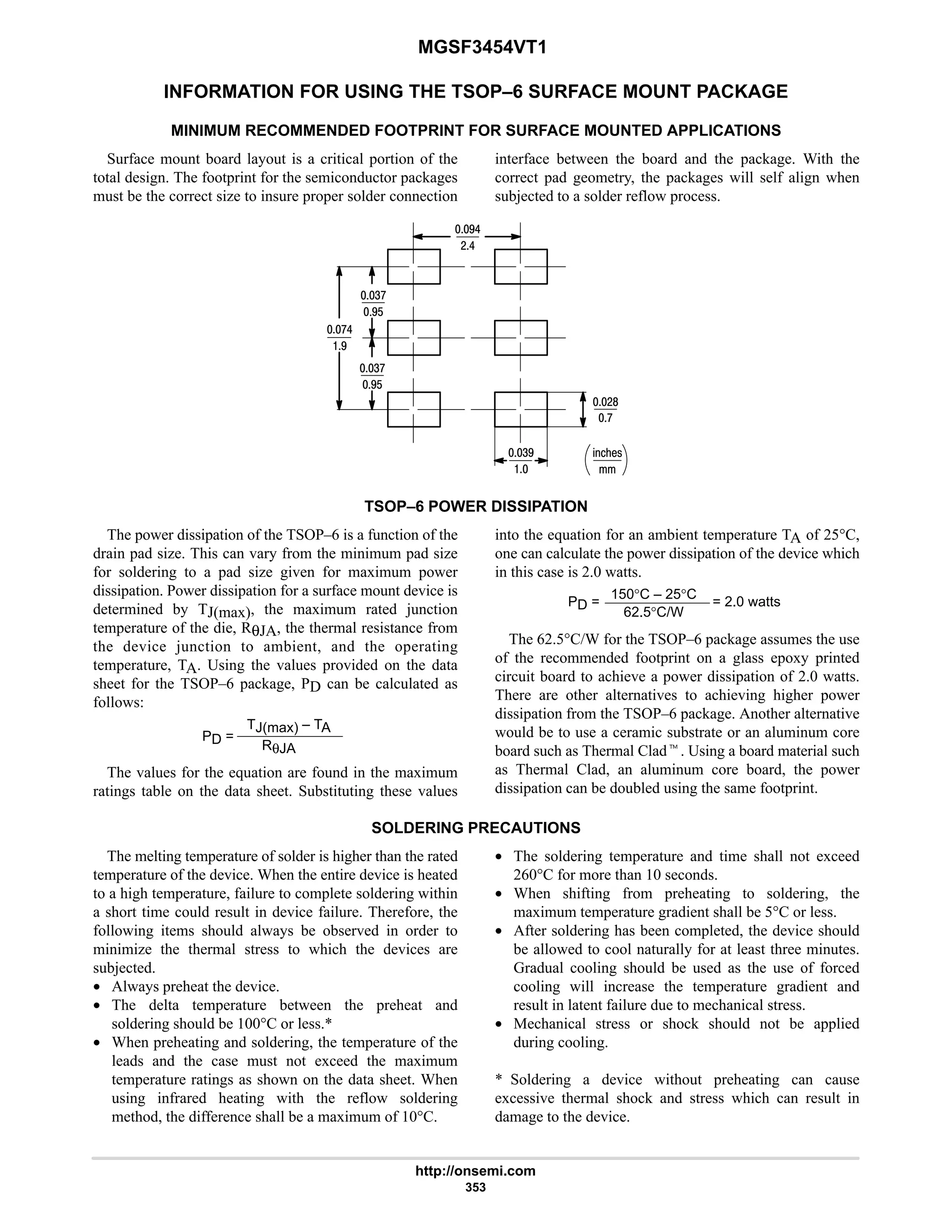 MGSF3454VT1
http://onsemi.com
353
INFORMATION FOR USING THE TSOP–6 SURFACE MOUNT PACKAGE
MINIMUM RECOMMENDED FOOTPRINT FOR SURFACE MOUNTED APPLICATIONS
Surface mount board layout is a critical portion of the
total design. The footprint for the semiconductor packages
must be the correct size to insure proper solder connection
interface between the board and the package. With the
correct pad geometry, the packages will self align when
subjected to a solder reflow process.
%21!
7
47

76
:
:6
#6
#8
7$
4:
7$
4:
TSOP–6 POWER DISSIPATION
The power dissipation of the TSOP–6 is a function of the
drain pad size. This can vary from the minimum pad size
for soldering to a pad size given for maximum power
dissipation. Power dissipation for a surface mount device is
determined by TJ(max), the maximum rated junction
temperature of the die, RθJA, the thermal resistance from
the device junction to ambient, and the operating
temperature, TA. Using the values provided on the data
sheet for the TSOP–6 package, PD can be calculated as
follows:
PD =
TJ(max) – TA
RθJA
The values for the equation are found in the maximum
ratings table on the data sheet. Substituting these values
into the equation for an ambient temperature TA of 25°C,
one can calculate the power dissipation of the device which
in this case is 2.0 watts.
PD =
150°C – 25°C
62.5°C/W
= 2.0 watts
The 62.5°C/W for the TSOP–6 package assumes the use
of the recommended footprint on a glass epoxy printed
circuit board to achieve a power dissipation of 2.0 watts.
There are other alternatives to achieving higher power
dissipation from the TSOP–6 package. Another alternative
would be to use a ceramic substrate or an aluminum core
board such as Thermal Cladt. Using a board material such
as Thermal Clad, an aluminum core board, the power
dissipation can be doubled using the same footprint.
SOLDERING PRECAUTIONS
The melting temperature of solder is higher than the rated
temperature of the device. When the entire device is heated
to a high temperature, failure to complete soldering within
a short time could result in device failure. Therefore, the
following items should always be observed in order to
minimize the thermal stress to which the devices are
subjected.
• Always preheat the device.
• The delta temperature between the preheat and
soldering should be 100°C or less.*
• When preheating and soldering, the temperature of the
leads and the case must not exceed the maximum
temperature ratings as shown on the data sheet. When
using infrared heating with the reflow soldering
method, the difference shall be a maximum of 10°C.
• The soldering temperature and time shall not exceed
260°C for more than 10 seconds.
• When shifting from preheating to soldering, the
maximum temperature gradient shall be 5°C or less.
• After soldering has been completed, the device should
be allowed to cool naturally for at least three minutes.
Gradual cooling should be used as the use of forced
cooling will increase the temperature gradient and
result in latent failure due to mechanical stress.
• Mechanical stress or shock should not be applied
during cooling.
* Soldering a device without preheating can cause
excessive thermal shock and stress which can result in
damage to the device.
 