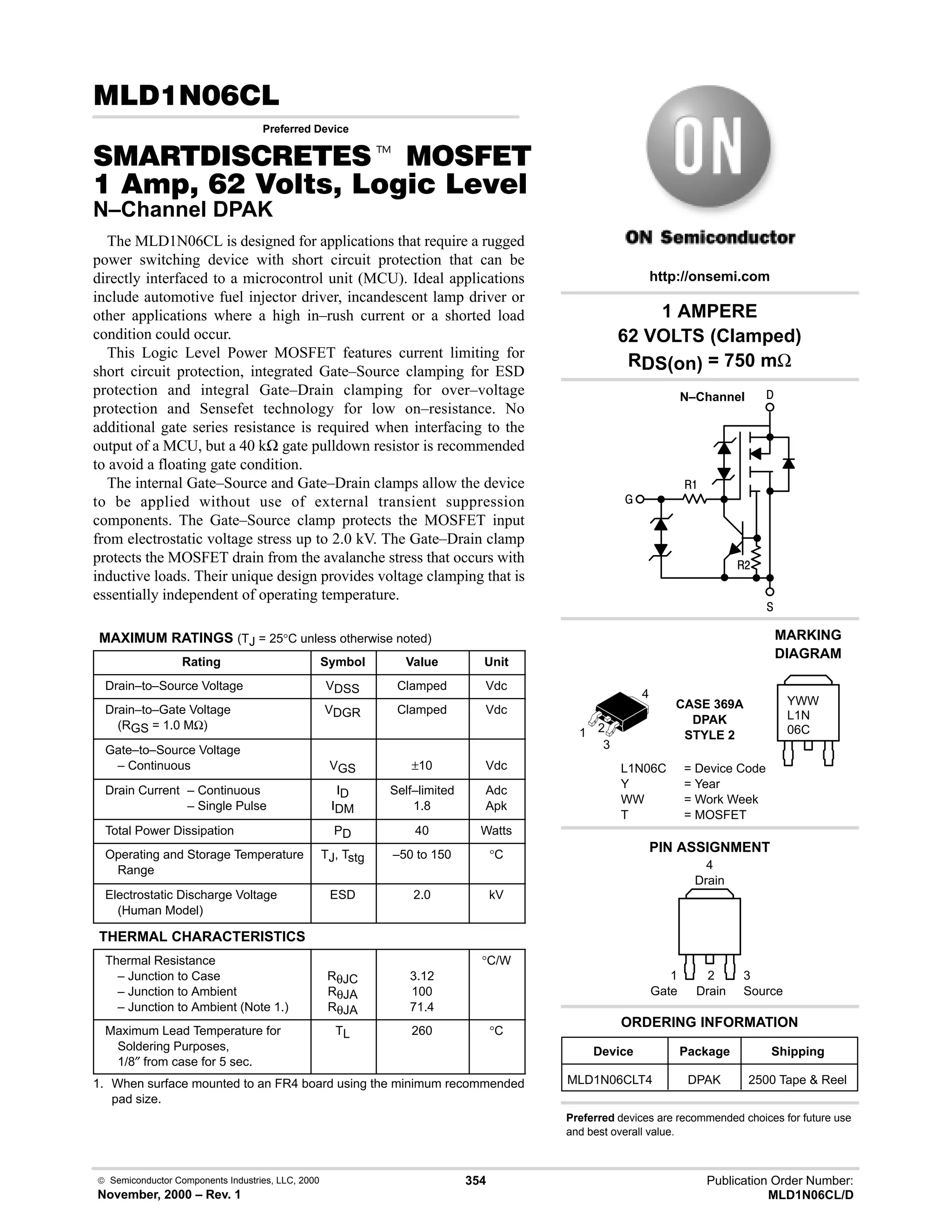  Semiconductor Components Industries, LLC, 2000
November, 2000 – Rev. 1
354 Publication Order Number:
MLD1N06CL/D

Preferred Device
 t '(
      * %+%
N–Channel DPAK
The MLD1N06CL is designed for applications that require a rugged
power switching device with short circuit protection that can be
directly interfaced to a microcontrol unit (MCU). Ideal applications
include automotive fuel injector driver, incandescent lamp driver or
other applications where a high in–rush current or a shorted load
condition could occur.
This Logic Level Power MOSFET features current limiting for
short circuit protection, integrated Gate–Source clamping for ESD
protection and integral Gate–Drain clamping for over–voltage
protection and Sensefet technology for low on–resistance. No
additional gate series resistance is required when interfacing to the
output of a MCU, but a 40 kΩ gate pulldown resistor is recommended
to avoid a floating gate condition.
The internal Gate–Source and Gate–Drain clamps allow the device
to be applied without use of external transient suppression
components. The Gate–Source clamp protects the MOSFET input
from electrostatic voltage stress up to 2.0 kV. The Gate–Drain clamp
protects the MOSFET drain from the avalanche stress that occurs with
inductive loads. Their unique design provides voltage clamping that is
essentially independent of operating temperature.
MAXIMUM RATINGS (TJ = 25°C unless otherwise noted)
Rating Symbol Value Unit
Drain–to–Source Voltage VDSS Clamped Vdc
Drain–to–Gate Voltage
(RGS = 1.0 MΩ)
VDGR Clamped Vdc
Gate–to–Source Voltage
– Continuous VGS ±10 Vdc
Drain Current – Continuous
– Single Pulse
ID
IDM
Self–limited
1.8
Adc
Apk
Total Power Dissipation PD 40 Watts
Operating and Storage Temperature
Range
TJ, Tstg –50 to 150 °C
Electrostatic Discharge Voltage
(Human Model)
ESD 2.0 kV
THERMAL CHARACTERISTICS
Thermal Resistance
– Junction to Case
– Junction to Ambient
– Junction to Ambient (Note 1.)
RθJC
RθJA
RθJA
3.12
100
71.4
°C/W
Maximum Lead Temperature for
Soldering Purposes,
1/8″ from case for 5 sec.
TL 260 °C
1. When surface mounted to an FR4 board using the minimum recommended
pad size.
PIN ASSIGNMENT
1
Gate
3
Source
2
Drain
4
Drain
1 AMPERE
62 VOLTS (Clamped)
RDS(on) = 750 mΩ
Device Package Shipping
ORDERING INFORMATION
MLD1N06CLT4 DPAK 2500 Tape  Reel
CASE 369A
DPAK
STYLE 2
http://onsemi.com
N–Channel
MARKING
DIAGRAM
L1N06C = Device Code
Y = Year
WW = Work Week
T = MOSFET
YWW
L1N
06C
1 2
3
4
Preferred devices are recommended choices for future use
and best overall value.




#
 