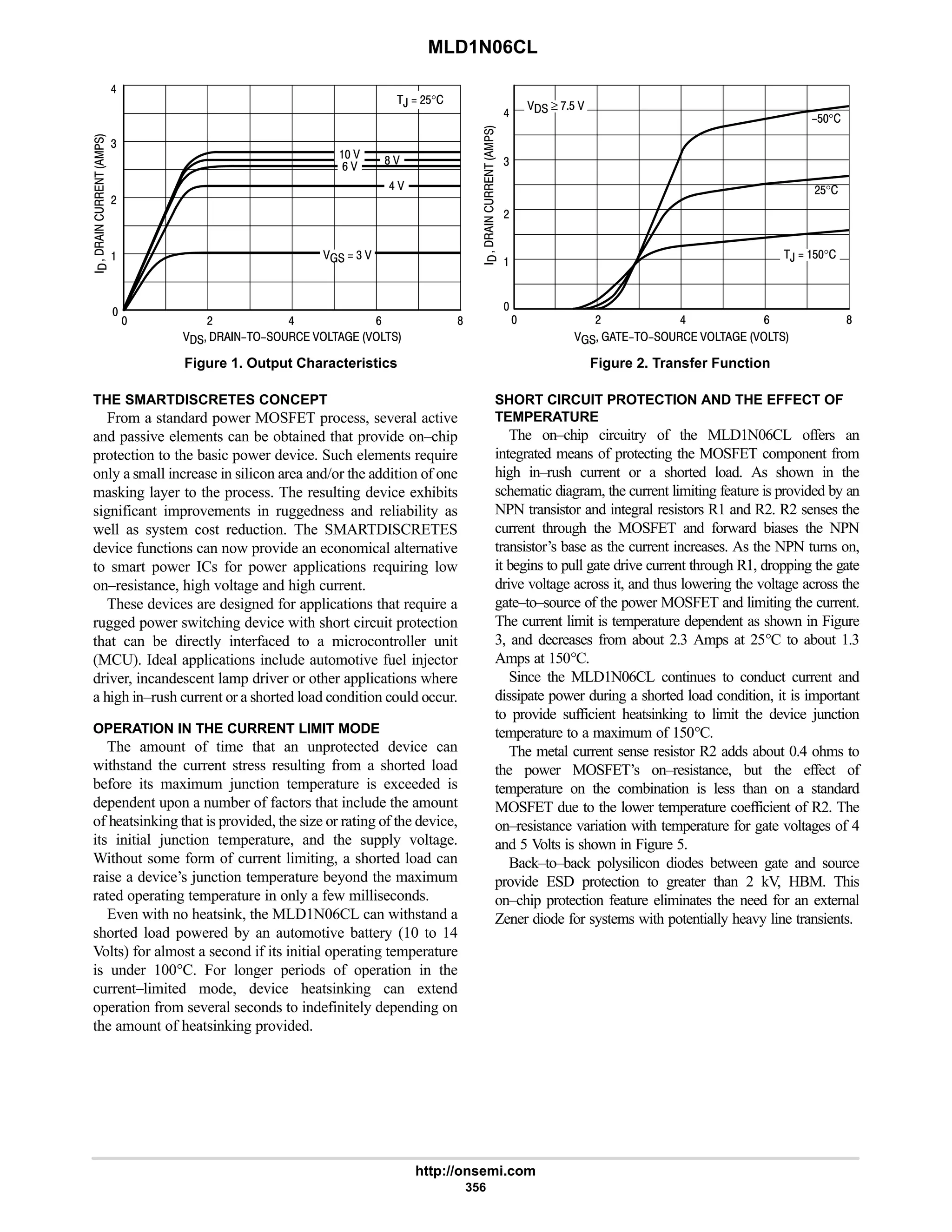 MLD1N06CL
http://onsemi.com
356
Figure 1. Output Characteristics Figure 2. Transfer Function
# 6 9 8
6


4
#
      
  8 
6 
  4 







9 
$°
 # 6 9 8
6


4
#
      






#$°
 ≥ :$ 
,  $°
,  #$°
THE SMARTDISCRETES CONCEPT
From a standard power MOSFET process, several active
and passive elements can be obtained that provide on–chip
protection to the basic power device. Such elements require
only a small increase in silicon area and/or the addition of one
masking layer to the process. The resulting device exhibits
significant improvements in ruggedness and reliability as
well as system cost reduction. The SMARTDISCRETES
device functions can now provide an economical alternative
to smart power ICs for power applications requiring low
on–resistance, high voltage and high current.
These devices are designed for applications that require a
rugged power switching device with short circuit protection
that can be directly interfaced to a microcontroller unit
(MCU). Ideal applications include automotive fuel injector
driver, incandescent lamp driver or other applications where
a high in–rush current or a shorted load condition could occur.
OPERATION IN THE CURRENT LIMIT MODE
The amount of time that an unprotected device can
withstand the current stress resulting from a shorted load
before its maximum junction temperature is exceeded is
dependent upon a number of factors that include the amount
of heatsinking that is provided, the size or rating of the device,
its initial junction temperature, and the supply voltage.
Without some form of current limiting, a shorted load can
raise a device’s junction temperature beyond the maximum
rated operating temperature in only a few milliseconds.
Even with no heatsink, the MLD1N06CL can withstand a
shorted load powered by an automotive battery (10 to 14
Volts) for almost a second if its initial operating temperature
is under 100°C. For longer periods of operation in the
current–limited mode, device heatsinking can extend
operation from several seconds to indefinitely depending on
the amount of heatsinking provided.
SHORT CIRCUIT PROTECTION AND THE EFFECT OF
TEMPERATURE
The on–chip circuitry of the MLD1N06CL offers an
integrated means of protecting the MOSFET component from
high in–rush current or a shorted load. As shown in the
schematic diagram, the current limiting feature is provided by an
NPN transistor and integral resistors R1 and R2. R2 senses the
current through the MOSFET and forward biases the NPN
transistor’s base as the current increases. As the NPN turns on,
it begins to pull gate drive current through R1, dropping the gate
drive voltage across it, and thus lowering the voltage across the
gate–to–source of the power MOSFET and limiting the current.
The current limit is temperature dependent as shown in Figure
3, and decreases from about 2.3 Amps at 25°C to about 1.3
Amps at 150°C.
Since the MLD1N06CL continues to conduct current and
dissipate power during a shorted load condition, it is important
to provide sufficient heatsinking to limit the device junction
temperature to a maximum of 150°C.
The metal current sense resistor R2 adds about 0.4 ohms to
the power MOSFET’s on–resistance, but the effect of
temperature on the combination is less than on a standard
MOSFET due to the lower temperature coefficient of R2. The
on–resistance variation with temperature for gate voltages of 4
and 5 Volts is shown in Figure 5.
Back–to–back polysilicon diodes between gate and source
provide ESD protection to greater than 2 kV, HBM. This
on–chip protection feature eliminates the need for an external
Zener diode for systems with potentially heavy line transients.
 