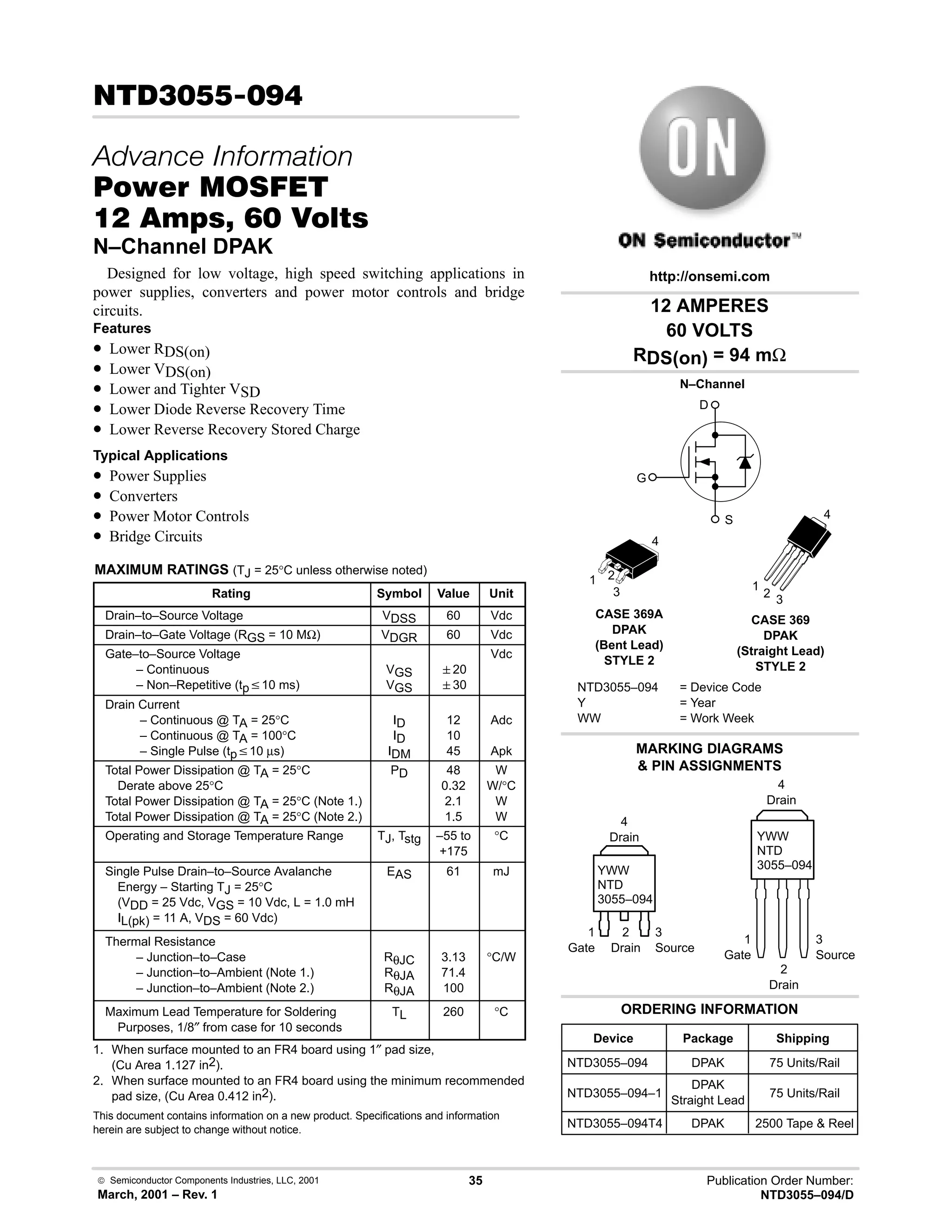  Semiconductor Components Industries, LLC, 2001
March, 2001 – Rev. 1
35 Publication Order Number:
NTD3055–094/D
!)
   
#$% '(
    
N–Channel DPAK
Designed for low voltage, high speed switching applications in
power supplies, converters and power motor controls and bridge
circuits.
Features
• Lower RDS(on)
• Lower VDS(on)
• Lower and Tighter VSD
• Lower Diode Reverse Recovery Time
• Lower Reverse Recovery Stored Charge
Typical Applications
• Power Supplies
• Converters
• Power Motor Controls
• Bridge Circuits
MAXIMUM RATINGS (TJ = 25°C unless otherwise noted)
Rating Symbol Value Unit
Drain–to–Source Voltage VDSS 60 Vdc
Drain–to–Gate Voltage (RGS = 10 MΩ) VDGR 60 Vdc
Gate–to–Source Voltage
– Continuous
– Non–Repetitive (tpv10 ms)
VGS
VGS
20
30
Vdc
Drain Current
– Continuous @ TA = 25°C
– Continuous @ TA = 100°C
– Single Pulse (tpv10 µs)
ID
ID
IDM
12
10
45
Adc
Apk
Total Power Dissipation @ TA = 25°C
Derate above 25°C
Total Power Dissipation @ TA = 25°C (Note 1.)
Total Power Dissipation @ TA = 25°C (Note 2.)
PD 48
0.32
2.1
1.5
W
W/°C
W
W
Operating and Storage Temperature Range TJ, Tstg –55 to
+175
°C
Single Pulse Drain–to–Source Avalanche
Energy – Starting TJ = 25°C
(VDD = 25 Vdc, VGS = 10 Vdc, L = 1.0 mH
IL(pk) = 11 A, VDS = 60 Vdc)
EAS 61 mJ
Thermal Resistance
– Junction–to–Case
– Junction–to–Ambient (Note 1.)
– Junction–to–Ambient (Note 2.)
RθJC
RθJA
RθJA
3.13
71.4
100
°C/W
Maximum Lead Temperature for Soldering
Purposes, 1/8″ from case for 10 seconds
TL 260 °C
1. When surface mounted to an FR4 board using 1″ pad size,
(Cu Area 1.127 in2).
2. When surface mounted to an FR4 board using the minimum recommended
pad size, (Cu Area 0.412 in2).
This document contains information on a new product. Specifications and information
herein are subject to change without notice.
12 AMPERES
60 VOLTS
RDS(on) = 94 mΩ
Device Package Shipping
ORDERING INFORMATION
NTD3055–094 DPAK 75 Units/Rail
CASE 369A
DPAK
(Bent Lead)
STYLE 2
MARKING DIAGRAMS
 PIN ASSIGNMENTS
http://onsemi.com
N–Channel
D
S
G
NTD3055–094 = Device Code
Y = Year
WW = Work Week
YWW
NTD
3055–094
1 2
3
4
1
Gate
3
Source
2
Drain
4
Drain
NTD3055–094–1
DPAK
Straight Lead
75 Units/Rail
NTD3055–094T4 DPAK 2500 Tape  Reel
CASE 369
DPAK
(Straight Lead)
STYLE 2
YWW
NTD
3055–094
1
Gate
3
Source
2
Drain
4
Drain
1
2
3
4
 