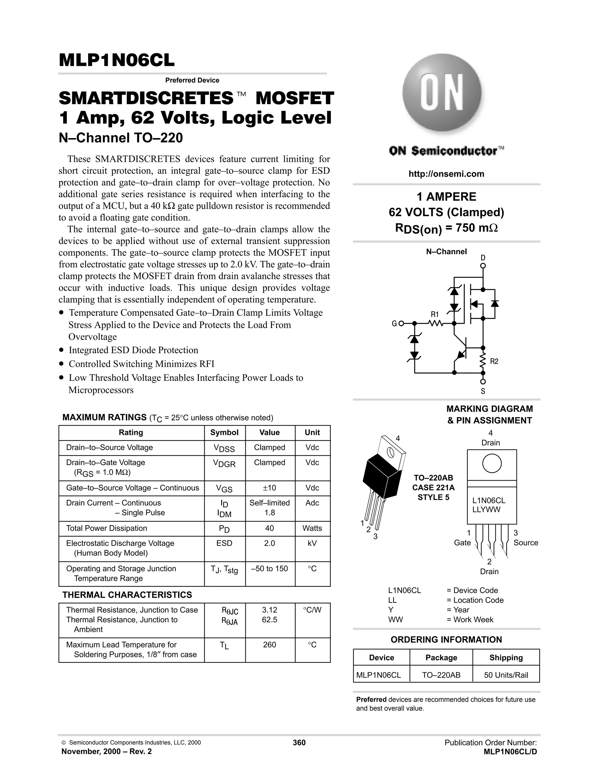 Semiconductor Components Industries, LLC, 2000
November, 2000 – Rev. 2
360 Publication Order Number:
MLP1N06CL/D
#
Preferred Device
 t '(
      * %+%
N–Channel TO–220
These SMARTDISCRETES devices feature current limiting for
short circuit protection, an integral gate–to–source clamp for ESD
protection and gate–to–drain clamp for over–voltage protection. No
additional gate series resistance is required when interfacing to the
output of a MCU, but a 40 kΩ gate pulldown resistor is recommended
to avoid a floating gate condition.
The internal gate–to–source and gate–to–drain clamps allow the
devices to be applied without use of external transient suppression
components. The gate–to–source clamp protects the MOSFET input
from electrostatic gate voltage stresses up to 2.0 kV. The gate–to–drain
clamp protects the MOSFET drain from drain avalanche stresses that
occur with inductive loads. This unique design provides voltage
clamping that is essentially independent of operating temperature.
• Temperature Compensated Gate–to–Drain Clamp Limits Voltage
Stress Applied to the Device and Protects the Load From
Overvoltage
• Integrated ESD Diode Protection
• Controlled Switching Minimizes RFI
• Low Threshold Voltage Enables Interfacing Power Loads to
Microprocessors
MAXIMUM RATINGS (TC = 25°C unless otherwise noted)
Rating Symbol Value Unit
Drain–to–Source Voltage VDSS Clamped Vdc
Drain–to–Gate Voltage
(RGS = 1.0 MΩ)
VDGR Clamped Vdc
Gate–to–Source Voltage – Continuous VGS ±10 Vdc
Drain Current – Continuous
Drain Current – Single Pulse
ID
IDM
Self–limited
1.8
Adc
Total Power Dissipation PD 40 Watts
Electrostatic Discharge Voltage
(Human Body Model)
ESD 2.0 kV
Operating and Storage Junction
Temperature Range
TJ, Tstg –50 to 150 °C
THERMAL CHARACTERISTICS
Thermal Resistance, Junction to Case
Thermal Resistance, Junction to
Ambient
θ,
θ,
3.12
62.5
°C/W
Maximum Lead Temperature for
Soldering Purposes, 1/8″ from case
TL 260 °C
L1N06CL
LLYWW
1
Gate
3
Source
4
Drain
2
Drain
1 AMPERE
62 VOLTS (Clamped)
RDS(on) = 750 mΩ




#
Preferred devices are recommended choices for future use
and best overall value.
Device Package Shipping
ORDERING INFORMATION
MLP1N06CL TO–220AB 50 Units/Rail
TO–220AB
CASE 221A
STYLE 5
1
2
3
4
http://onsemi.com
N–Channel
MARKING DIAGRAM
 PIN ASSIGNMENT
L1N06CL = Device Code
LL = Location Code
Y = Year
WW = Work Week
 