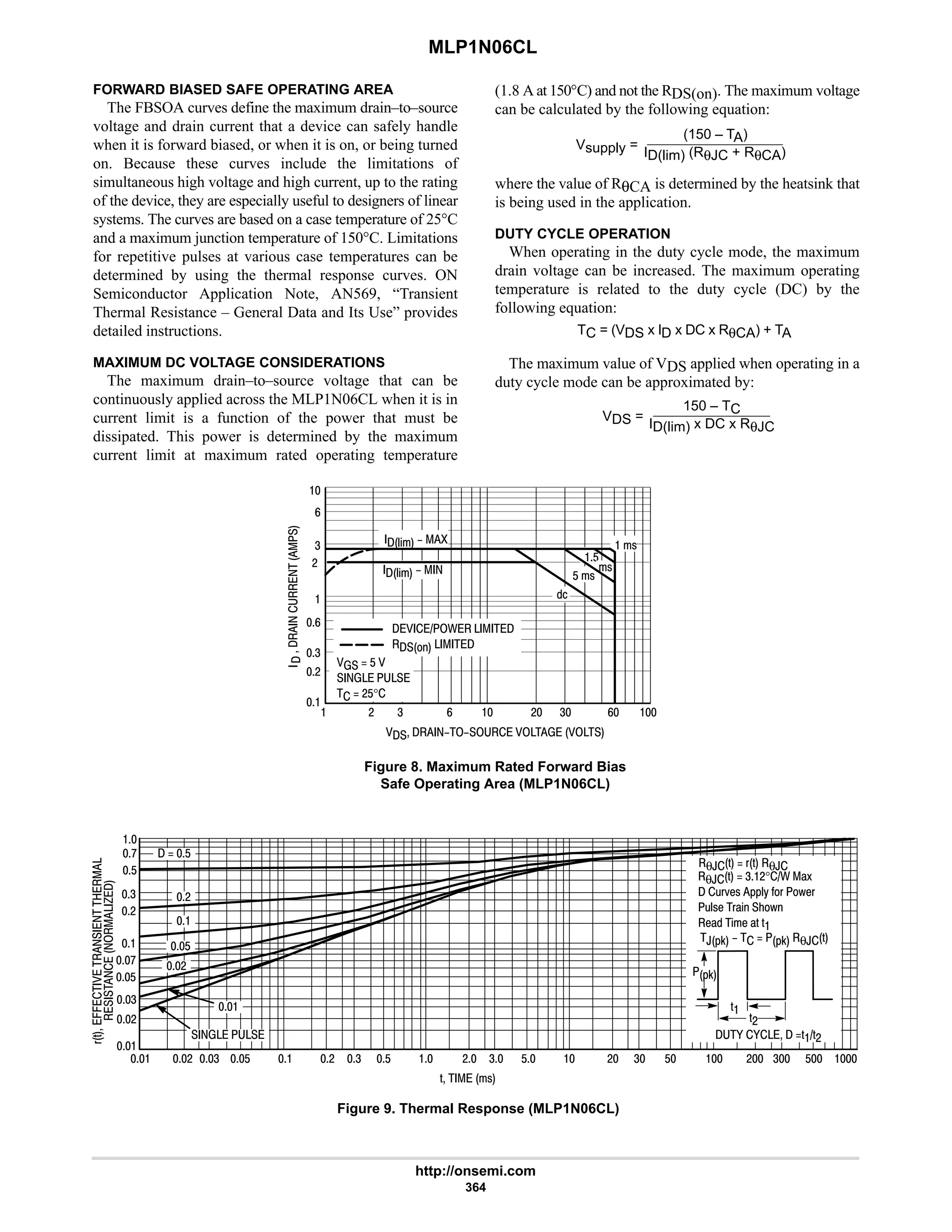 MLP1N06CL
http://onsemi.com
364
FORWARD BIASED SAFE OPERATING AREA
The FBSOA curves define the maximum drain–to–source
voltage and drain current that a device can safely handle
when it is forward biased, or when it is on, or being turned
on. Because these curves include the limitations of
simultaneous high voltage and high current, up to the rating
of the device, they are especially useful to designers of linear
systems. The curves are based on a case temperature of 25°C
and a maximum junction temperature of 150°C. Limitations
for repetitive pulses at various case temperatures can be
determined by using the thermal response curves. ON
Semiconductor Application Note, AN569, “Transient
Thermal Resistance – General Data and Its Use” provides
detailed instructions.
MAXIMUM DC VOLTAGE CONSIDERATIONS
The maximum drain–to–source voltage that can be
continuously applied across the MLP1N06CL when it is in
current limit is a function of the power that must be
dissipated. This power is determined by the maximum
current limit at maximum rated operating temperature
(1.8 A at 150°C) and not the RDS(on). The maximum voltage
can be calculated by the following equation:
Vsupply =
(150 – TA)
ID(lim) (RθJC + RθCA)
where the value of RθCA is determined by the heatsink that
is being used in the application.
DUTY CYCLE OPERATION
When operating in the duty cycle mode, the maximum
drain voltage can be increased. The maximum operating
temperature is related to the duty cycle (DC) by the
following equation:
TC = (VDS x ID x DC x RθCA) + TA
The maximum value of VDS applied when operating in a
duty cycle mode can be approximated by:
VDS =
150 – TC
ID(lim) x DC x RθJC
Figure 8. Maximum Rated Forward Bias
Safe Operating Area (MLP1N06CL)

9
4
#

9
4
#

 # 4 9  # 4 9 
      






E% FF
E% FF  F !
$
!
$F !

 /   
   
FF$F
  
  #$°
('
..














'    !
 # 4 $  # 4 $  # 4 $  # $ 

#
4
$
:

#
4
$
:

  $
#

$

- -  ''#
'
# *0
'#
 # 4 $ 4
  
θ,'  4#°/ )L
 ;(K1! **EH C( M1(
;E!1 ()% 2M
1) % 1 )' '
,*0    *0 θ,'
Figure 9. Thermal Response (MLP1N06CL)
θ,'  (' θ,
 