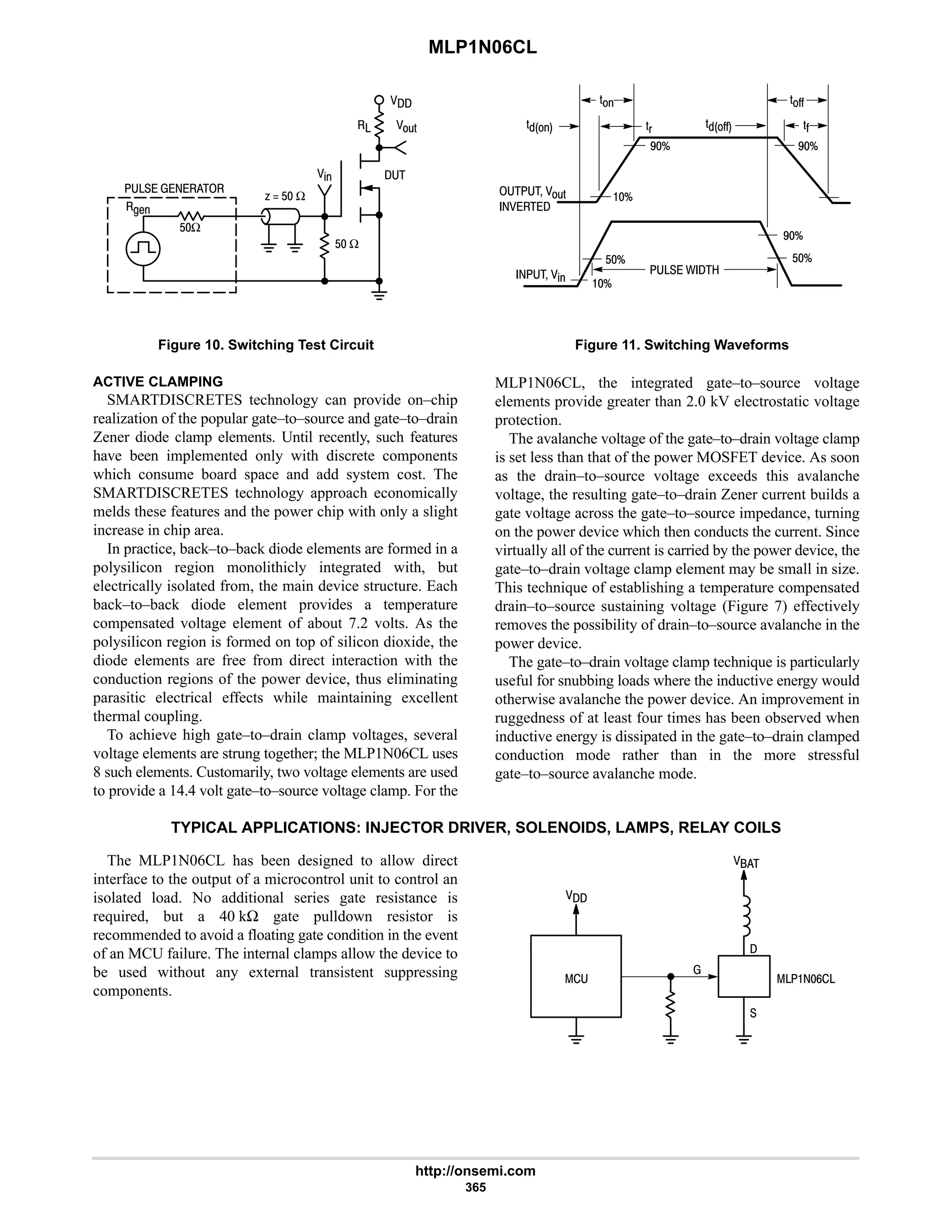 MLP1N06CL
http://onsemi.com
365
   

;'
%
D1
$ Ω
A  $ Ω
$Ω


Figure 10. Switching Test Circuit
'CC
 ;'
 
'
'( 'CC 'C
'
7B
7B
B
 % B
$B
7B
$B
 / 
Figure 11. Switching Waveforms
ACTIVE CLAMPING
SMARTDISCRETES technology can provide on–chip
realization of the popular gate–to–source and gate–to–drain
Zener diode clamp elements. Until recently, such features
have been implemented only with discrete components
which consume board space and add system cost. The
SMARTDISCRETES technology approach economically
melds these features and the power chip with only a slight
increase in chip area.
In practice, back–to–back diode elements are formed in a
polysilicon region monolithicly integrated with, but
electrically isolated from, the main device structure. Each
back–to–back diode element provides a temperature
compensated voltage element of about 7.2 volts. As the
polysilicon region is formed on top of silicon dioxide, the
diode elements are free from direct interaction with the
conduction regions of the power device, thus eliminating
parasitic electrical effects while maintaining excellent
thermal coupling.
To achieve high gate–to–drain clamp voltages, several
voltage elements are strung together; the MLP1N06CL uses
8 such elements. Customarily, two voltage elements are used
to provide a 14.4 volt gate–to–source voltage clamp. For the
MLP1N06CL, the integrated gate–to–source voltage
elements provide greater than 2.0 kV electrostatic voltage
protection.
The avalanche voltage of the gate–to–drain voltage clamp
is set less than that of the power MOSFET device. As soon
as the drain–to–source voltage exceeds this avalanche
voltage, the resulting gate–to–drain Zener current builds a
gate voltage across the gate–to–source impedance, turning
on the power device which then conducts the current. Since
virtually all of the current is carried by the power device, the
gate–to–drain voltage clamp element may be small in size.
This technique of establishing a temperature compensated
drain–to–source sustaining voltage (Figure 7) effectively
removes the possibility of drain–to–source avalanche in the
power device.
The gate–to–drain voltage clamp technique is particularly
useful for snubbing loads where the inductive energy would
otherwise avalanche the power device. An improvement in
ruggedness of at least four times has been observed when
inductive energy is dissipated in the gate–to–drain clamped
conduction mode rather than in the more stressful
gate–to–source avalanche mode.
TYPICAL APPLICATIONS: INJECTOR DRIVER, SOLENOIDS, LAMPS, RELAY COILS
The MLP1N06CL has been designed to allow direct
interface to the output of a microcontrol unit to control an
isolated load. No additional series gate resistance is
required, but a 40 kΩ gate pulldown resistor is
recommended to avoid a floating gate condition in the event
of an MCU failure. The internal clamps allow the device to
be used without any external transistent suppressing
components.

= 
 9




 