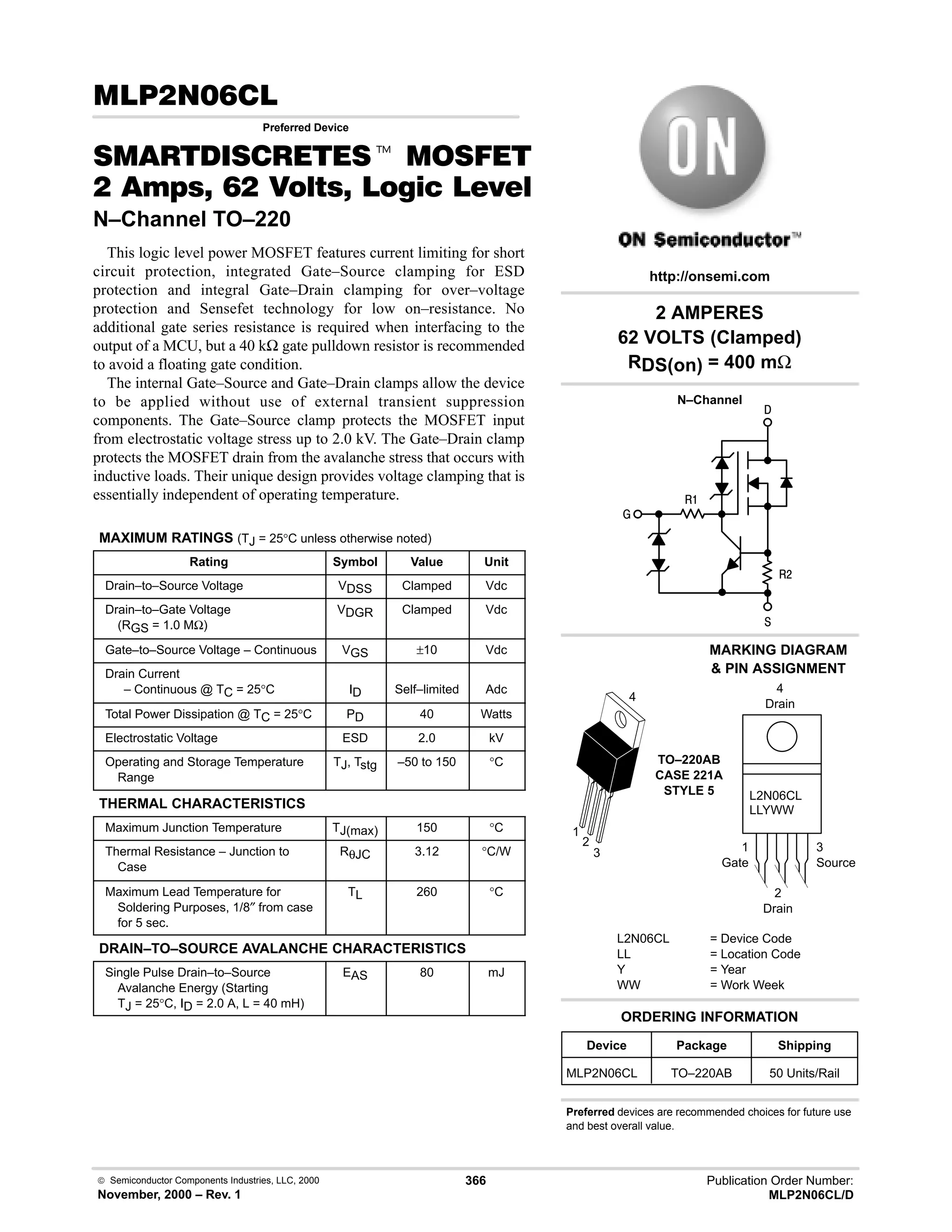  Semiconductor Components Industries, LLC, 2000
November, 2000 – Rev. 1
366 Publication Order Number:
MLP2N06CL/D
# 
Preferred Device
 t '(
     * %+%
N–Channel TO–220
This logic level power MOSFET features current limiting for short
circuit protection, integrated Gate–Source clamping for ESD
protection and integral Gate–Drain clamping for over–voltage
protection and Sensefet technology for low on–resistance. No
additional gate series resistance is required when interfacing to the
output of a MCU, but a 40 kΩ gate pulldown resistor is recommended
to avoid a floating gate condition.
The internal Gate–Source and Gate–Drain clamps allow the device
to be applied without use of external transient suppression
components. The Gate–Source clamp protects the MOSFET input
from electrostatic voltage stress up to 2.0 kV. The Gate–Drain clamp
protects the MOSFET drain from the avalanche stress that occurs with
inductive loads. Their unique design provides voltage clamping that is
essentially independent of operating temperature.
MAXIMUM RATINGS (TJ = 25°C unless otherwise noted)
Rating Symbol Value Unit
Drain–to–Source Voltage VDSS Clamped Vdc
Drain–to–Gate Voltage
(RGS = 1.0 MΩ)
VDGR Clamped Vdc
Gate–to–Source Voltage – Continuous VGS ±10 Vdc
Drain Current
– Continuous @ TC = 25°C ID Self–limited Adc
Total Power Dissipation @ TC = 25°C PD 40 Watts
Electrostatic Voltage ESD 2.0 kV
Operating and Storage Temperature
Range
TJ, Tstg –50 to 150 °C
THERMAL CHARACTERISTICS
Maximum Junction Temperature TJ(max) 150 °C
Thermal Resistance – Junction to
Case
RθJC 3.12 °C/W
Maximum Lead Temperature for
Soldering Purposes, 1/8″ from case
for 5 sec.
TL 260 °C
DRAIN–TO–SOURCE AVALANCHE CHARACTERISTICS
Single Pulse Drain–to–Source
Avalanche Energy (Starting
TJ = 25°C, ID = 2.0 A, L = 40 mH)
EAS 80 mJ
L2N06CL
LLYWW
1
Gate
3
Source
4
Drain
2
Drain
2 AMPERES
62 VOLTS (Clamped)
RDS(on) = 400 mΩ




#
Preferred devices are recommended choices for future use
and best overall value.
Device Package Shipping
ORDERING INFORMATION
MLP2N06CL TO–220AB 50 Units/Rail
TO–220AB
CASE 221A
STYLE 5
1
2
3
4
http://onsemi.com
N–Channel
MARKING DIAGRAM
 PIN ASSIGNMENT
L2N06CL = Device Code
LL = Location Code
Y = Year
WW = Work Week
 