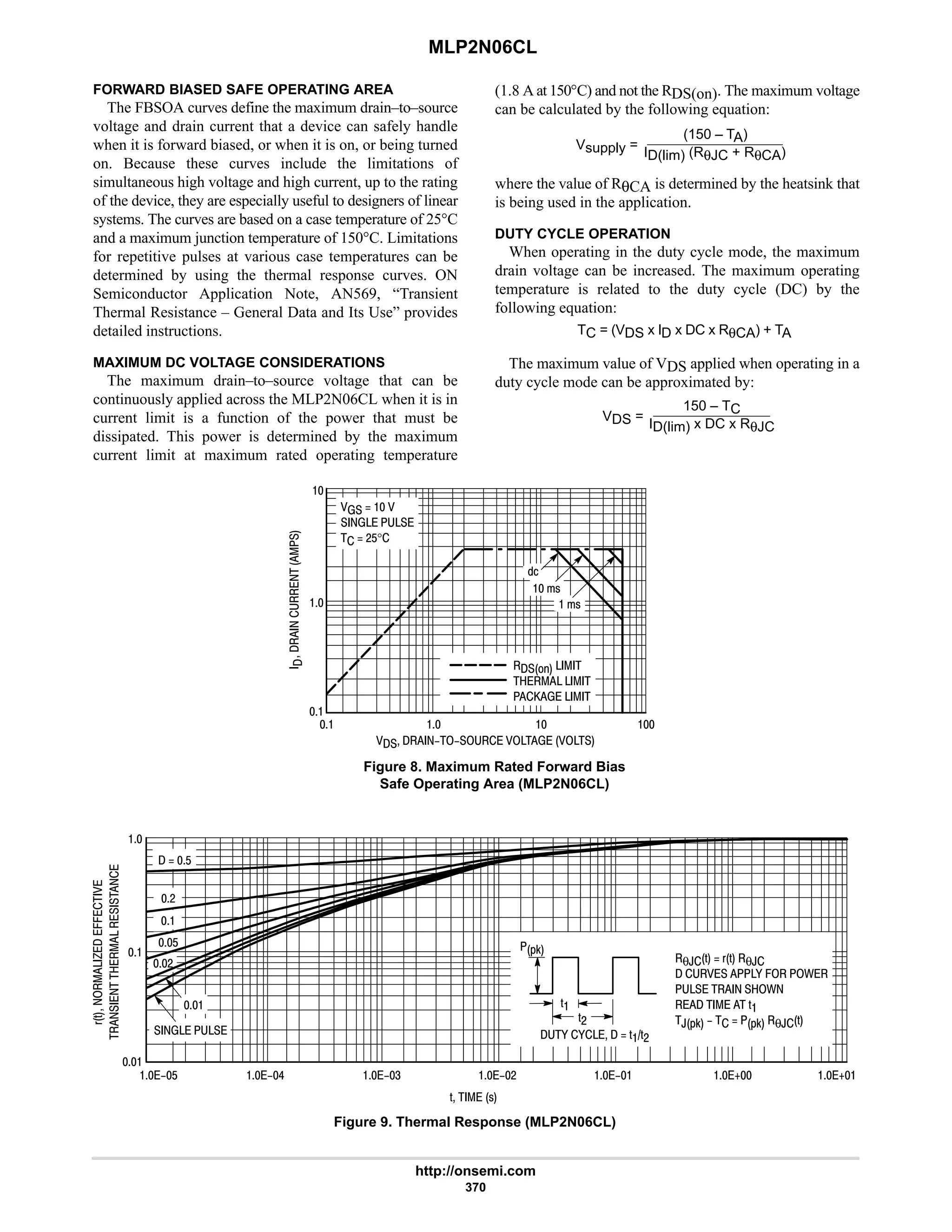 MLP2N06CL
http://onsemi.com
370
FORWARD BIASED SAFE OPERATING AREA
The FBSOA curves define the maximum drain–to–source
voltage and drain current that a device can safely handle
when it is forward biased, or when it is on, or being turned
on. Because these curves include the limitations of
simultaneous high voltage and high current, up to the rating
of the device, they are especially useful to designers of linear
systems. The curves are based on a case temperature of 25°C
and a maximum junction temperature of 150°C. Limitations
for repetitive pulses at various case temperatures can be
determined by using the thermal response curves. ON
Semiconductor Application Note, AN569, “Transient
Thermal Resistance – General Data and Its Use” provides
detailed instructions.
MAXIMUM DC VOLTAGE CONSIDERATIONS
The maximum drain–to–source voltage that can be
continuously applied across the MLP2N06CL when it is in
current limit is a function of the power that must be
dissipated. This power is determined by the maximum
current limit at maximum rated operating temperature
(1.8 A at 150°C) and not the RDS(on). The maximum voltage
can be calculated by the following equation:
Vsupply =
(150 – TA)
ID(lim) (RθJC + RθCA)
where the value of RθCA is determined by the heatsink that
is being used in the application.
DUTY CYCLE OPERATION
When operating in the duty cycle mode, the maximum
drain voltage can be increased. The maximum operating
temperature is related to the duty cycle (DC) by the
following equation:
TC = (VDS x ID x DC x RθCA) + TA
The maximum value of VDS applied when operating in a
duty cycle mode can be approximated by:
VDS =
150 – TC
ID(lim) x DC x RθJC
Figure 8. Maximum Rated Forward Bias
Safe Operating Area (MLP2N06CL)
      





   
  
  #$°

 !







 !
   
     
     

Figure 9. Thermal Response (MLP2N06CL)
'   !
('




..










θ,'  (' θ,
   - . /
  /
     '
,*0    *0 θ,'
*0
'
'#
- -   ''#



??$ ??6 ??4 ??# ?? 5 5
  $
#
#
$

  

 