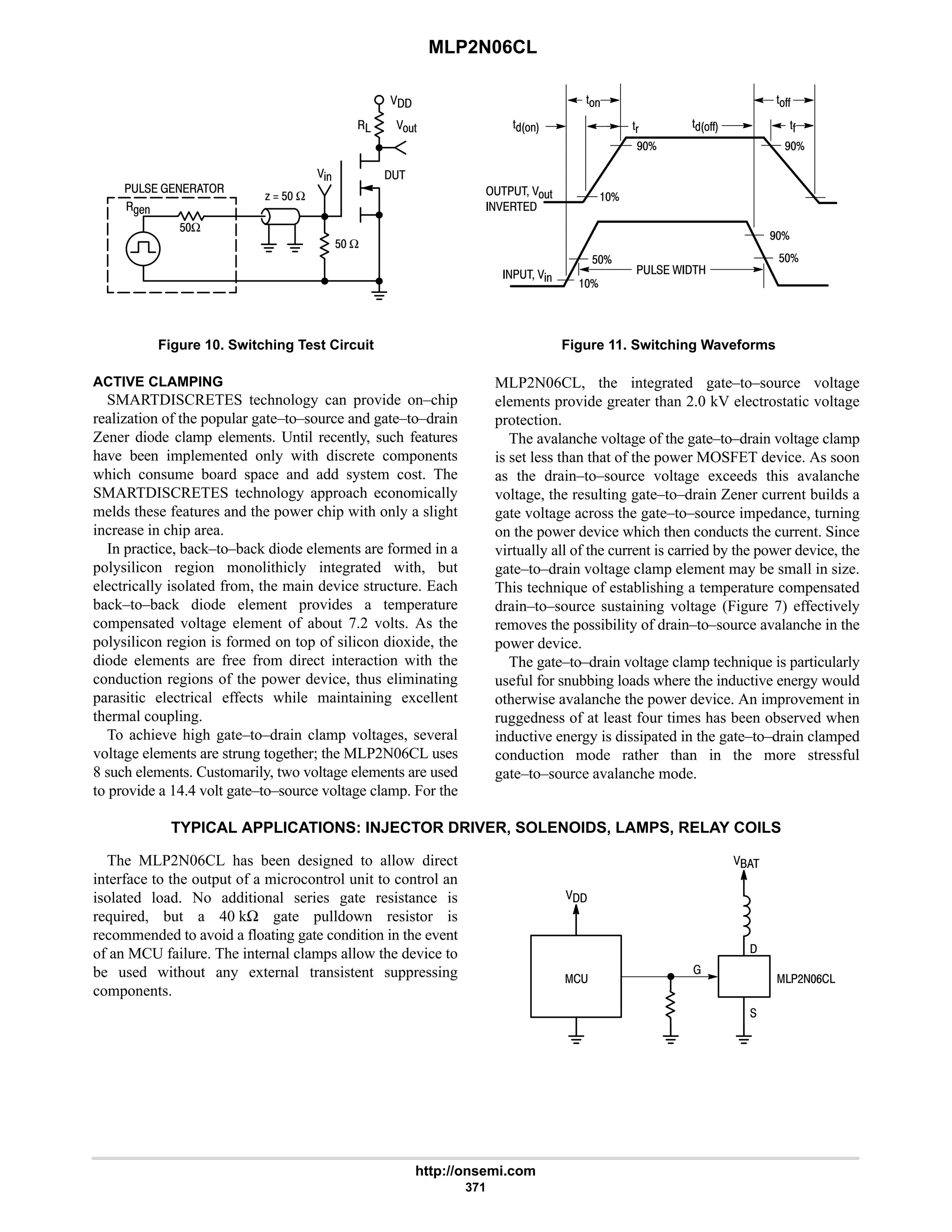MLP2N06CL
http://onsemi.com
371
   

;'
%
D1
$ Ω
A  $ Ω
$Ω


Figure 10. Switching Test Circuit
'CC
 ;'
 
'
'( 'CC 'C
'
7B
7B
B
 % B
$B
7B
$B
 / 
Figure 11. Switching Waveforms
ACTIVE CLAMPING
SMARTDISCRETES technology can provide on–chip
realization of the popular gate–to–source and gate–to–drain
Zener diode clamp elements. Until recently, such features
have been implemented only with discrete components
which consume board space and add system cost. The
SMARTDISCRETES technology approach economically
melds these features and the power chip with only a slight
increase in chip area.
In practice, back–to–back diode elements are formed in a
polysilicon region monolithicly integrated with, but
electrically isolated from, the main device structure. Each
back–to–back diode element provides a temperature
compensated voltage element of about 7.2 volts. As the
polysilicon region is formed on top of silicon dioxide, the
diode elements are free from direct interaction with the
conduction regions of the power device, thus eliminating
parasitic electrical effects while maintaining excellent
thermal coupling.
To achieve high gate–to–drain clamp voltages, several
voltage elements are strung together; the MLP2N06CL uses
8 such elements. Customarily, two voltage elements are used
to provide a 14.4 volt gate–to–source voltage clamp. For the
MLP2N06CL, the integrated gate–to–source voltage
elements provide greater than 2.0 kV electrostatic voltage
protection.
The avalanche voltage of the gate–to–drain voltage clamp
is set less than that of the power MOSFET device. As soon
as the drain–to–source voltage exceeds this avalanche
voltage, the resulting gate–to–drain Zener current builds a
gate voltage across the gate–to–source impedance, turning
on the power device which then conducts the current. Since
virtually all of the current is carried by the power device, the
gate–to–drain voltage clamp element may be small in size.
This technique of establishing a temperature compensated
drain–to–source sustaining voltage (Figure 7) effectively
removes the possibility of drain–to–source avalanche in the
power device.
The gate–to–drain voltage clamp technique is particularly
useful for snubbing loads where the inductive energy would
otherwise avalanche the power device. An improvement in
ruggedness of at least four times has been observed when
inductive energy is dissipated in the gate–to–drain clamped
conduction mode rather than in the more stressful
gate–to–source avalanche mode.
TYPICAL APPLICATIONS: INJECTOR DRIVER, SOLENOIDS, LAMPS, RELAY COILS
The MLP2N06CL has been designed to allow direct
interface to the output of a microcontrol unit to control an
isolated load. No additional series gate resistance is
required, but a 40 kΩ gate pulldown resistor is
recommended to avoid a floating gate condition in the event
of an MCU failure. The internal clamps allow the device to
be used without any external transistent suppressing
components.

= 
# 9




 