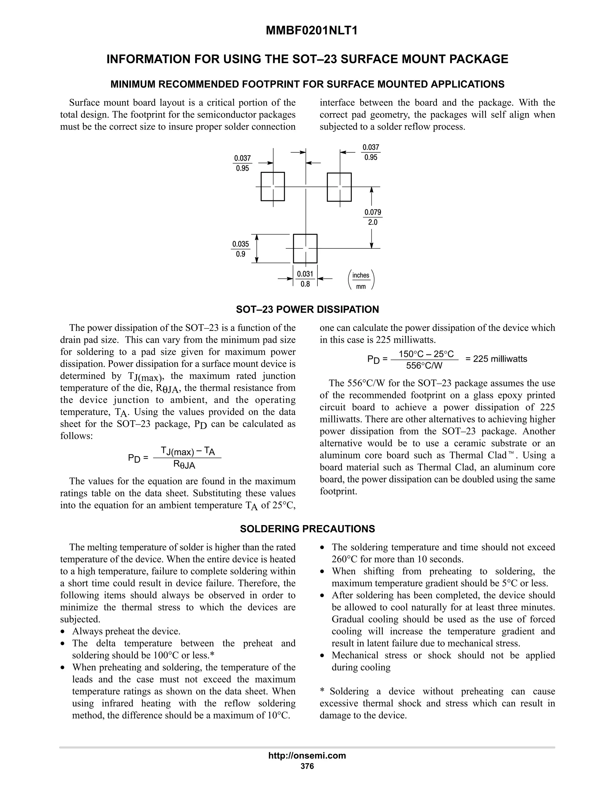 MMBF0201NLT1
http://onsemi.com
376
INFORMATION FOR USING THE SOT–23 SURFACE MOUNT PACKAGE
MINIMUM RECOMMENDED FOOTPRINT FOR SURFACE MOUNTED APPLICATIONS
Surface mount board layout is a critical portion of the
total design. The footprint for the semiconductor packages
must be the correct size to insure proper solder connection
interface between the board and the package. With the
correct pad geometry, the packages will self align when
subjected to a solder reflow process.
%21!
4:
7$
4:
7$
:7
#
4$
7
4
8
SOT–23 POWER DISSIPATION
The power dissipation of the SOT–23 is a function of the
drain pad size. This can vary from the minimum pad size
for soldering to a pad size given for maximum power
dissipation. Power dissipation for a surface mount device is
determined by TJ(max), the maximum rated junction
temperature of the die, RθJA, the thermal resistance from
the device junction to ambient, and the operating
temperature, TA. Using the values provided on the data
sheet for the SOT–23 package, PD can be calculated as
follows:
PD =
TJ(max) – TA
RθJA
The values for the equation are found in the maximum
ratings table on the data sheet. Substituting these values
into the equation for an ambient temperature TA of 25°C,
one can calculate the power dissipation of the device which
in this case is 225 milliwatts.
PD =
150°C – 25°C
556°C/W
= 225 milliwatts
The 556°C/W for the SOT–23 package assumes the use
of the recommended footprint on a glass epoxy printed
circuit board to achieve a power dissipation of 225
milliwatts. There are other alternatives to achieving higher
power dissipation from the SOT–23 package. Another
alternative would be to use a ceramic substrate or an
aluminum core board such as Thermal Cladt. Using a
board material such as Thermal Clad, an aluminum core
board, the power dissipation can be doubled using the same
footprint.
SOLDERING PRECAUTIONS
The melting temperature of solder is higher than the rated
temperature of the device. When the entire device is heated
to a high temperature, failure to complete soldering within
a short time could result in device failure. Therefore, the
following items should always be observed in order to
minimize the thermal stress to which the devices are
subjected.
• Always preheat the device.
• The delta temperature between the preheat and
soldering should be 100°C or less.*
• When preheating and soldering, the temperature of the
leads and the case must not exceed the maximum
temperature ratings as shown on the data sheet. When
using infrared heating with the reflow soldering
method, the difference should be a maximum of 10°C.
• The soldering temperature and time should not exceed
260°C for more than 10 seconds.
• When shifting from preheating to soldering, the
maximum temperature gradient should be 5°C or less.
• After soldering has been completed, the device should
be allowed to cool naturally for at least three minutes.
Gradual cooling should be used as the use of forced
cooling will increase the temperature gradient and
result in latent failure due to mechanical stress.
• Mechanical stress or shock should not be applied
during cooling
* Soldering a device without preheating can cause
excessive thermal shock and stress which can result in
damage to the device.
 