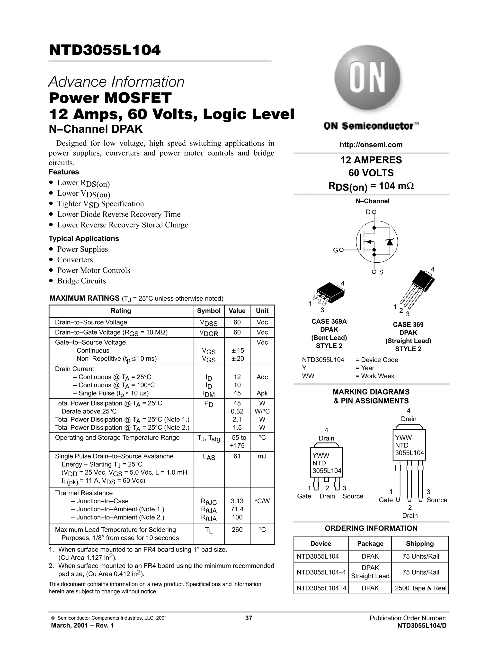  Semiconductor Components Industries, LLC, 2001
March, 2001 – Rev. 1
37 Publication Order Number:
NTD3055L104/D
!
   
#$% '(
      * %+%
N–Channel DPAK
Designed for low voltage, high speed switching applications in
power supplies, converters and power motor controls and bridge
circuits.
Features
• Lower RDS(on)
• Lower VDS(on)
• Tighter VSD Specification
• Lower Diode Reverse Recovery Time
• Lower Reverse Recovery Stored Charge
Typical Applications
• Power Supplies
• Converters
• Power Motor Controls
• Bridge Circuits
MAXIMUM RATINGS (TJ = 25°C unless otherwise noted)
Rating Symbol Value Unit
Drain–to–Source Voltage VDSS 60 Vdc
Drain–to–Gate Voltage (RGS = 10 MΩ) VDGR 60 Vdc
Gate–to–Source Voltage
– Continuous
– Non–Repetitive (tpv10 ms)
VGS
VGS
15
20
Vdc
Drain Current
– Continuous @ TA = 25°C
– Continuous @ TA = 100°C
– Single Pulse (tpv10 µs)
ID
ID
IDM
12
10
45
Adc
Apk
Total Power Dissipation @ TA = 25°C
Derate above 25°C
Total Power Dissipation @ TA = 25°C (Note 1.)
Total Power Dissipation @ TA = 25°C (Note 2.)
PD 48
0.32
2.1
1.5
W
W/°C
W
W
Operating and Storage Temperature Range TJ, Tstg –55 to
+175
°C
Single Pulse Drain–to–Source Avalanche
Energy – Starting TJ = 25°C
(VDD = 25 Vdc, VGS = 5.0 Vdc, L = 1.0 mH
IL(pk) = 11 A, VDS = 60 Vdc)
EAS 61 mJ
Thermal Resistance
– Junction–to–Case
– Junction–to–Ambient (Note 1.)
– Junction–to–Ambient (Note 2.)
RθJC
RθJA
RθJA
3.13
71.4
100
°C/W
Maximum Lead Temperature for Soldering
Purposes, 1/8″ from case for 10 seconds
TL 260 °C
1. When surface mounted to an FR4 board using 1″ pad size,
(Cu Area 1.127 in2).
2. When surface mounted to an FR4 board using the minimum recommended
pad size, (Cu Area 0.412 in2).
This document contains information on a new product. Specifications and information
herein are subject to change without notice.
12 AMPERES
60 VOLTS
RDS(on) = 104 mΩ
Device Package Shipping
ORDERING INFORMATION
NTD3055L104 DPAK 75 Units/Rail
CASE 369A
DPAK
(Bent Lead)
STYLE 2
MARKING DIAGRAMS
 PIN ASSIGNMENTS
http://onsemi.com
N–Channel
D
S
G
NTD3055L104 = Device Code
Y = Year
WW = Work Week
YWW
NTD
3055L104
1 2
3
4
1
Gate
3
Source
2
Drain
4
Drain
NTD3055L104–1
DPAK
Straight Lead
75 Units/Rail
NTD3055L104T4 DPAK 2500 Tape  Reel
CASE 369
DPAK
(Straight Lead)
STYLE 2
YWW
NTD
3055L104
1
Gate
3
Source
2
Drain
4
Drain
1
2
3
4
 