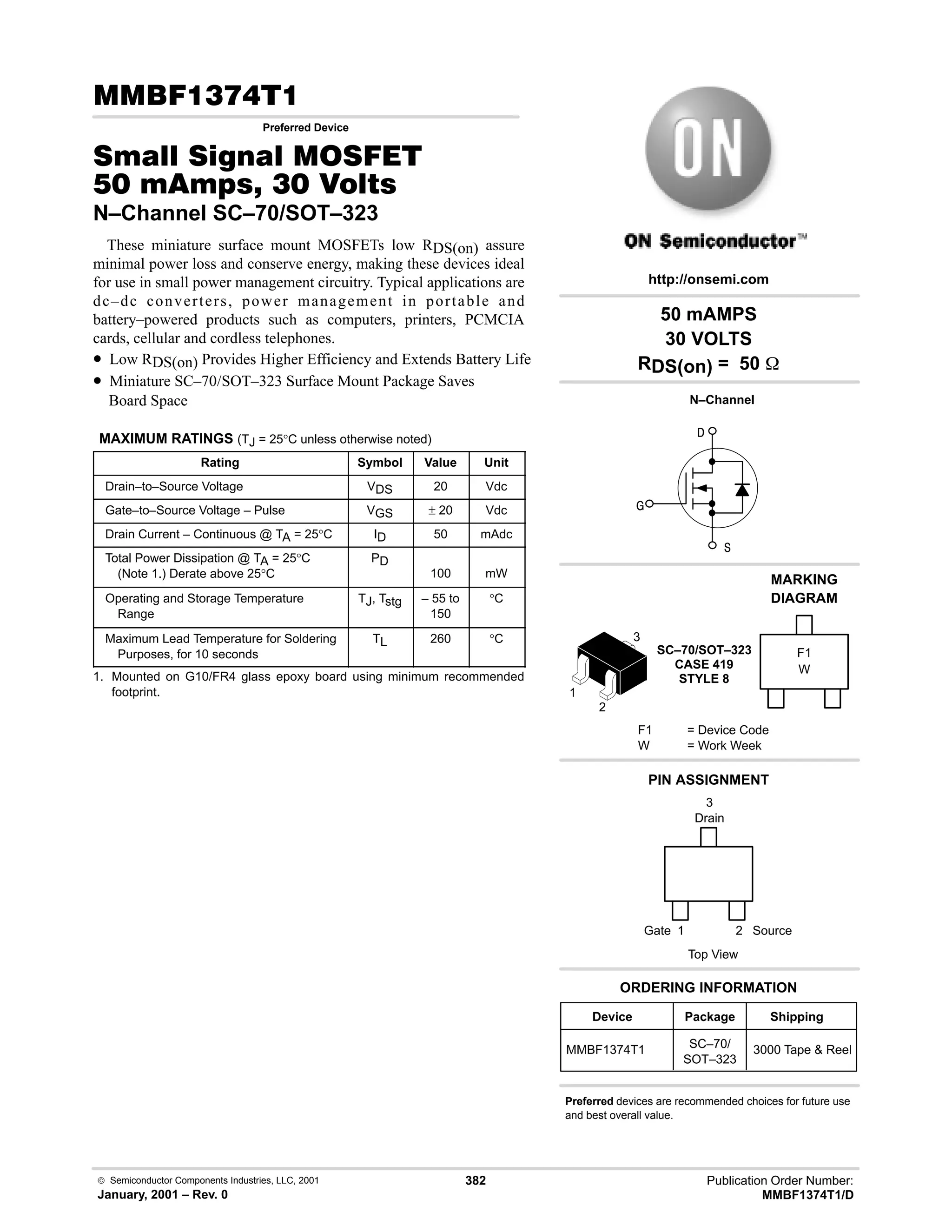 Publication Order Number:
MMBF1374T1/D
 Semiconductor Components Industries, LLC, 2001
January, 2001 – Rev. 0
382
(!
Preferred Device
0  0 '(
  !  
N–Channel SC–70/SOT–323
These miniature surface mount MOSFETs low RDS(on) assure
minimal power loss and conserve energy, making these devices ideal
for use in small power management circuitry. Typical applications are
dc–dc converters, power management in portable and
battery–powered products such as computers, printers, PCMCIA
cards, cellular and cordless telephones.
• Low RDS(on) Provides Higher Efficiency and Extends Battery Life
• Miniature SC–70/SOT–323 Surface Mount Package Saves
Board Space
MAXIMUM RATINGS (TJ = 25°C unless otherwise noted)
Rating Symbol Value Unit
Drain–to–Source Voltage VDS 20 Vdc
Gate–to–Source Voltage – Pulse VGS ± 20 Vdc
Drain Current – Continuous @ TA = 25°C ID 50 mAdc
Total Power Dissipation @ TA = 25°C
(Note 1.) Derate above 25°C
PD
100 mW
Operating and Storage Temperature
Range
TJ, Tstg – 55 to
150
°C
Maximum Lead Temperature for Soldering
Purposes, for 10 seconds
TL 260 °C
1. Mounted on G10/FR4 glass epoxy board using minimum recommended
footprint.



N–Channel
1
3
Drain
Top View
Source
Gate
2
1
50 mAMPS
30 VOLTS
RDS(on) = 50 
Device Package Shipping
ORDERING INFORMATION
MMBF1374T1 SC–70/
SOT–323
3000 Tape  Reel
SC–70/SOT–323
CASE 419
STYLE 8
http://onsemi.com
W
MARKING
DIAGRAM
F1
F1 = Device Code
W = Work Week
PIN ASSIGNMENT
Preferred devices are recommended choices for future use
and best overall value.
3
2
 