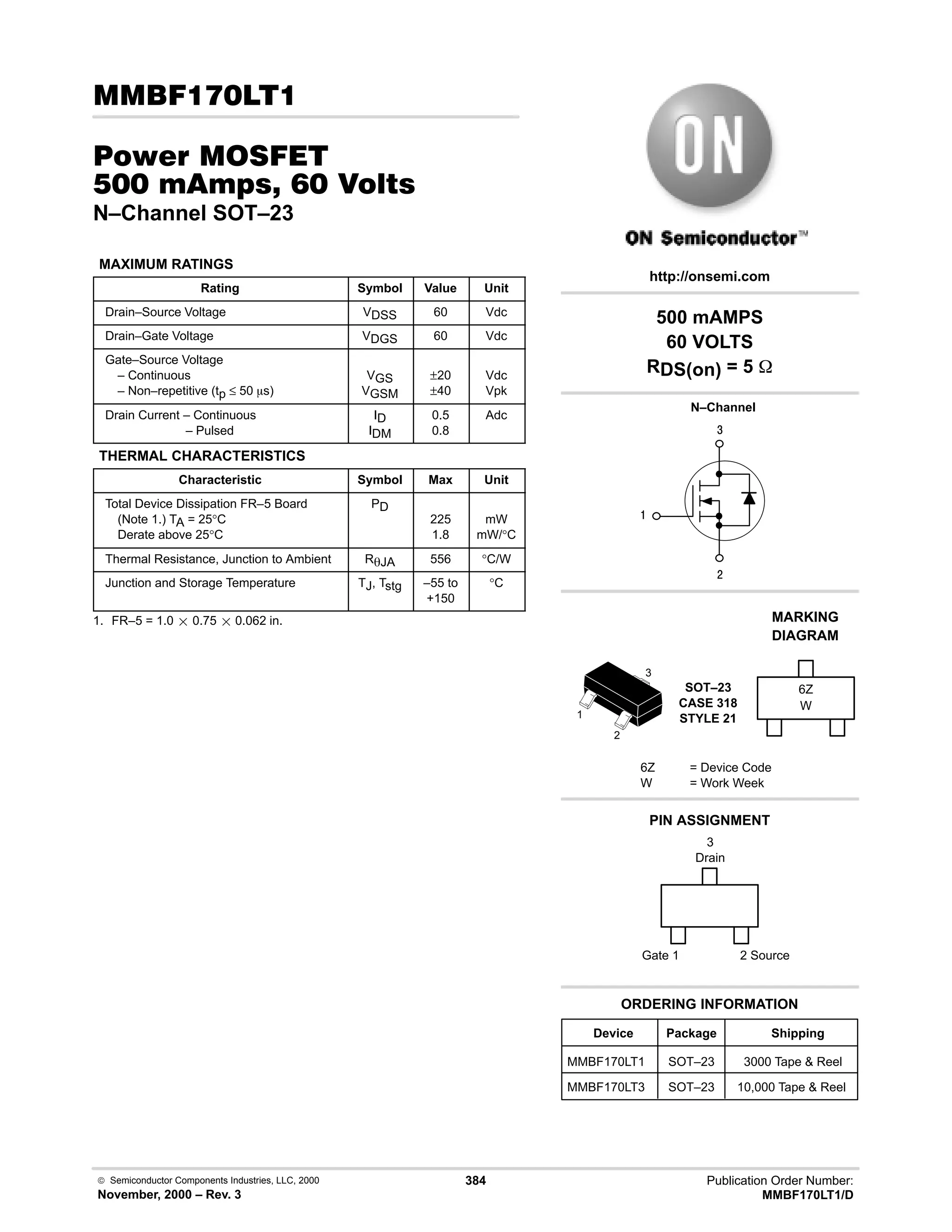  Semiconductor Components Industries, LLC, 2000
November, 2000 – Rev. 3
384 Publication Order Number:
MMBF170LT1/D
(
#$% '(
    
N–Channel SOT–23
MAXIMUM RATINGS
Rating Symbol Value Unit
Drain–Source Voltage VDSS 60 Vdc
Drain–Gate Voltage VDGS 60 Vdc
Gate–Source Voltage
– Continuous
– Non–repetitive (tp ≤ 50 ms)
VGS
VGSM
±20
±40
Vdc
Vpk
Drain Current – Continuous
– Pulsed
ID
IDM
0.5
0.8
Adc
THERMAL CHARACTERISTICS
Characteristic Symbol Max Unit
Total Device Dissipation FR–5 Board
(Note 1.) TA = 25°C
Derate above 25°C
PD
225
1.8
mW
mW/°C
Thermal Resistance, Junction to Ambient RqJA 556 °C/W
Junction and Storage Temperature TJ, Tstg –55 to
+150
°C
1. FR–5 = 1.0  0.75  0.062 in.
4

#
Device Package Shipping
ORDERING INFORMATION
MMBF170LT1 SOT–23 3000 Tape  Reel
N–Channel
SOT–23
CASE 318
STYLE 21
http://onsemi.com
W
MARKING
DIAGRAM
6Z
6Z = Device Code
W = Work Week
PIN ASSIGNMENT
2
1
3
MMBF170LT3 SOT–23 10,000 Tape  Reel
500 mAMPS
60 VOLTS
RDS(on) = 5 
3
Drain
2 Source
Gate 1
 