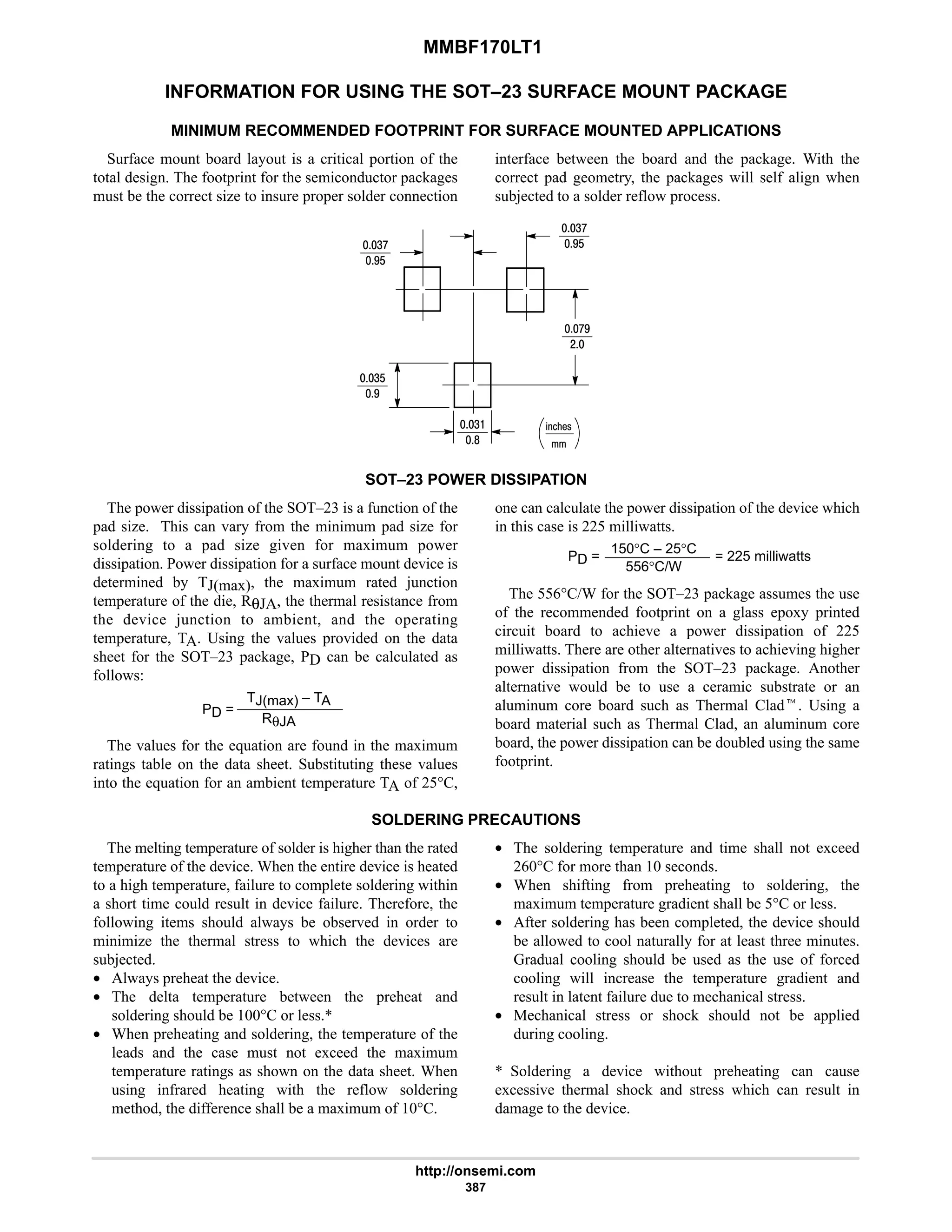 MMBF170LT1
http://onsemi.com
387
INFORMATION FOR USING THE SOT–23 SURFACE MOUNT PACKAGE
MINIMUM RECOMMENDED FOOTPRINT FOR SURFACE MOUNTED APPLICATIONS
Surface mount board layout is a critical portion of the
total design. The footprint for the semiconductor packages
must be the correct size to insure proper solder connection
interface between the board and the package. With the
correct pad geometry, the packages will self align when
subjected to a solder reflow process.
%21!
4:
7$
4:
7$
:7
#
4$
7
4
8
SOT–23 POWER DISSIPATION
The power dissipation of the SOT–23 is a function of the
pad size. This can vary from the minimum pad size for
soldering to a pad size given for maximum power
dissipation. Power dissipation for a surface mount device is
determined by TJ(max), the maximum rated junction
temperature of the die, RθJA, the thermal resistance from
the device junction to ambient, and the operating
temperature, TA. Using the values provided on the data
sheet for the SOT–23 package, PD can be calculated as
follows:
PD =
TJ(max) – TA
RθJA
The values for the equation are found in the maximum
ratings table on the data sheet. Substituting these values
into the equation for an ambient temperature TA of 25°C,
one can calculate the power dissipation of the device which
in this case is 225 milliwatts.
PD =
150°C – 25°C
556°C/W
= 225 milliwatts
The 556°C/W for the SOT–23 package assumes the use
of the recommended footprint on a glass epoxy printed
circuit board to achieve a power dissipation of 225
milliwatts. There are other alternatives to achieving higher
power dissipation from the SOT–23 package. Another
alternative would be to use a ceramic substrate or an
aluminum core board such as Thermal Cladt. Using a
board material such as Thermal Clad, an aluminum core
board, the power dissipation can be doubled using the same
footprint.
SOLDERING PRECAUTIONS
The melting temperature of solder is higher than the rated
temperature of the device. When the entire device is heated
to a high temperature, failure to complete soldering within
a short time could result in device failure. Therefore, the
following items should always be observed in order to
minimize the thermal stress to which the devices are
subjected.
• Always preheat the device.
• The delta temperature between the preheat and
soldering should be 100°C or less.*
• When preheating and soldering, the temperature of the
leads and the case must not exceed the maximum
temperature ratings as shown on the data sheet. When
using infrared heating with the reflow soldering
method, the difference shall be a maximum of 10°C.
• The soldering temperature and time shall not exceed
260°C for more than 10 seconds.
• When shifting from preheating to soldering, the
maximum temperature gradient shall be 5°C or less.
• After soldering has been completed, the device should
be allowed to cool naturally for at least three minutes.
Gradual cooling should be used as the use of forced
cooling will increase the temperature gradient and
result in latent failure due to mechanical stress.
• Mechanical stress or shock should not be applied
during cooling.
* Soldering a device without preheating can cause
excessive thermal shock and stress which can result in
damage to the device.
 