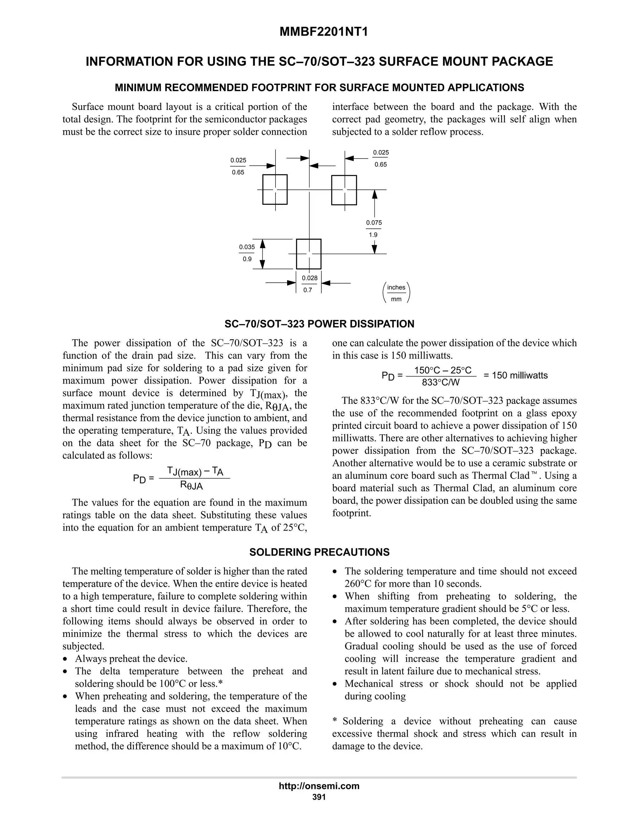 MMBF2201NT1
http://onsemi.com
391
INFORMATION FOR USING THE SC–70/SOT–323 SURFACE MOUNT PACKAGE
MINIMUM RECOMMENDED FOOTPRINT FOR SURFACE MOUNTED APPLICATIONS
Surface mount board layout is a critical portion of the
total design. The footprint for the semiconductor packages
must be the correct size to insure proper solder connection
interface between the board and the package. With the
correct pad geometry, the packages will self align when
subjected to a solder reflow process.
mm
inches
0.035
0.9
0.075
0.7
1.9
0.028
0.65
0.025
0.65
0.025
SC–70/SOT–323 POWER DISSIPATION
The power dissipation of the SC–70/SOT–323 is a
function of the drain pad size. This can vary from the
minimum pad size for soldering to a pad size given for
maximum power dissipation. Power dissipation for a
surface mount device is determined by TJ(max), the
maximum rated junction temperature of the die, RθJA, the
thermal resistance from the device junction to ambient, and
the operating temperature, TA. Using the values provided
on the data sheet for the SC–70 package, PD can be
calculated as follows:
PD =
TJ(max) – TA
RθJA
The values for the equation are found in the maximum
ratings table on the data sheet. Substituting these values
into the equation for an ambient temperature TA of 25°C,
one can calculate the power dissipation of the device which
in this case is 150 milliwatts.
PD =
150°C – 25°C
833°C/W
= 150 milliwatts
The 833°C/W for the SC–70/SOT–323 package assumes
the use of the recommended footprint on a glass epoxy
printed circuit board to achieve a power dissipation of 150
milliwatts. There are other alternatives to achieving higher
power dissipation from the SC–70/SOT–323 package.
Another alternative would be to use a ceramic substrate or
an aluminum core board such as Thermal Cladt. Using a
board material such as Thermal Clad, an aluminum core
board, the power dissipation can be doubled using the same
footprint.
SOLDERING PRECAUTIONS
The melting temperature of solder is higher than the rated
temperature of the device. When the entire device is heated
to a high temperature, failure to complete soldering within
a short time could result in device failure. Therefore, the
following items should always be observed in order to
minimize the thermal stress to which the devices are
subjected.
• Always preheat the device.
• The delta temperature between the preheat and
soldering should be 100°C or less.*
• When preheating and soldering, the temperature of the
leads and the case must not exceed the maximum
temperature ratings as shown on the data sheet. When
using infrared heating with the reflow soldering
method, the difference should be a maximum of 10°C.
• The soldering temperature and time should not exceed
260°C for more than 10 seconds.
• When shifting from preheating to soldering, the
maximum temperature gradient should be 5°C or less.
• After soldering has been completed, the device should
be allowed to cool naturally for at least three minutes.
Gradual cooling should be used as the use of forced
cooling will increase the temperature gradient and
result in latent failure due to mechanical stress.
• Mechanical stress or shock should not be applied
during cooling
* Soldering a device without preheating can cause
excessive thermal shock and stress which can result in
damage to the device.
 