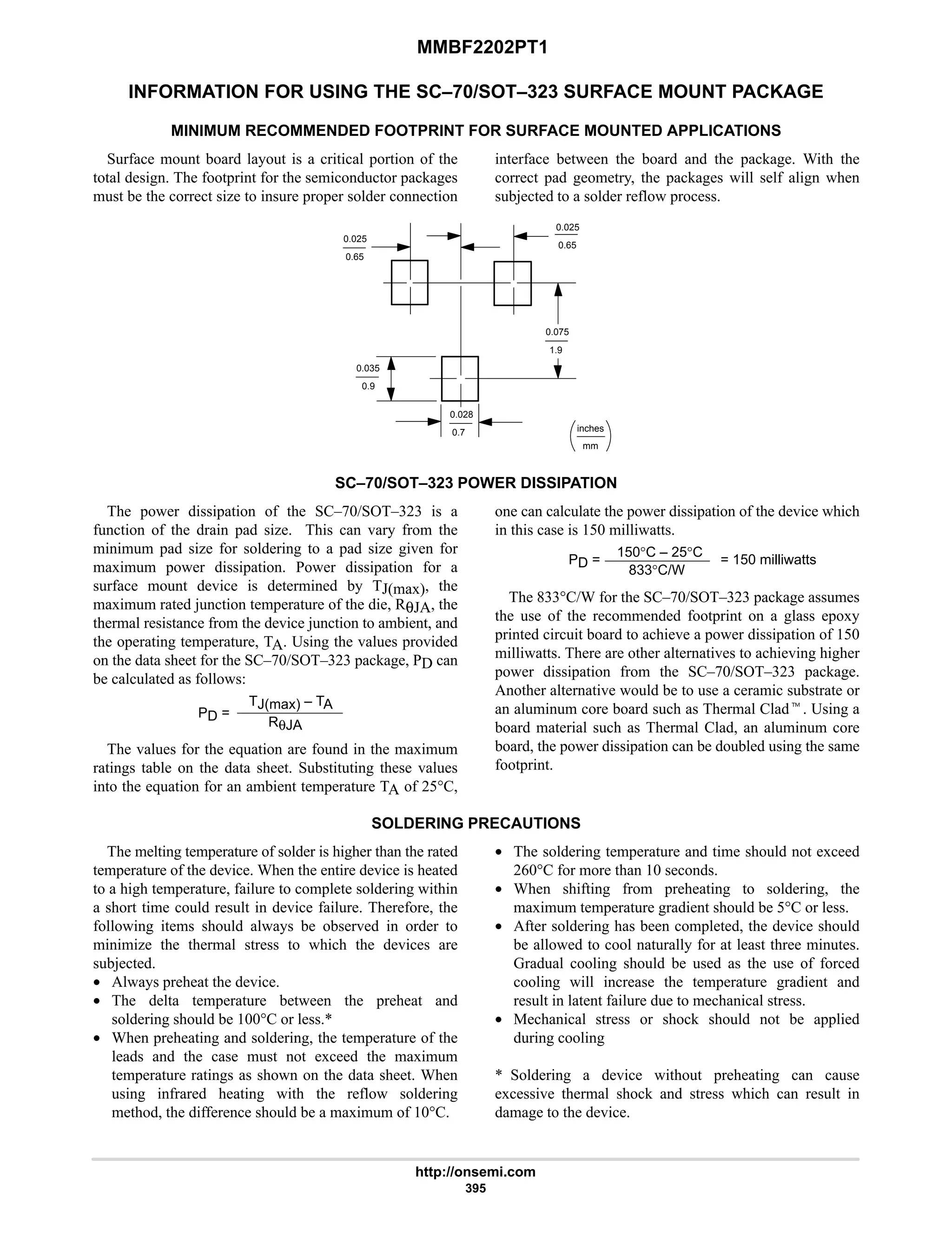 MMBF2202PT1
http://onsemi.com
395
INFORMATION FOR USING THE SC–70/SOT–323 SURFACE MOUNT PACKAGE
MINIMUM RECOMMENDED FOOTPRINT FOR SURFACE MOUNTED APPLICATIONS
Surface mount board layout is a critical portion of the
total design. The footprint for the semiconductor packages
must be the correct size to insure proper solder connection
interface between the board and the package. With the
correct pad geometry, the packages will self align when
subjected to a solder reflow process.
mm
inches
0.035
0.9
0.075
0.7
1.9
0.028
0.65
0.025
0.65
0.025
SC–70/SOT–323 POWER DISSIPATION
The power dissipation of the SC–70/SOT–323 is a
function of the drain pad size. This can vary from the
minimum pad size for soldering to a pad size given for
maximum power dissipation. Power dissipation for a
surface mount device is determined by TJ(max), the
maximum rated junction temperature of the die, RθJA, the
thermal resistance from the device junction to ambient, and
the operating temperature, TA. Using the values provided
on the data sheet for the SC–70/SOT–323 package, PD can
be calculated as follows:
PD =
TJ(max) – TA
RθJA
The values for the equation are found in the maximum
ratings table on the data sheet. Substituting these values
into the equation for an ambient temperature TA of 25°C,
one can calculate the power dissipation of the device which
in this case is 150 milliwatts.
PD =
150°C – 25°C
833°C/W
= 150 milliwatts
The 833°C/W for the SC–70/SOT–323 package assumes
the use of the recommended footprint on a glass epoxy
printed circuit board to achieve a power dissipation of 150
milliwatts. There are other alternatives to achieving higher
power dissipation from the SC–70/SOT–323 package.
Another alternative would be to use a ceramic substrate or
an aluminum core board such as Thermal Cladt. Using a
board material such as Thermal Clad, an aluminum core
board, the power dissipation can be doubled using the same
footprint.
SOLDERING PRECAUTIONS
The melting temperature of solder is higher than the rated
temperature of the device. When the entire device is heated
to a high temperature, failure to complete soldering within
a short time could result in device failure. Therefore, the
following items should always be observed in order to
minimize the thermal stress to which the devices are
subjected.
• Always preheat the device.
• The delta temperature between the preheat and
soldering should be 100°C or less.*
• When preheating and soldering, the temperature of the
leads and the case must not exceed the maximum
temperature ratings as shown on the data sheet. When
using infrared heating with the reflow soldering
method, the difference should be a maximum of 10°C.
• The soldering temperature and time should not exceed
260°C for more than 10 seconds.
• When shifting from preheating to soldering, the
maximum temperature gradient should be 5°C or less.
• After soldering has been completed, the device should
be allowed to cool naturally for at least three minutes.
Gradual cooling should be used as the use of forced
cooling will increase the temperature gradient and
result in latent failure due to mechanical stress.
• Mechanical stress or shock should not be applied
during cooling
* Soldering a device without preheating can cause
excessive thermal shock and stress which can result in
damage to the device.
 