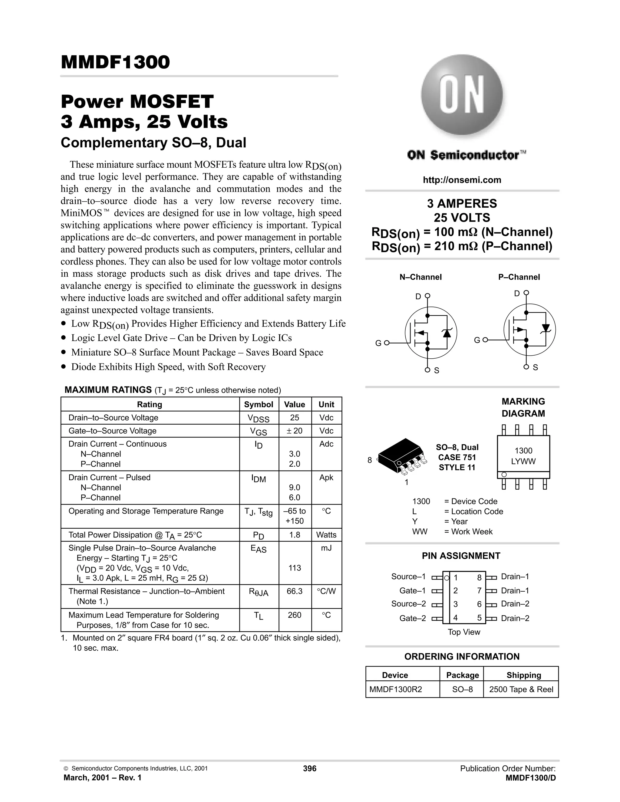  Semiconductor Components Industries, LLC, 2001
March, 2001 – Rev. 1
396 Publication Order Number:
MMDF1300/D
(!
#$% '(
!    
Complementary SO–8, Dual
These miniature surface mount MOSFETs feature ultra low RDS(on)
and true logic level performance. They are capable of withstanding
high energy in the avalanche and commutation modes and the
drain–to–source diode has a very low reverse recovery time.
MiniMOSt devices are designed for use in low voltage, high speed
switching applications where power efficiency is important. Typical
applications are dc–dc converters, and power management in portable
and battery powered products such as computers, printers, cellular and
cordless phones. They can also be used for low voltage motor controls
in mass storage products such as disk drives and tape drives. The
avalanche energy is specified to eliminate the guesswork in designs
where inductive loads are switched and offer additional safety margin
against unexpected voltage transients.
• Low RDS(on) Provides Higher Efficiency and Extends Battery Life
• Logic Level Gate Drive – Can be Driven by Logic ICs
• Miniature SO–8 Surface Mount Package – Saves Board Space
• Diode Exhibits High Speed, with Soft Recovery
MAXIMUM RATINGS (TJ = 25°C unless otherwise noted)
Rating Symbol Value Unit
Drain–to–Source Voltage VDSS 25 Vdc
Gate–to–Source Voltage VGS ± 20 Vdc
Drain Current – Continuous
N–Channel
P–Channel
ID
3.0
2.0
Adc
Drain Current – Pulsed
N–Channel
P–Channel
IDM
9.0
6.0
Apk
Operating and Storage Temperature Range TJ, Tstg –65 to
+150
°C
Total Power Dissipation @ TA = 25°C PD 1.8 Watts
Single Pulse Drain–to–Source Avalanche
Energy – Starting TJ = 25°C
(VDD = 20 Vdc, VGS = 10 Vdc,
IL = 3.0 Apk, L = 25 mH, RG = 25 W)
EAS
113
mJ
Thermal Resistance – Junction–to–Ambient
(Note 1.)
RθJA 66.3 °C/W
Maximum Lead Temperature for Soldering
Purposes, 1/8″ from Case for 10 sec.
TL 260 °C
1. Mounted on 2″ square FR4 board (1″ sq. 2 oz. Cu 0.06″ thick single sided),
10 sec. max.
Source–1 1
2
3
4
8
7
6
5
Top View
Gate–1
Source–2
Gate–2
Drain–1
Drain–1
Drain–2
Drain–2
Device Package Shipping
ORDERING INFORMATION
MMDF1300R2 SO–8 2500 Tape  Reel
3 AMPERES
25 VOLTS
RDS(on) = 100 mW (N–Channel)
RDS(on) = 210 mW (P–Channel)
http://onsemi.com
D
S
G
P–Channel
D
S
G
N–Channel
SO–8, Dual
CASE 751
STYLE 11
LYWW
MARKING
DIAGRAM
1300
1300 = Device Code
L = Location Code
Y = Year
WW = Work Week
PIN ASSIGNMENT
1
8
 