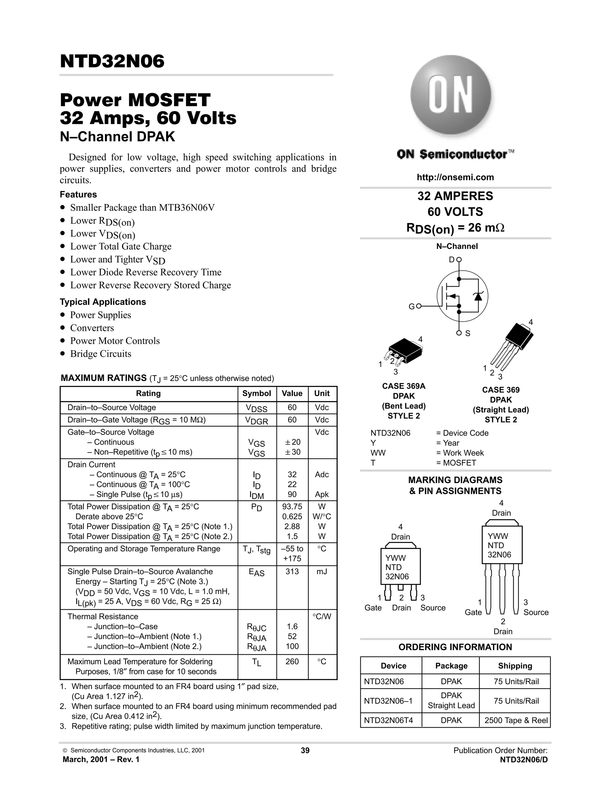  Semiconductor Components Industries, LLC, 2001
March, 2001 – Rev. 1
39 Publication Order Number:
NTD32N06/D
! 
#$% '(
!    
N–Channel DPAK
Designed for low voltage, high speed switching applications in
power supplies, converters and power motor controls and bridge
circuits.
Features
• Smaller Package than MTB36N06V
• Lower RDS(on)
• Lower VDS(on)
• Lower Total Gate Charge
• Lower and Tighter VSD
• Lower Diode Reverse Recovery Time
• Lower Reverse Recovery Stored Charge
Typical Applications
• Power Supplies
• Converters
• Power Motor Controls
• Bridge Circuits
MAXIMUM RATINGS (TJ = 25°C unless otherwise noted)
Rating Symbol Value Unit
Drain–to–Source Voltage VDSS 60 Vdc
Drain–to–Gate Voltage (RGS = 10 MΩ) VDGR 60 Vdc
Gate–to–Source Voltage
– Continuous
– Non–Repetitive (tpv10 ms)
VGS
VGS
20
30
Vdc
Drain Current
– Continuous @ TA = 25°C
– Continuous @ TA = 100°C
– Single Pulse (tpv10 µs)
ID
ID
IDM
32
22
90
Adc
Apk
Total Power Dissipation @ TA = 25°C
Derate above 25°C
Total Power Dissipation @ TA = 25°C (Note 1.)
Total Power Dissipation @ TA = 25°C (Note 2.)
PD 93.75
0.625
2.88
1.5
W
W/°C
W
W
Operating and Storage Temperature Range TJ, Tstg –55 to
+175
°C
Single Pulse Drain–to–Source Avalanche
Energy – Starting TJ = 25°C (Note 3.)
(VDD = 50 Vdc, VGS = 10 Vdc, L = 1.0 mH,
IL(pk) = 25 A, VDS = 60 Vdc, RG = 25 Ω)
EAS 313 mJ
Thermal Resistance
– Junction–to–Case
– Junction–to–Ambient (Note 1.)
– Junction–to–Ambient (Note 2.)
RθJC
RθJA
RθJA
1.6
52
100
°C/W
Maximum Lead Temperature for Soldering
Purposes, 1/8″ from case for 10 seconds
TL 260 °C
1. When surface mounted to an FR4 board using 1″ pad size,
(Cu Area 1.127 in2).
2. When surface mounted to an FR4 board using minimum recommended pad
size, (Cu Area 0.412 in2).
3. Repetitive rating; pulse width limited by maximum junction temperature.
32 AMPERES
60 VOLTS
RDS(on) = 26 mΩ
Device Package Shipping
ORDERING INFORMATION
NTD32N06 DPAK 75 Units/Rail
CASE 369A
DPAK
(Bent Lead)
STYLE 2
MARKING DIAGRAMS
 PIN ASSIGNMENTS
http://onsemi.com
N–Channel
D
S
G
NTD32N06 = Device Code
Y = Year
WW = Work Week
T = MOSFET
YWW
NTD
32N06
1 2
3
4
1
Gate
3
Source
2
Drain
4
Drain
NTD32N06–1
DPAK
Straight Lead
75 Units/Rail
NTD32N06T4 DPAK 2500 Tape  Reel
CASE 369
DPAK
(Straight Lead)
STYLE 2
YWW
NTD
32N06
1
Gate
3
Source
2
Drain
4
Drain
1
2 3
4
 