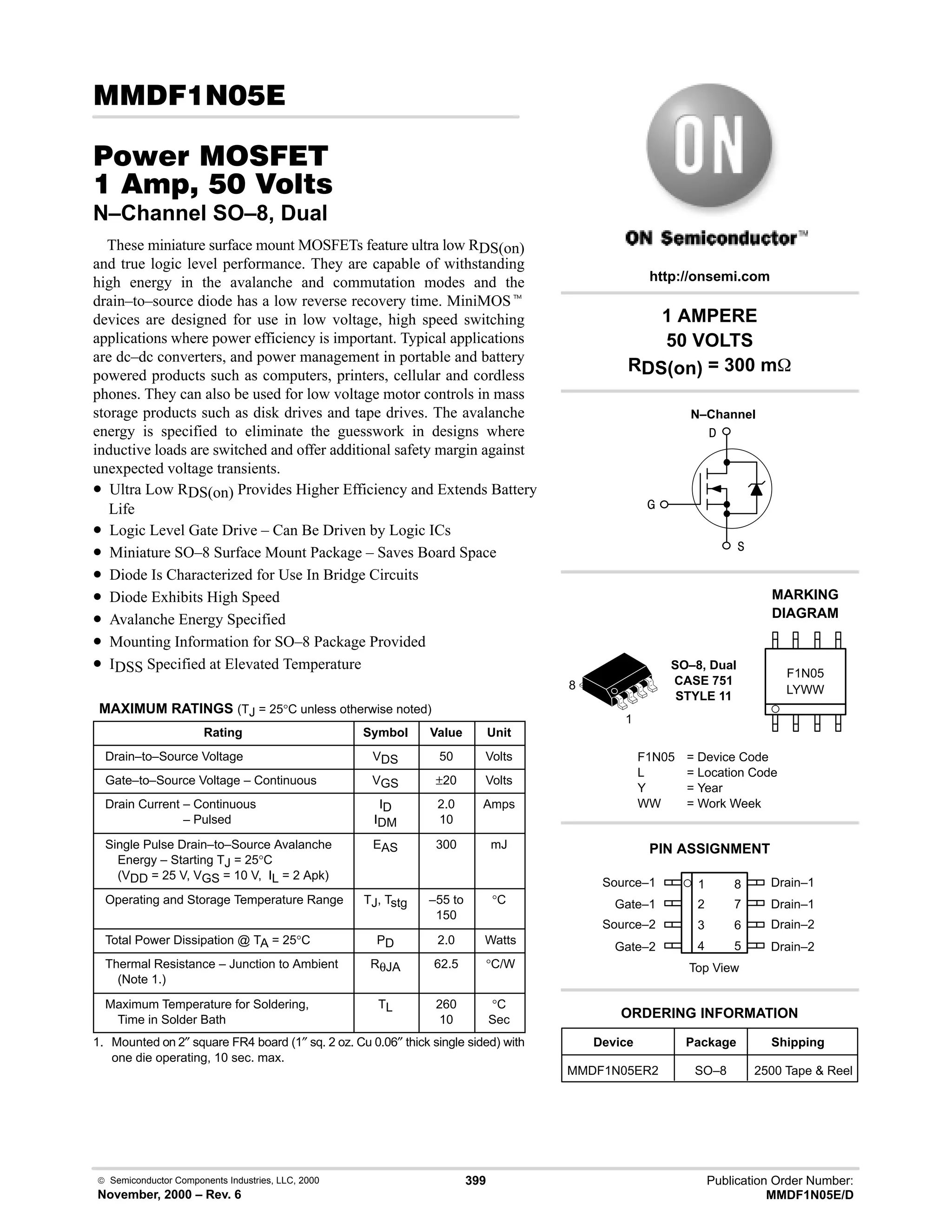  Semiconductor Components Industries, LLC, 2000
November, 2000 – Rev. 6
399 Publication Order Number:
MMDF1N05E/D
(
#$% '(
    
N–Channel SO–8, Dual
These miniature surface mount MOSFETs feature ultra low RDS(on)
and true logic level performance. They are capable of withstanding
high energy in the avalanche and commutation modes and the
drain–to–source diode has a low reverse recovery time. MiniMOSt
devices are designed for use in low voltage, high speed switching
applications where power efficiency is important. Typical applications
are dc–dc converters, and power management in portable and battery
powered products such as computers, printers, cellular and cordless
phones. They can also be used for low voltage motor controls in mass
storage products such as disk drives and tape drives. The avalanche
energy is specified to eliminate the guesswork in designs where
inductive loads are switched and offer additional safety margin against
unexpected voltage transients.
• Ultra Low RDS(on) Provides Higher Efficiency and Extends Battery
Life
• Logic Level Gate Drive – Can Be Driven by Logic ICs
• Miniature SO–8 Surface Mount Package – Saves Board Space
• Diode Is Characterized for Use In Bridge Circuits
• Diode Exhibits High Speed
• Avalanche Energy Specified
• Mounting Information for SO–8 Package Provided
• IDSS Specified at Elevated Temperature
MAXIMUM RATINGS (TJ = 25°C unless otherwise noted)
Rating Symbol Value Unit
Drain–to–Source Voltage VDS 50 Volts
Gate–to–Source Voltage – Continuous VGS ±20 Volts
Drain Current – Continuous
Drain Current – Pulsed
ID
IDM
2.0
10
Amps
Single Pulse Drain–to–Source Avalanche
Energy – Starting TJ = 25°C
(VDD = 25 V, VGS = 10 V, IL = 2 Apk)
EAS 300 mJ
Operating and Storage Temperature Range TJ, Tstg –55 to
150
°C
Total Power Dissipation @ TA = 25°C PD 2.0 Watts
Thermal Resistance – Junction to Ambient
(Note 1.)
RθJA 62.5 °C/W
Maximum Temperature for Soldering,
Time in Solder Bath
TL 260
10
°C
Sec
1. Mounted on 2″ square FR4 board (1″ sq. 2 oz. Cu 0.06″ thick single sided) with
one die operating, 10 sec. max.
Source–1 1
2
3
4
8
7
6
5
Top View
Gate–1
Source–2
Gate–2
Drain–1
Drain–1
Drain–2
Drain–2
1
8
1 AMPERE
50 VOLTS
RDS(on) = 300 m
Device Package Shipping
ORDERING INFORMATION
MMDF1N05ER2 SO–8 2500 Tape  Reel
SO–8, Dual
CASE 751
STYLE 11
http://onsemi.com
N–Channel
LYWW
MARKING
DIAGRAM



F1N05
F1N05 = Device Code
L = Location Code
Y = Year
WW = Work Week
PIN ASSIGNMENT
 