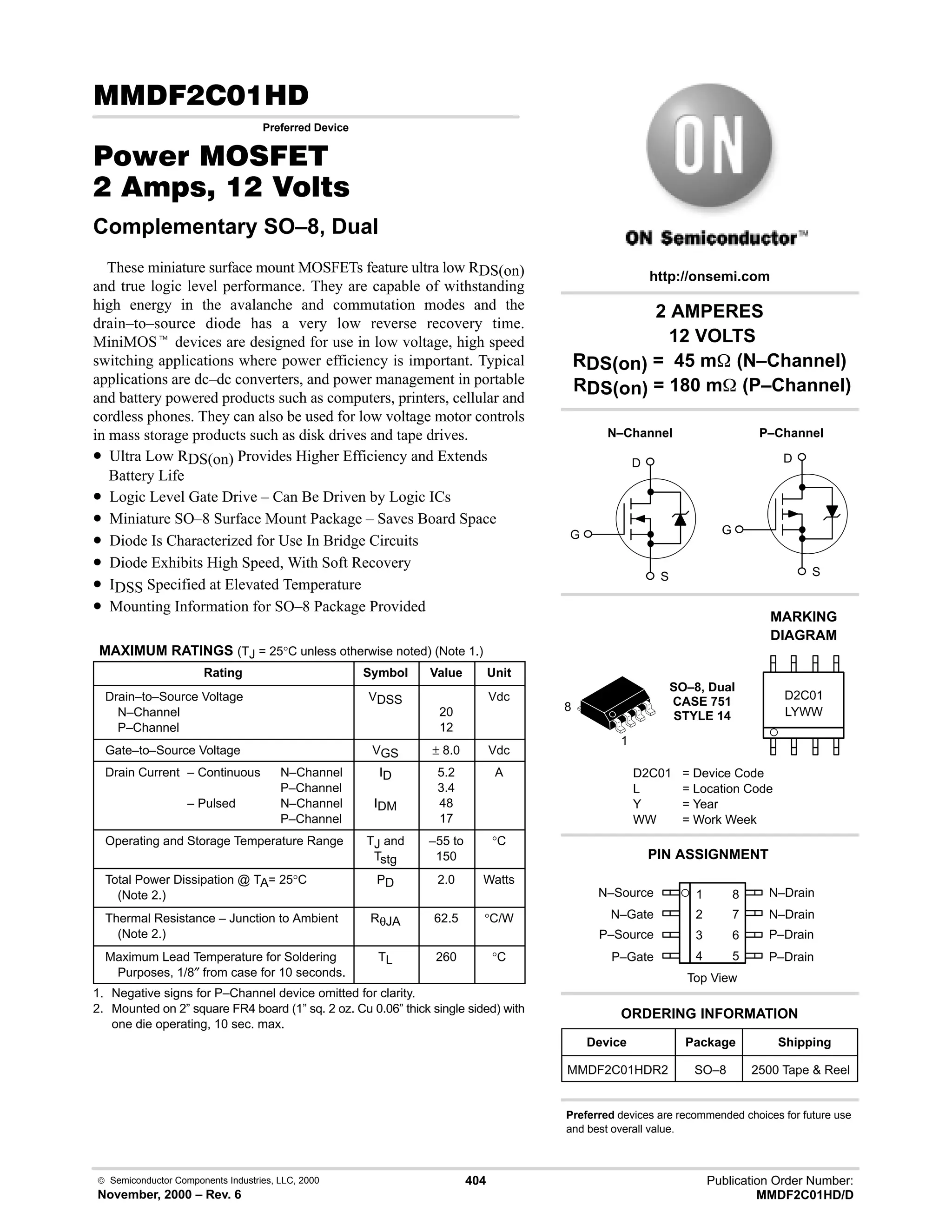  Semiconductor Components Industries, LLC, 2000
November, 2000 – Rev. 6
404 Publication Order Number:
MMDF2C01HD/D
( .
Preferred Device
#$% '(
   
Complementary SO–8, Dual
These miniature surface mount MOSFETs feature ultra low RDS(on)
and true logic level performance. They are capable of withstanding
high energy in the avalanche and commutation modes and the
drain–to–source diode has a very low reverse recovery time.
MiniMOSt devices are designed for use in low voltage, high speed
switching applications where power efficiency is important. Typical
applications are dc–dc converters, and power management in portable
and battery powered products such as computers, printers, cellular and
cordless phones. They can also be used for low voltage motor controls
in mass storage products such as disk drives and tape drives.
• Ultra Low RDS(on) Provides Higher Efficiency and Extends
Battery Life
• Logic Level Gate Drive – Can Be Driven by Logic ICs
• Miniature SO–8 Surface Mount Package – Saves Board Space
• Diode Is Characterized for Use In Bridge Circuits
• Diode Exhibits High Speed, With Soft Recovery
• IDSS Specified at Elevated Temperature
• Mounting Information for SO–8 Package Provided
MAXIMUM RATINGS (TJ = 25°C unless otherwise noted) (Note 1.)
Rating Symbol Value Unit
Drain–to–Source Voltage
N–Channel
P–Channel
VDSS
20
12
Vdc
Gate–to–Source Voltage VGS ± 8.0 Vdc
Drain Current – Continuous N–Channel
P–Channel
– Pulsed N–Channel
P–Channel
ID
IDM
5.2
3.4
48
17
A
Operating and Storage Temperature Range TJ and
Tstg
–55 to
150
°C
Total Power Dissipation @ TA= 25°C
(Note 2.)
PD 2.0 Watts
Thermal Resistance – Junction to Ambient
(Note 2.)
RθJA 62.5 °C/W
Maximum Lead Temperature for Soldering
Purposes, 1/8″ from case for 10 seconds.
TL 260 °C
1. Negative signs for P–Channel device omitted for clarity.
2. Mounted on 2” square FR4 board (1” sq. 2 oz. Cu 0.06” thick single sided) with
one die operating, 10 sec. max.
N–Source 1
2
3
4
8
7
6
5
Top View
N–Gate
P–Source
P–Gate
N–Drain
N–Drain
P–Drain
P–Drain
2 AMPERES
12 VOLTS
RDS(on) = 45 m (N–Channel)
RDS(on) = 180 m (P–Channel)
Device Package Shipping
ORDERING INFORMATION
MMDF2C01HDR2 SO–8 2500 Tape  Reel
http://onsemi.com
D
S
G
P–Channel
D
S
G
N–Channel
SO–8, Dual
CASE 751
STYLE 14 LYWW
MARKING
DIAGRAM
D2C01
D2C01 = Device Code
L = Location Code
Y = Year
WW = Work Week
PIN ASSIGNMENT
1
8
Preferred devices are recommended choices for future use
and best overall value.
 