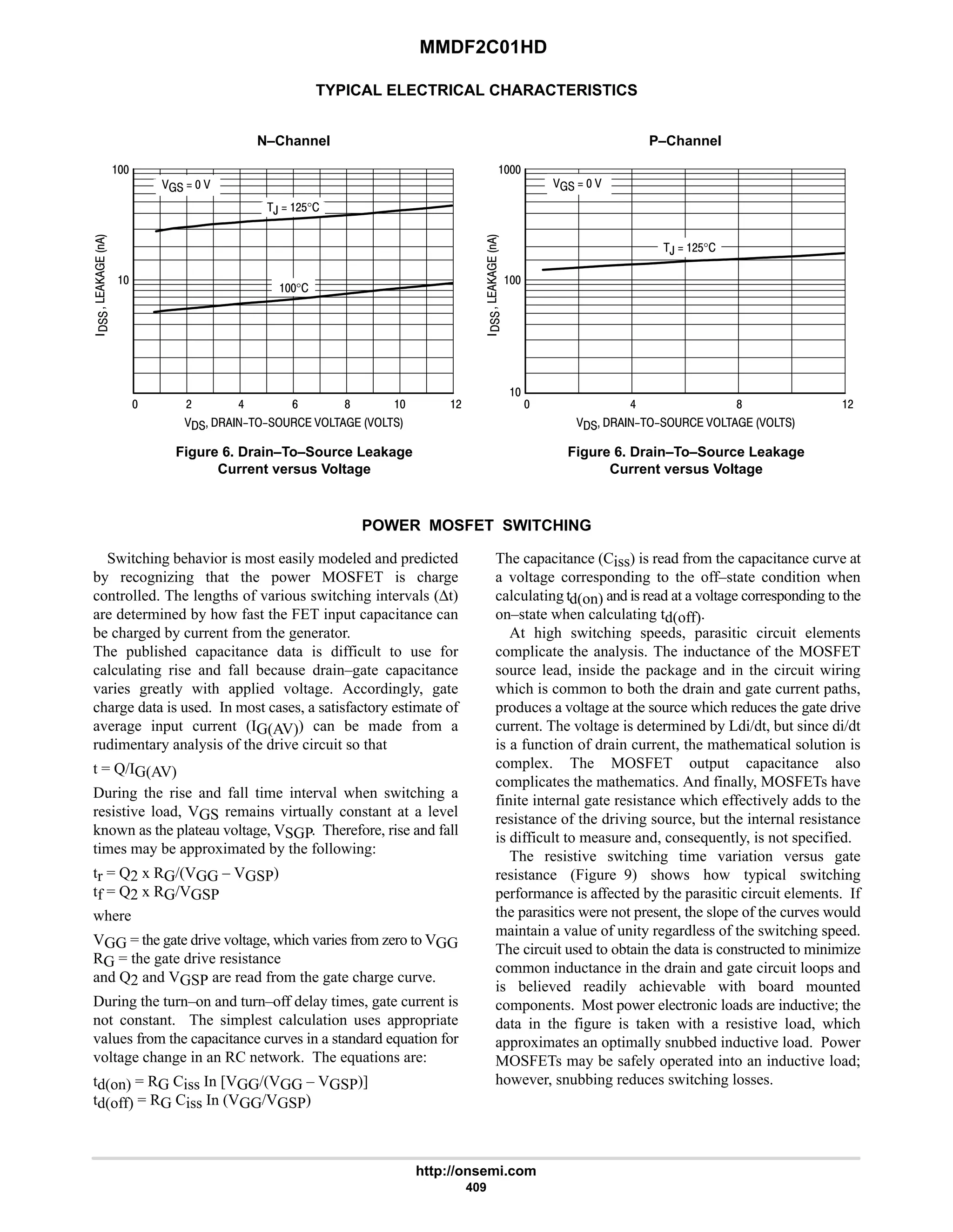 MMDF2C01HD
http://onsemi.com
409
TYPICAL ELECTRICAL CHARACTERISTICS
N–Channel P–Channel
 # 6 #

      
Figure 6. Drain–To–Source Leakage
Current versus Voltage





   
,  #$°

8 
°
9  6 #

      
Figure 6. Drain–To–Source Leakage
Current versus Voltage





   
,  #$°

8

POWER MOSFET SWITCHING
Switching behavior is most easily modeled and predicted
by recognizing that the power MOSFET is charge
controlled. The lengths of various switching intervals (∆t)
are determined by how fast the FET input capacitance can
be charged by current from the generator.
The published capacitance data is difficult to use for
calculating rise and fall because drain–gate capacitance
varies greatly with applied voltage. Accordingly, gate
charge data is used. In most cases, a satisfactory estimate of
average input current (IG(AV)) can be made from a
rudimentary analysis of the drive circuit so that
t = Q/IG(AV)
During the rise and fall time interval when switching a
resistive load, VGS remains virtually constant at a level
known as the plateau voltage, VSGP. Therefore, rise and fall
times may be approximated by the following:
tr = Q2 x RG/(VGG – VGSP)
tf = Q2 x RG/VGSP
where
VGG = the gate drive voltage, which varies from zero to VGG
RG = the gate drive resistance
and Q2 and VGSP are read from the gate charge curve.
During the turn–on and turn–off delay times, gate current is
not constant. The simplest calculation uses appropriate
values from the capacitance curves in a standard equation for
voltage change in an RC network. The equations are:
td(on) = RG Ciss In [VGG/(VGG – VGSP)]
td(off) = RG Ciss In (VGG/VGSP)
The capacitance (Ciss) is read from the capacitance curve at
a voltage corresponding to the off–state condition when
calculating td(on) and is read at a voltage corresponding to the
on–state when calculating td(off).
At high switching speeds, parasitic circuit elements
complicate the analysis. The inductance of the MOSFET
source lead, inside the package and in the circuit wiring
which is common to both the drain and gate current paths,
produces a voltage at the source which reduces the gate drive
current. The voltage is determined by Ldi/dt, but since di/dt
is a function of drain current, the mathematical solution is
complex. The MOSFET output capacitance also
complicates the mathematics. And finally, MOSFETs have
finite internal gate resistance which effectively adds to the
resistance of the driving source, but the internal resistance
is difficult to measure and, consequently, is not specified.
The resistive switching time variation versus gate
resistance (Figure 9) shows how typical switching
performance is affected by the parasitic circuit elements. If
the parasitics were not present, the slope of the curves would
maintain a value of unity regardless of the switching speed.
The circuit used to obtain the data is constructed to minimize
common inductance in the drain and gate circuit loops and
is believed readily achievable with board mounted
components. Most power electronic loads are inductive; the
data in the figure is taken with a resistive load, which
approximates an optimally snubbed inductive load. Power
MOSFETs may be safely operated into an inductive load;
however, snubbing reduces switching losses.
 