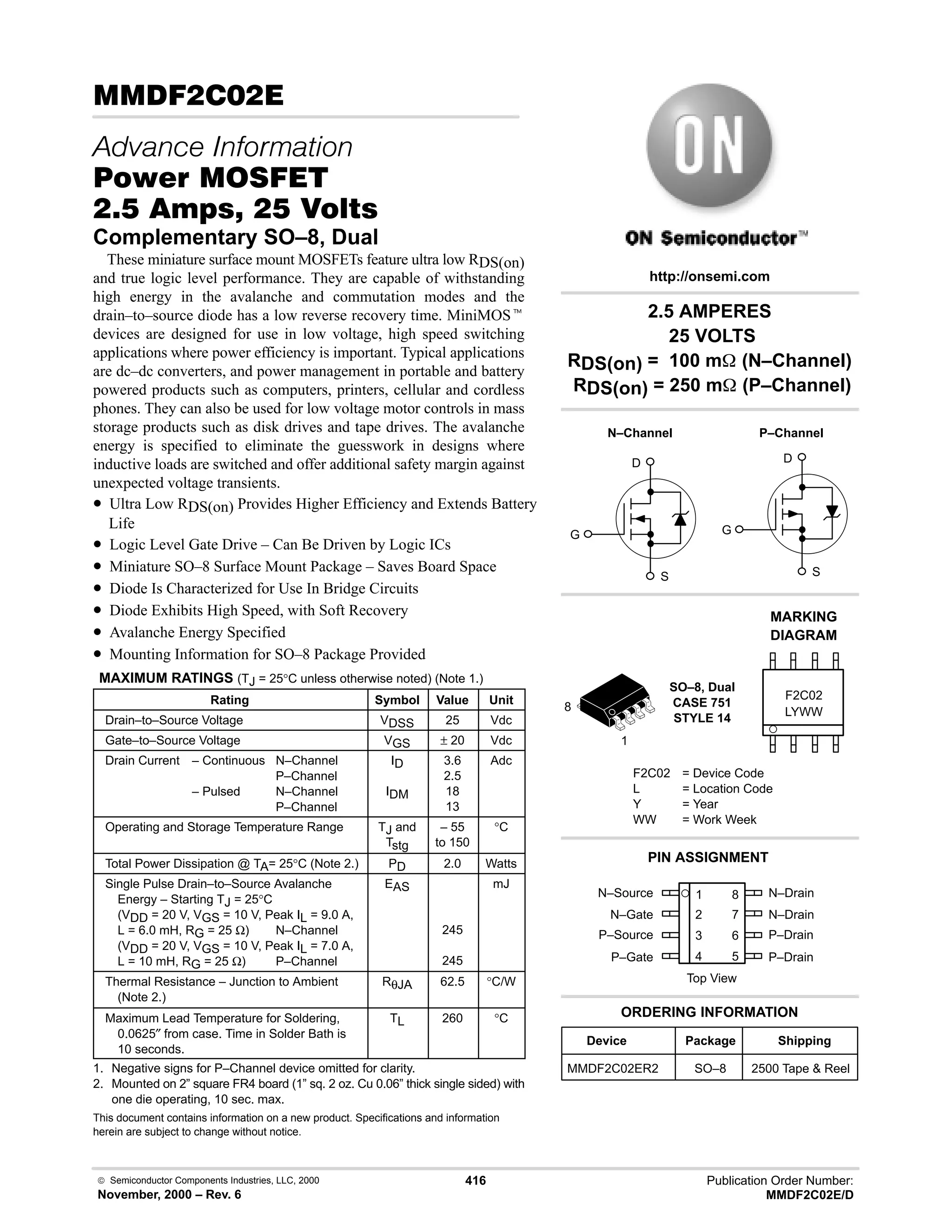  Semiconductor Components Industries, LLC, 2000
November, 2000 – Rev. 6
416 Publication Order Number:
MMDF2C02E/D
(  
   
#$% '(
-    
Complementary SO–8, Dual
These miniature surface mount MOSFETs feature ultra low RDS(on)
and true logic level performance. They are capable of withstanding
high energy in the avalanche and commutation modes and the
drain–to–source diode has a low reverse recovery time. MiniMOSt
devices are designed for use in low voltage, high speed switching
applications where power efficiency is important. Typical applications
are dc–dc converters, and power management in portable and battery
powered products such as computers, printers, cellular and cordless
phones. They can also be used for low voltage motor controls in mass
storage products such as disk drives and tape drives. The avalanche
energy is specified to eliminate the guesswork in designs where
inductive loads are switched and offer additional safety margin against
unexpected voltage transients.
• Ultra Low RDS(on) Provides Higher Efficiency and Extends Battery
Life
• Logic Level Gate Drive – Can Be Driven by Logic ICs
• Miniature SO–8 Surface Mount Package – Saves Board Space
• Diode Is Characterized for Use In Bridge Circuits
• Diode Exhibits High Speed, with Soft Recovery
• Avalanche Energy Specified
• Mounting Information for SO–8 Package Provided
MAXIMUM RATINGS (TJ = 25°C unless otherwise noted) (Note 1.)
Rating Symbol Value Unit
Drain–to–Source Voltage VDSS 25 Vdc
Gate–to–Source Voltage VGS ± 20 Vdc
Drain Current – Continuous N–Channel
P–Channel
– Pulsed N–Channel
P–Channel
ID
IDM
3.6
2.5
18
13
Adc
Operating and Storage Temperature Range TJ and
Tstg
– 55
to 150
°C
Total Power Dissipation @ TA= 25°C (Note 2.) PD 2.0 Watts
Single Pulse Drain–to–Source Avalanche
Energy – Starting TJ = 25°C
(VDD = 20 V, VGS = 10 V, Peak IL = 9.0 A,
L = 6.0 mH, RG = 25 Ω) N–Channel
(VDD = 20 V, VGS = 10 V, Peak IL = 7.0 A,
L = 10 mH, RG = 25 Ω) P–Channel
EAS
245
245
mJ
Thermal Resistance – Junction to Ambient
(Note 2.)
RθJA 62.5 °C/W
Maximum Lead Temperature for Soldering,
0.0625″ from case. Time in Solder Bath is
10 seconds.
TL 260 °C
1. Negative signs for P–Channel device omitted for clarity.
2. Mounted on 2” square FR4 board (1” sq. 2 oz. Cu 0.06” thick single sided) with
one die operating, 10 sec. max.
This document contains information on a new product. Specifications and information
herein are subject to change without notice.
N–Source 1
2
3
4
8
7
6
5
Top View
N–Gate
P–Source
P–Gate
N–Drain
N–Drain
P–Drain
P–Drain
Device Package Shipping
ORDERING INFORMATION
MMDF2C02ER2 SO–8 2500 Tape  Reel
http://onsemi.com
D
S
G
P–Channel
D
S
G
N–Channel
SO–8, Dual
CASE 751
STYLE 14
LYWW
MARKING
DIAGRAM
F2C02
F2C02 = Device Code
L = Location Code
Y = Year
WW = Work Week
PIN ASSIGNMENT
1
8
2.5 AMPERES
25 VOLTS
RDS(on) = 100 m (N–Channel)
RDS(on) = 250 m (P–Channel)
 