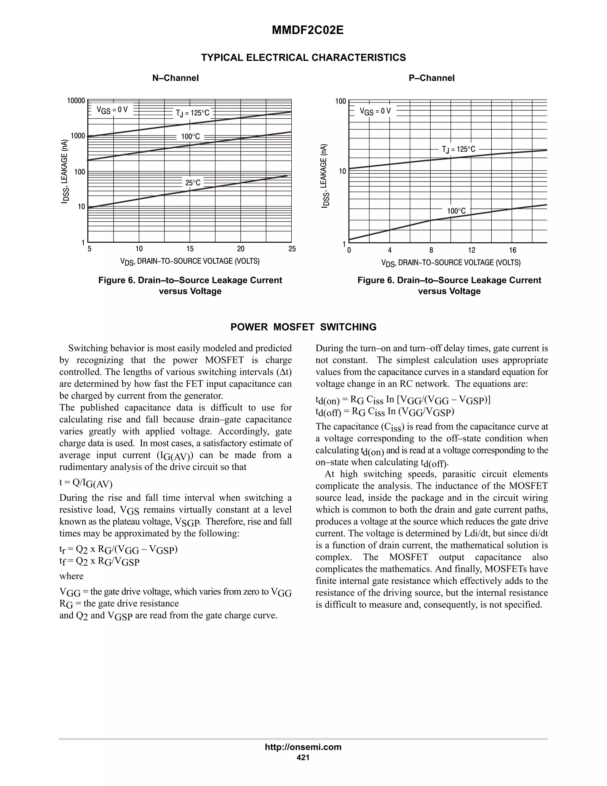 MMDF2C02E
http://onsemi.com
421
TYPICAL ELECTRICAL CHARACTERISTICS
N–Channel P–Channel
Figure 6. Drain–to–Source Leakage Current
versus Voltage
Figure 6. Drain–to–Source Leakage Current
versus Voltage

      







 6 8 # 9
   
,  #$°
°







      

$  $ #
    ,  #$°
°


#$°
#$
POWER MOSFET SWITCHING
Switching behavior is most easily modeled and predicted
by recognizing that the power MOSFET is charge
controlled. The lengths of various switching intervals (∆t)
are determined by how fast the FET input capacitance can
be charged by current from the generator.
The published capacitance data is difficult to use for
calculating rise and fall because drain–gate capacitance
varies greatly with applied voltage. Accordingly, gate
charge data is used. In most cases, a satisfactory estimate of
average input current (IG(AV)) can be made from a
rudimentary analysis of the drive circuit so that
t = Q/IG(AV)
During the rise and fall time interval when switching a
resistive load, VGS remains virtually constant at a level
known as the plateau voltage, VSGP. Therefore, rise and fall
times may be approximated by the following:
tr = Q2 x RG/(VGG – VGSP)
tf = Q2 x RG/VGSP
where
VGG = the gate drive voltage, which varies from zero to VGG
RG = the gate drive resistance
and Q2 and VGSP are read from the gate charge curve.
During the turn–on and turn–off delay times, gate current is
not constant. The simplest calculation uses appropriate
values from the capacitance curves in a standard equation for
voltage change in an RC network. The equations are:
td(on) = RG Ciss In [VGG/(VGG – VGSP)]
td(off) = RG Ciss In (VGG/VGSP)
The capacitance (Ciss) is read from the capacitance curve at
a voltage corresponding to the off–state condition when
calculating td(on) and is read at a voltage corresponding to the
on–state when calculating td(off).
At high switching speeds, parasitic circuit elements
complicate the analysis. The inductance of the MOSFET
source lead, inside the package and in the circuit wiring
which is common to both the drain and gate current paths,
produces a voltage at the source which reduces the gate drive
current. The voltage is determined by Ldi/dt, but since di/dt
is a function of drain current, the mathematical solution is
complex. The MOSFET output capacitance also
complicates the mathematics. And finally, MOSFETs have
finite internal gate resistance which effectively adds to the
resistance of the driving source, but the internal resistance
is difficult to measure and, consequently, is not specified.
 