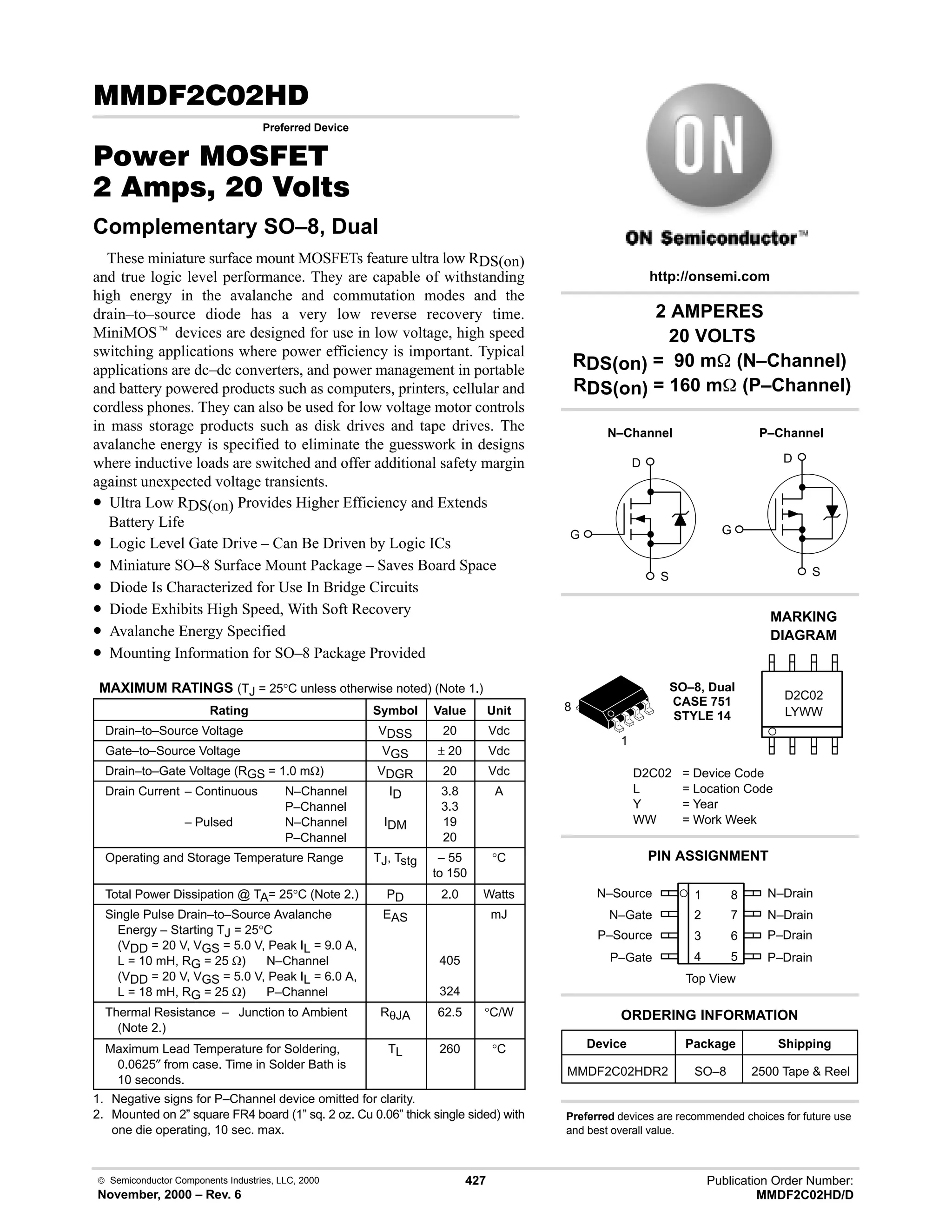  Semiconductor Components Industries, LLC, 2000
November, 2000 – Rev. 6
427 Publication Order Number:
MMDF2C02HD/D
(  .
Preferred Device
#$% '(
   
Complementary SO–8, Dual
These miniature surface mount MOSFETs feature ultra low RDS(on)
and true logic level performance. They are capable of withstanding
high energy in the avalanche and commutation modes and the
drain–to–source diode has a very low reverse recovery time.
MiniMOSt devices are designed for use in low voltage, high speed
switching applications where power efficiency is important. Typical
applications are dc–dc converters, and power management in portable
and battery powered products such as computers, printers, cellular and
cordless phones. They can also be used for low voltage motor controls
in mass storage products such as disk drives and tape drives. The
avalanche energy is specified to eliminate the guesswork in designs
where inductive loads are switched and offer additional safety margin
against unexpected voltage transients.
• Ultra Low RDS(on) Provides Higher Efficiency and Extends
Battery Life
• Logic Level Gate Drive – Can Be Driven by Logic ICs
• Miniature SO–8 Surface Mount Package – Saves Board Space
• Diode Is Characterized for Use In Bridge Circuits
• Diode Exhibits High Speed, With Soft Recovery
• Avalanche Energy Specified
• Mounting Information for SO–8 Package Provided
MAXIMUM RATINGS (TJ = 25°C unless otherwise noted) (Note 1.)
Rating Symbol Value Unit
Drain–to–Source Voltage VDSS 20 Vdc
Gate–to–Source Voltage VGS ± 20 Vdc
Drain–to–Gate Voltage (RGS = 1.0 mΩ) VDGR 20 Vdc
Drain Current – Continuous N–Channel
P–Channel
– Pulsed N–Channel
P–Channel
ID
IDM
3.8
3.3
19
20
A
Operating and Storage Temperature Range TJ, Tstg – 55
to 150
°C
Total Power Dissipation @ TA= 25°C (Note 2.) PD 2.0 Watts
Single Pulse Drain–to–Source Avalanche
Energy – Starting TJ = 25°C
(VDD = 20 V, VGS = 5.0 V, Peak IL = 9.0 A,
L = 10 mH, RG = 25 Ω) N–Channel
(VDD = 20 V, VGS = 5.0 V, Peak IL = 6.0 A,
L = 18 mH, RG = 25 Ω) P–Channel
EAS
405
324
mJ
Thermal Resistance – Junction to Ambient
(Note 2.)
RθJA 62.5 °C/W
Maximum Lead Temperature for Soldering,
0.0625″ from case. Time in Solder Bath is
10 seconds.
TL 260 °C
1. Negative signs for P–Channel device omitted for clarity.
2. Mounted on 2” square FR4 board (1” sq. 2 oz. Cu 0.06” thick single sided) with
one die operating, 10 sec. max.
N–Source 1
2
3
4
8
7
6
5
Top View
N–Gate
P–Source
P–Gate
N–Drain
N–Drain
P–Drain
P–Drain
2 AMPERES
20 VOLTS
RDS(on) = 90 m (N–Channel)
RDS(on) = 160 m (P–Channel)
Device Package Shipping
ORDERING INFORMATION
MMDF2C02HDR2 SO–8 2500 Tape  Reel
http://onsemi.com
D
S
G
P–Channel
D
S
G
N–Channel
SO–8, Dual
CASE 751
STYLE 14 LYWW
MARKING
DIAGRAM
D2C02
D2C02 = Device Code
L = Location Code
Y = Year
WW = Work Week
PIN ASSIGNMENT
1
8
Preferred devices are recommended choices for future use
and best overall value.
 