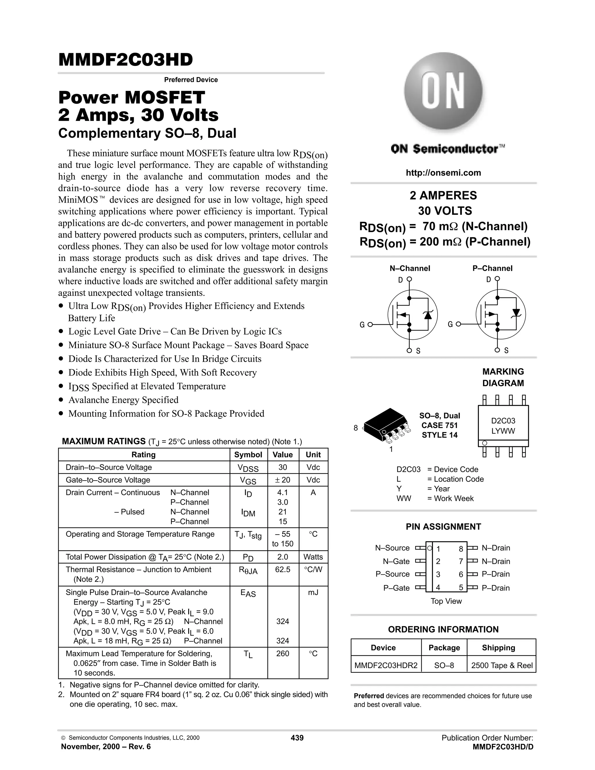  Semiconductor Components Industries, LLC, 2000
November, 2000 – Rev. 6
439 Publication Order Number:
MMDF2C03HD/D
( !.
Preferred Device
#$% '(
 !  
Complementary SO–8, Dual
These miniature surface mount MOSFETs feature ultra low RDS(on)
and true logic level performance. They are capable of withstanding
high energy in the avalanche and commutation modes and the
drain-to-source diode has a very low reverse recovery time.
MiniMOSt devices are designed for use in low voltage, high speed
switching applications where power efficiency is important. Typical
applications are dc-dc converters, and power management in portable
and battery powered products such as computers, printers, cellular and
cordless phones. They can also be used for low voltage motor controls
in mass storage products such as disk drives and tape drives. The
avalanche energy is specified to eliminate the guesswork in designs
where inductive loads are switched and offer additional safety margin
against unexpected voltage transients.
• Ultra Low RDS(on) Provides Higher Efficiency and Extends
Battery Life
• Logic Level Gate Drive – Can Be Driven by Logic ICs
• Miniature SO-8 Surface Mount Package – Saves Board Space
• Diode Is Characterized for Use In Bridge Circuits
• Diode Exhibits High Speed, With Soft Recovery
• IDSS Specified at Elevated Temperature
• Avalanche Energy Specified
• Mounting Information for SO-8 Package Provided
MAXIMUM RATINGS (TJ = 25°C unless otherwise noted) (Note 1.)
Rating Symbol Value Unit
Drain–to–Source Voltage VDSS 30 Vdc
Gate–to–Source Voltage VGS ± 20 Vdc
Drain Current – Continuous N–Channel
P–Channel
Drain Current – Pulsed N–Channel
P–Channel
ID
IDM
4.1
3.0
21
15
A
Operating and Storage Temperature Range TJ, Tstg – 55
to 150
°C
Total Power Dissipation @ TA= 25°C (Note 2.) PD 2.0 Watts
Thermal Resistance – Junction to Ambient
(Note 2.)
RθJA 62.5 °C/W
Single Pulse Drain–to–Source Avalanche
Energy – Starting TJ = 25°C
(VDD = 30 V, VGS = 5.0 V, Peak IL = 9.0
Apk, L = 8.0 mH, RG = 25 Ω) N–Channel
(VDD = 30 V, VGS = 5.0 V, Peak IL = 6.0
Apk, L = 18 mH, RG = 25 Ω) P–Channel
EAS
324
324
mJ
Maximum Lead Temperature for Soldering,
0.0625″ from case. Time in Solder Bath is
10 seconds.
TL 260 °C
1. Negative signs for P–Channel device omitted for clarity.
2. Mounted on 2” square FR4 board (1” sq. 2 oz. Cu 0.06” thick single sided) with
one die operating, 10 sec. max.
N–Source 1
2
3
4
8
7
6
5
Top View
N–Gate
P–Source
P–Gate
N–Drain
N–Drain
P–Drain
P–Drain
Device Package Shipping
ORDERING INFORMATION
MMDF2C03HDR2 SO–8 2500 Tape  Reel
SO–8, Dual
CASE 751
STYLE 14
http://onsemi.com
N–Channel
LYWW
MARKING
DIAGRAM



D2C03
D2C03 = Device Code
L = Location Code
Y = Year
WW = Work Week
PIN ASSIGNMENT
Preferred devices are recommended choices for future use
and best overall value.



P–Channel
2 AMPERES
30 VOLTS
RDS(on) = 70 m (N-Channel)
RDS(on) = 200 m (P-Channel)
1
8
 