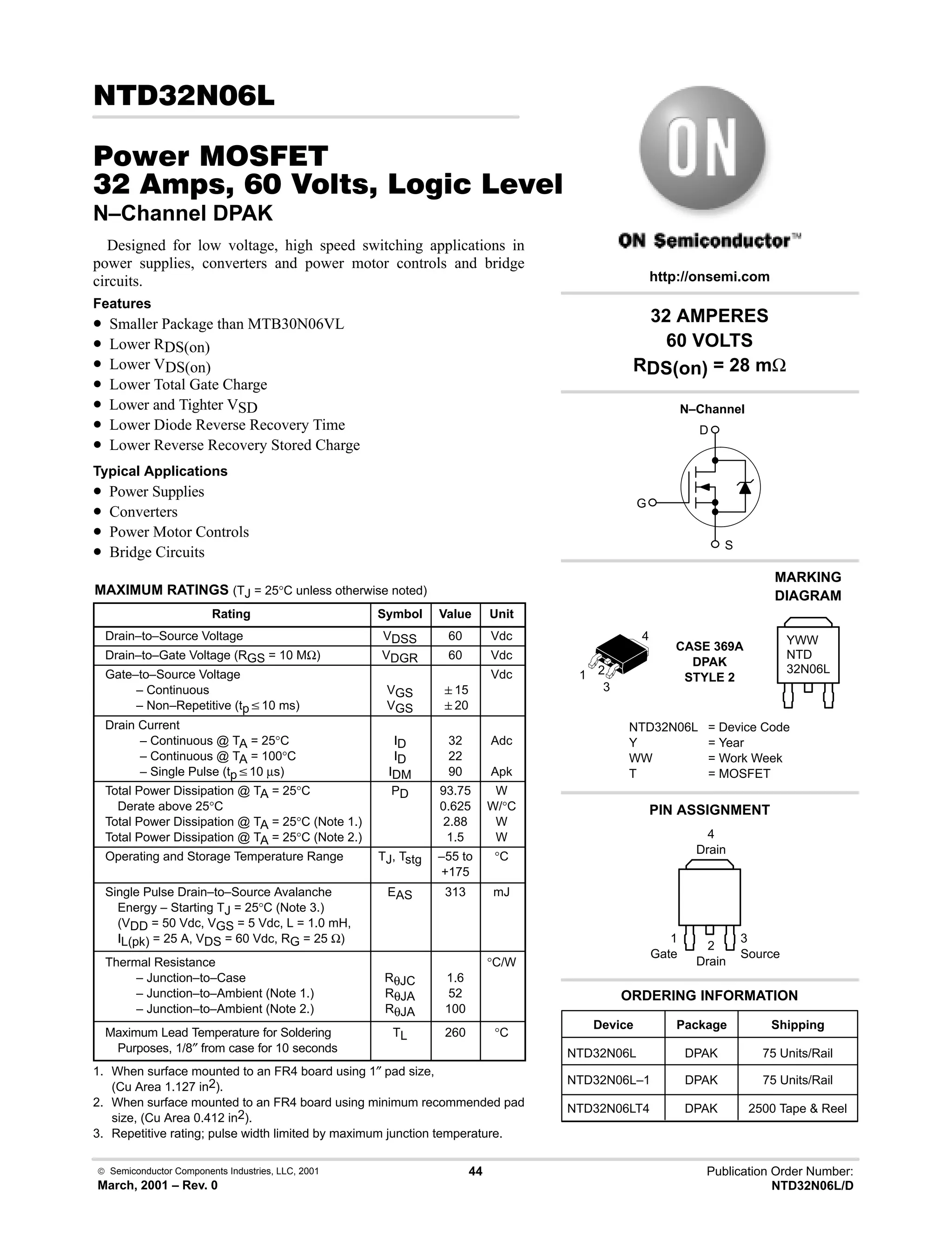  Semiconductor Components Industries, LLC, 2001
March, 2001 – Rev. 0
44 Publication Order Number:
NTD32N06L/D
! 
#$% '(
!      * %+%
N–Channel DPAK
Designed for low voltage, high speed switching applications in
power supplies, converters and power motor controls and bridge
circuits.
Features
• Smaller Package than MTB30N06VL
• Lower RDS(on)
• Lower VDS(on)
• Lower Total Gate Charge
• Lower and Tighter VSD
• Lower Diode Reverse Recovery Time
• Lower Reverse Recovery Stored Charge
Typical Applications
• Power Supplies
• Converters
• Power Motor Controls
• Bridge Circuits
MAXIMUM RATINGS (TJ = 25°C unless otherwise noted)
Rating Symbol Value Unit
Drain–to–Source Voltage VDSS 60 Vdc
Drain–to–Gate Voltage (RGS = 10 MΩ) VDGR 60 Vdc
Gate–to–Source Voltage
– Continuous
– Non–Repetitive (tpv10 ms)
VGS
VGS
15
20
Vdc
Drain Current
– Continuous @ TA = 25°C
– Continuous @ TA = 100°C
– Single Pulse (tpv10 µs)
ID
ID
IDM
32
22
90
Adc
Apk
Total Power Dissipation @ TA = 25°C
Derate above 25°C
Total Power Dissipation @ TA = 25°C (Note 1.)
Total Power Dissipation @ TA = 25°C (Note 2.)
PD 93.75
0.625
2.88
1.5
W
W/°C
W
W
Operating and Storage Temperature Range TJ, Tstg –55 to
+175
°C
Single Pulse Drain–to–Source Avalanche
Energy – Starting TJ = 25°C (Note 3.)
(VDD = 50 Vdc, VGS = 5 Vdc, L = 1.0 mH,
IL(pk) = 25 A, VDS = 60 Vdc, RG = 25 Ω)
EAS 313 mJ
Thermal Resistance
– Junction–to–Case
– Junction–to–Ambient (Note 1.)
– Junction–to–Ambient (Note 2.)
RθJC
RθJA
RθJA
1.6
52
100
°C/W
Maximum Lead Temperature for Soldering
Purposes, 1/8″ from case for 10 seconds
TL 260 °C
1. When surface mounted to an FR4 board using 1″ pad size,
(Cu Area 1.127 in2).
2. When surface mounted to an FR4 board using minimum recommended pad
size, (Cu Area 0.412 in2).
3. Repetitive rating; pulse width limited by maximum junction temperature.
32 AMPERES
60 VOLTS
RDS(on) = 28 mΩ
Device Package Shipping
ORDERING INFORMATION
NTD32N06L DPAK 75 Units/Rail
CASE 369A
DPAK
STYLE 2
PIN ASSIGNMENT
http://onsemi.com
N–Channel
D
S
G
NTD32N06L–1 DPAK 75 Units/Rail
MARKING
DIAGRAM
NTD32N06L = Device Code
Y = Year
WW = Work Week
T = MOSFET
YWW
NTD
32N06L
1
Gate
3
Source
2
Drain
NTD32N06LT4 DPAK 2500 Tape  Reel
4
Drain
1 2
3
4
 