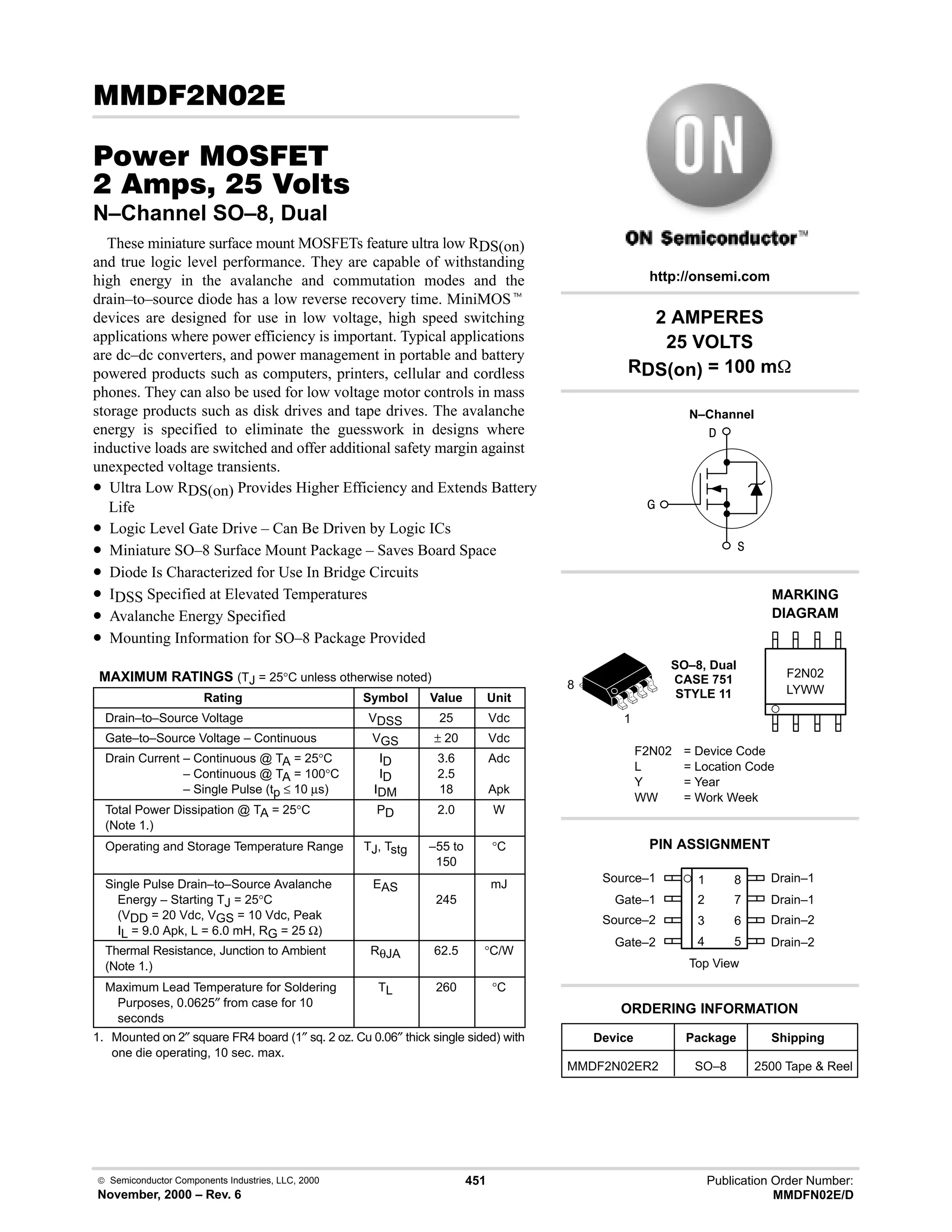  Semiconductor Components Industries, LLC, 2000
November, 2000 – Rev. 6
451 Publication Order Number:
MMDFN02E/D
(  
#$% '(
   
N–Channel SO–8, Dual
These miniature surface mount MOSFETs feature ultra low RDS(on)
and true logic level performance. They are capable of withstanding
high energy in the avalanche and commutation modes and the
drain–to–source diode has a low reverse recovery time. MiniMOSt
devices are designed for use in low voltage, high speed switching
applications where power efficiency is important. Typical applications
are dc–dc converters, and power management in portable and battery
powered products such as computers, printers, cellular and cordless
phones. They can also be used for low voltage motor controls in mass
storage products such as disk drives and tape drives. The avalanche
energy is specified to eliminate the guesswork in designs where
inductive loads are switched and offer additional safety margin against
unexpected voltage transients.
• Ultra Low RDS(on) Provides Higher Efficiency and Extends Battery
Life
• Logic Level Gate Drive – Can Be Driven by Logic ICs
• Miniature SO–8 Surface Mount Package – Saves Board Space
• Diode Is Characterized for Use In Bridge Circuits
• IDSS Specified at Elevated Temperatures
• Avalanche Energy Specified
• Mounting Information for SO–8 Package Provided
MAXIMUM RATINGS (TJ = 25°C unless otherwise noted)
Rating Symbol Value Unit
Drain–to–Source Voltage VDSS 25 Vdc
Gate–to–Source Voltage – Continuous VGS ± 20 Vdc
Drain Current – Continuous @ TA = 25°C
Drain Current – Continuous @ TA = 100°C
Drain Current – Single Pulse (tp ≤ 10 µs)
ID
ID
IDM
3.6
2.5
18
Adc
Apk
Total Power Dissipation @ TA = 25°C
(Note 1.)
PD 2.0 W
Operating and Storage Temperature Range TJ, Tstg –55 to
150
°C
Single Pulse Drain–to–Source Avalanche
Energy – Starting TJ = 25°C
(VDD = 20 Vdc, VGS = 10 Vdc, Peak
IL = 9.0 Apk, L = 6.0 mH, RG = 25 Ω)
EAS
245
mJ
Thermal Resistance, Junction to Ambient
(Note 1.)
RθJA 62.5 °C/W
Maximum Lead Temperature for Soldering
Purposes, 0.0625″ from case for 10
seconds
TL 260 °C
1. Mounted on 2″ square FR4 board (1″ sq. 2 oz. Cu 0.06″ thick single sided) with
one die operating, 10 sec. max.
Source–1 1
2
3
4
8
7
6
5
Top View
Gate–1
Source–2
Gate–2
Drain–1
Drain–1
Drain–2
Drain–2
2 AMPERES
25 VOLTS
RDS(on) = 100 m
1
8
Device Package Shipping
ORDERING INFORMATION
MMDF2N02ER2 SO–8 2500 Tape  Reel
SO–8, Dual
CASE 751
STYLE 11
http://onsemi.com
N–Channel
LYWW
MARKING
DIAGRAM
F2N02
F2N02 = Device Code
L = Location Code
Y = Year
WW = Work Week
PIN ASSIGNMENT



 