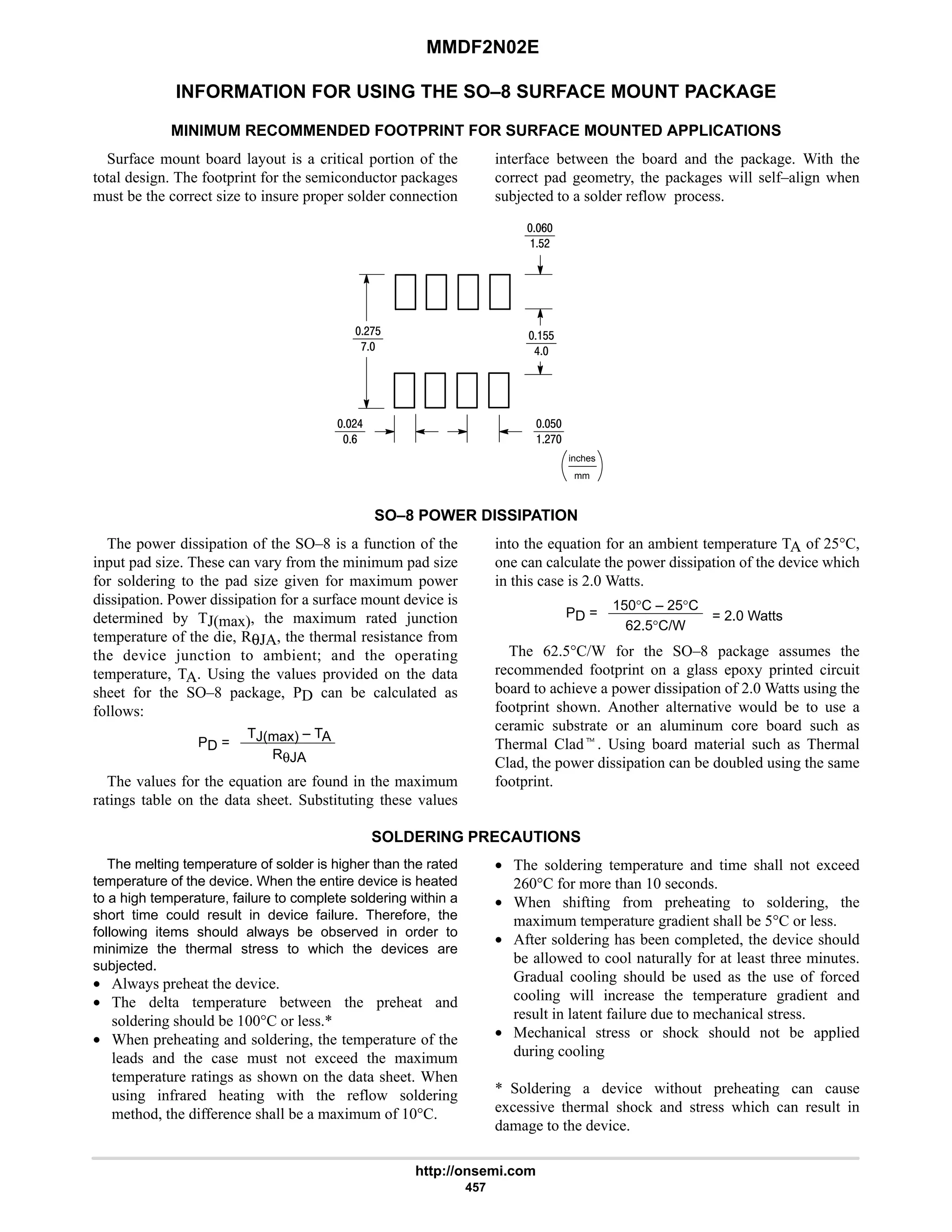 MMDF2N02E
http://onsemi.com
457
INFORMATION FOR USING THE SO–8 SURFACE MOUNT PACKAGE
MINIMUM RECOMMENDED FOOTPRINT FOR SURFACE MOUNTED APPLICATIONS
Surface mount board layout is a critical portion of the
total design. The footprint for the semiconductor packages
must be the correct size to insure proper solder connection
interface between the board and the package. With the
correct pad geometry, the packages will self–align when
subjected to a solder reflow process.
mm
inches
9
$#
#:$
:
#6
9
$
#:
$$
6
SO–8 POWER DISSIPATION
The power dissipation of the SO–8 is a function of the
input pad size. These can vary from the minimum pad size
for soldering to the pad size given for maximum power
dissipation. Power dissipation for a surface mount device is
determined by TJ(max), the maximum rated junction
temperature of the die, RθJA, the thermal resistance from
the device junction to ambient; and the operating
temperature, TA. Using the values provided on the data
sheet for the SO–8 package, PD can be calculated as
follows:
PD =
TJ(max) – TA
RθJA
The values for the equation are found in the maximum
ratings table on the data sheet. Substituting these values
into the equation for an ambient temperature TA of 25°C,
one can calculate the power dissipation of the device which
in this case is 2.0 Watts.
PD =
150°C – 25°C
62.5°C/W
= 2.0 Watts
The 62.5°C/W for the SO–8 package assumes the
recommended footprint on a glass epoxy printed circuit
board to achieve a power dissipation of 2.0 Watts using the
footprint shown. Another alternative would be to use a
ceramic substrate or an aluminum core board such as
Thermal Cladt. Using board material such as Thermal
Clad, the power dissipation can be doubled using the same
footprint.
SOLDERING PRECAUTIONS
The melting temperature of solder is higher than the rated
temperature of the device. When the entire device is heated
to a high temperature, failure to complete soldering within a
short time could result in device failure. Therefore, the
following items should always be observed in order to
minimize the thermal stress to which the devices are
subjected.
• Always preheat the device.
• The delta temperature between the preheat and
soldering should be 100°C or less.*
• When preheating and soldering, the temperature of the
leads and the case must not exceed the maximum
temperature ratings as shown on the data sheet. When
using infrared heating with the reflow soldering
method, the difference shall be a maximum of 10°C.
• The soldering temperature and time shall not exceed
260°C for more than 10 seconds.
• When shifting from preheating to soldering, the
maximum temperature gradient shall be 5°C or less.
• After soldering has been completed, the device should
be allowed to cool naturally for at least three minutes.
Gradual cooling should be used as the use of forced
cooling will increase the temperature gradient and
result in latent failure due to mechanical stress.
• Mechanical stress or shock should not be applied
during cooling
* Soldering a device without preheating can cause
excessive thermal shock and stress which can result in
damage to the device.
 