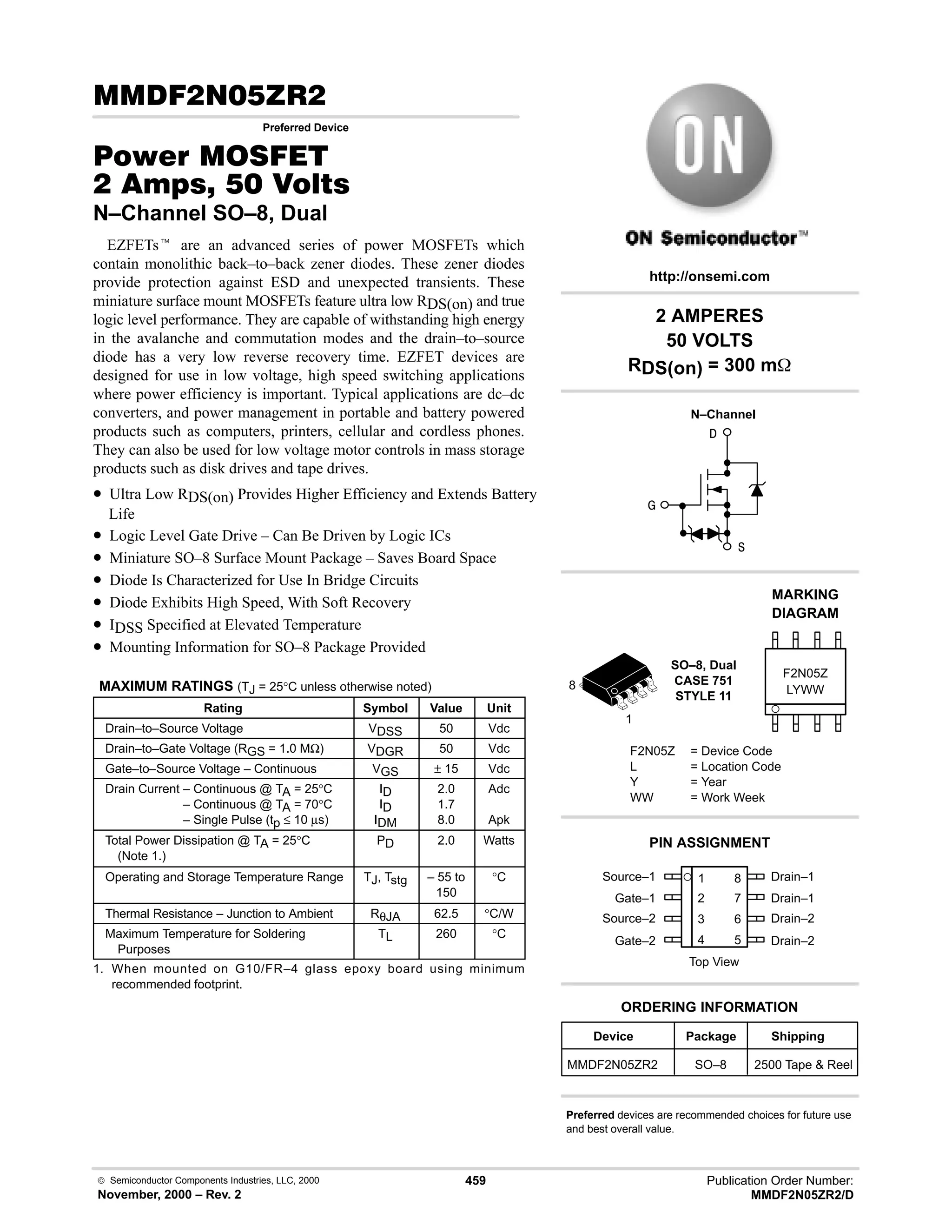  Semiconductor Components Industries, LLC, 2000
November, 2000 – Rev. 2
459 Publication Order Number:
MMDF2N05ZR2/D
( 8
Preferred Device
#$% '(
   
N–Channel SO–8, Dual
EZFETst are an advanced series of power MOSFETs which
contain monolithic back–to–back zener diodes. These zener diodes
provide protection against ESD and unexpected transients. These
miniature surface mount MOSFETs feature ultra low RDS(on) and true
logic level performance. They are capable of withstanding high energy
in the avalanche and commutation modes and the drain–to–source
diode has a very low reverse recovery time. EZFET devices are
designed for use in low voltage, high speed switching applications
where power efficiency is important. Typical applications are dc–dc
converters, and power management in portable and battery powered
products such as computers, printers, cellular and cordless phones.
They can also be used for low voltage motor controls in mass storage
products such as disk drives and tape drives.
• Ultra Low RDS(on) Provides Higher Efficiency and Extends Battery
Life
• Logic Level Gate Drive – Can Be Driven by Logic ICs
• Miniature SO–8 Surface Mount Package – Saves Board Space
• Diode Is Characterized for Use In Bridge Circuits
• Diode Exhibits High Speed, With Soft Recovery
• IDSS Specified at Elevated Temperature
• Mounting Information for SO–8 Package Provided
MAXIMUM RATINGS (TJ = 25°C unless otherwise noted)
Rating Symbol Value Unit
Drain–to–Source Voltage VDSS 50 Vdc
Drain–to–Gate Voltage (RGS = 1.0 MΩ) VDGR 50 Vdc
Gate–to–Source Voltage – Continuous VGS ± 15 Vdc
Drain Current – Continuous @ TA = 25°C
Drain Current – Continuous @ TA = 70°C
Drain Current – Single Pulse (tp ≤ 10 µs)
ID
ID
IDM
2.0
1.7
8.0
Adc
Apk
Total Power Dissipation @ TA = 25°C
(Note 1.)
PD 2.0 Watts
Operating and Storage Temperature Range TJ, Tstg – 55 to
150
°C
Thermal Resistance – Junction to Ambient RθJA 62.5 °C/W
Maximum Temperature for Soldering
Purposes
TL 260 °C
1. When mounted on G10/FR–4 glass epoxy board using minimum
recommended footprint.
Source–1 1
2
3
4
8
7
6
5
Top View
Gate–1
Source–2
Gate–2
Drain–1
Drain–1
Drain–2
Drain–2
2 AMPERES
50 VOLTS
RDS(on) = 300 m



1
8
Device Package Shipping
ORDERING INFORMATION
MMDF2N05ZR2 SO–8 2500 Tape  Reel
SO–8, Dual
CASE 751
STYLE 11
http://onsemi.com
N–Channel
LYWW
MARKING
DIAGRAM
F2N05Z
F2N05Z = Device Code
L = Location Code
Y = Year
WW = Work Week
PIN ASSIGNMENT
Preferred devices are recommended choices for future use
and best overall value.
 