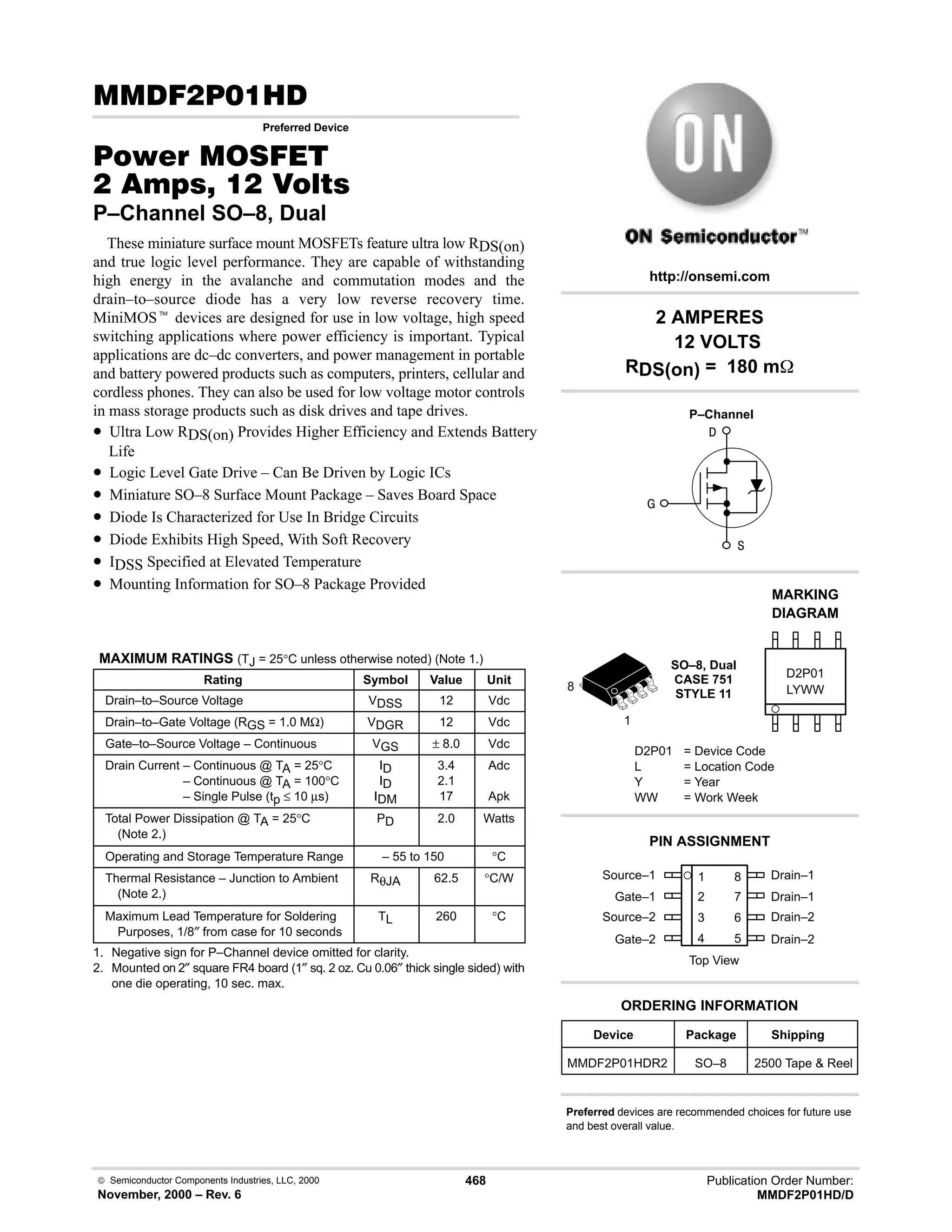  Semiconductor Components Industries, LLC, 2000
November, 2000 – Rev. 6
468 Publication Order Number:
MMDF2P01HD/D
( #.
Preferred Device
#$% '(
   
P–Channel SO–8, Dual
These miniature surface mount MOSFETs feature ultra low RDS(on)
and true logic level performance. They are capable of withstanding
high energy in the avalanche and commutation modes and the
drain–to–source diode has a very low reverse recovery time.
MiniMOSt devices are designed for use in low voltage, high speed
switching applications where power efficiency is important. Typical
applications are dc–dc converters, and power management in portable
and battery powered products such as computers, printers, cellular and
cordless phones. They can also be used for low voltage motor controls
in mass storage products such as disk drives and tape drives.
• Ultra Low RDS(on) Provides Higher Efficiency and Extends Battery
Life
• Logic Level Gate Drive – Can Be Driven by Logic ICs
• Miniature SO–8 Surface Mount Package – Saves Board Space
• Diode Is Characterized for Use In Bridge Circuits
• Diode Exhibits High Speed, With Soft Recovery
• IDSS Specified at Elevated Temperature
• Mounting Information for SO–8 Package Provided
MAXIMUM RATINGS (TJ = 25°C unless otherwise noted) (Note 1.)
Rating Symbol Value Unit
Drain–to–Source Voltage VDSS 12 Vdc
Drain–to–Gate Voltage (RGS = 1.0 MΩ) VDGR 12 Vdc
Gate–to–Source Voltage – Continuous VGS ± 8.0 Vdc
Drain Current – Continuous @ TA = 25°C
Drain Current – Continuous @ TA = 100°C
Drain Current – Single Pulse (tp ≤ 10 µs)
ID
ID
IDM
3.4
2.1
17
Adc
Apk
Total Power Dissipation @ TA = 25°C
(Note 2.)
PD 2.0 Watts
Operating and Storage Temperature Range – 55 to 150 °C
Thermal Resistance – Junction to Ambient
(Note 2.)
RθJA 62.5 °C/W
Maximum Lead Temperature for Soldering
Purposes, 1/8″ from case for 10 seconds
TL 260 °C
1. Negative sign for P–Channel device omitted for clarity.
2. Mounted on 2″ square FR4 board (1″ sq. 2 oz. Cu 0.06″ thick single sided) with
one die operating, 10 sec. max.
Source–1 1
2
3
4
8
7
6
5
Top View
Gate–1
Source–2
Gate–2
Drain–1
Drain–1
Drain–2
Drain–2



2 AMPERES
12 VOLTS
RDS(on) = 180 m
1
8
Device Package Shipping
ORDERING INFORMATION
MMDF2P01HDR2 SO–8 2500 Tape  Reel
SO–8, Dual
CASE 751
STYLE 11
http://onsemi.com
P–Channel
LYWW
MARKING
DIAGRAM
D2P01
D2P01 = Device Code
L = Location Code
Y = Year
WW = Work Week
PIN ASSIGNMENT
Preferred devices are recommended choices for future use
and best overall value.
 