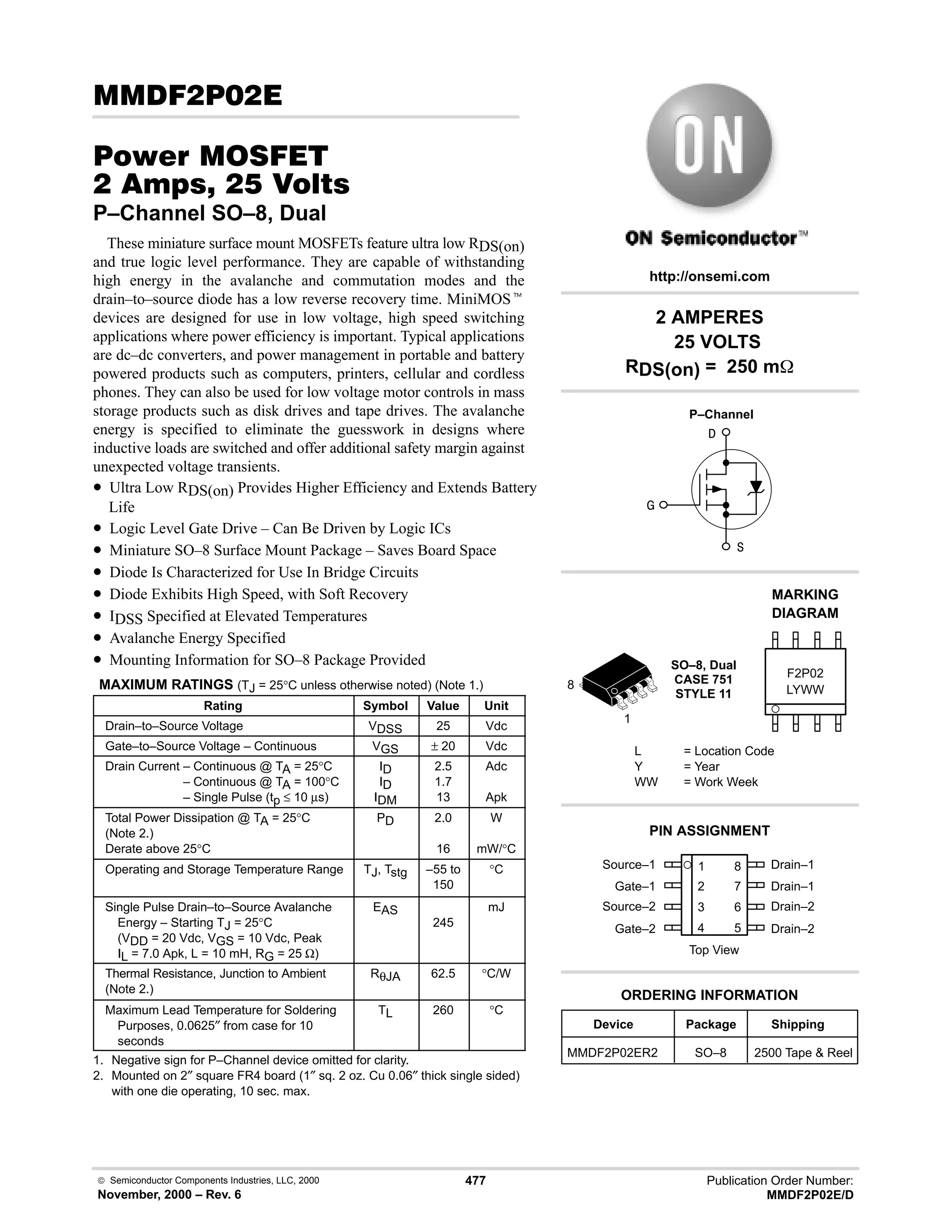  Semiconductor Components Industries, LLC, 2000
November, 2000 – Rev. 6
477 Publication Order Number:
MMDF2P02E/D
( # 
#$% '(
   
P–Channel SO–8, Dual
These miniature surface mount MOSFETs feature ultra low RDS(on)
and true logic level performance. They are capable of withstanding
high energy in the avalanche and commutation modes and the
drain–to–source diode has a low reverse recovery time. MiniMOSt
devices are designed for use in low voltage, high speed switching
applications where power efficiency is important. Typical applications
are dc–dc converters, and power management in portable and battery
powered products such as computers, printers, cellular and cordless
phones. They can also be used for low voltage motor controls in mass
storage products such as disk drives and tape drives. The avalanche
energy is specified to eliminate the guesswork in designs where
inductive loads are switched and offer additional safety margin against
unexpected voltage transients.
• Ultra Low RDS(on) Provides Higher Efficiency and Extends Battery
Life
• Logic Level Gate Drive – Can Be Driven by Logic ICs
• Miniature SO–8 Surface Mount Package – Saves Board Space
• Diode Is Characterized for Use In Bridge Circuits
• Diode Exhibits High Speed, with Soft Recovery
• IDSS Specified at Elevated Temperatures
• Avalanche Energy Specified
• Mounting Information for SO–8 Package Provided
MAXIMUM RATINGS (TJ = 25°C unless otherwise noted) (Note 1.)
Rating Symbol Value Unit
Drain–to–Source Voltage VDSS 25 Vdc
Gate–to–Source Voltage – Continuous VGS ± 20 Vdc
Drain Current – Continuous @ TA = 25°C
Drain Current – Continuous @ TA = 100°C
Drain Current – Single Pulse (tp ≤ 10 µs)
ID
ID
IDM
2.5
1.7
13
Adc
Apk
Total Power Dissipation @ TA = 25°C
(Note 2.)
Derate above 25°C
PD 2.0
16
W
mW/°C
Operating and Storage Temperature Range TJ, Tstg –55 to
150
°C
Single Pulse Drain–to–Source Avalanche
Energy – Starting TJ = 25°C
(VDD = 20 Vdc, VGS = 10 Vdc, Peak
IL = 7.0 Apk, L = 10 mH, RG = 25 Ω)
EAS
245
mJ
Thermal Resistance, Junction to Ambient
(Note 2.)
RθJA 62.5 °C/W
Maximum Lead Temperature for Soldering
Purposes, 0.0625″ from case for 10
seconds
TL 260 °C
1. Negative sign for P–Channel device omitted for clarity.
2. Mounted on 2″ square FR4 board (1″ sq. 2 oz. Cu 0.06″ thick single sided)
with one die operating, 10 sec. max.
Source–1 1
2
3
4
8
7
6
5
Top View
Gate–1
Source–2
Gate–2
Drain–1
Drain–1
Drain–2
Drain–2



1
8
2 AMPERES
25 VOLTS
RDS(on) = 250 m
Device Package Shipping
ORDERING INFORMATION
MMDF2P02ER2 SO–8 2500 Tape  Reel
SO–8, Dual
CASE 751
STYLE 11
http://onsemi.com
P–Channel
LYWW
MARKING
DIAGRAM
F2P02
L = Location Code
Y = Year
WW = Work Week
PIN ASSIGNMENT
 