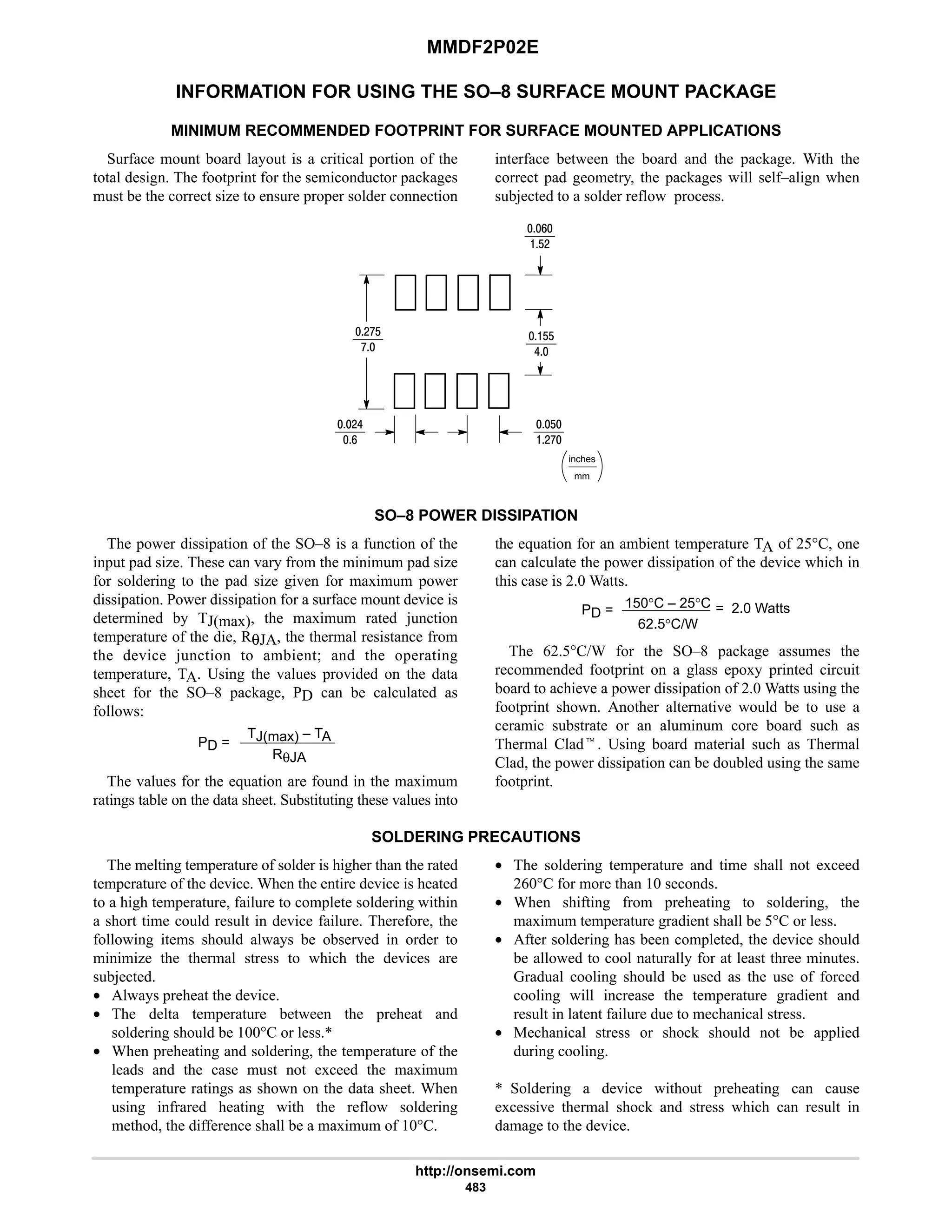 MMDF2P02E
http://onsemi.com
483
INFORMATION FOR USING THE SO–8 SURFACE MOUNT PACKAGE
MINIMUM RECOMMENDED FOOTPRINT FOR SURFACE MOUNTED APPLICATIONS
Surface mount board layout is a critical portion of the
total design. The footprint for the semiconductor packages
must be the correct size to ensure proper solder connection
interface between the board and the package. With the
correct pad geometry, the packages will self–align when
subjected to a solder reflow process.
mm
inches
9
$#
#:$
:
#6
9
$
#:
$$
6
SO–8 POWER DISSIPATION
The power dissipation of the SO–8 is a function of the
input pad size. These can vary from the minimum pad size
for soldering to the pad size given for maximum power
dissipation. Power dissipation for a surface mount device is
determined by TJ(max), the maximum rated junction
temperature of the die, RθJA, the thermal resistance from
the device junction to ambient; and the operating
temperature, TA. Using the values provided on the data
sheet for the SO–8 package, PD can be calculated as
follows:
PD =
TJ(max) – TA
RθJA
The values for the equation are found in the maximum
ratings table on the data sheet. Substituting these values into
the equation for an ambient temperature TA of 25°C, one
can calculate the power dissipation of the device which in
this case is 2.0 Watts.
PD = 150°C – 25°C
62.5°C/W
= 2.0 Watts
The 62.5°C/W for the SO–8 package assumes the
recommended footprint on a glass epoxy printed circuit
board to achieve a power dissipation of 2.0 Watts using the
footprint shown. Another alternative would be to use a
ceramic substrate or an aluminum core board such as
Thermal Cladt. Using board material such as Thermal
Clad, the power dissipation can be doubled using the same
footprint.
SOLDERING PRECAUTIONS
The melting temperature of solder is higher than the rated
temperature of the device. When the entire device is heated
to a high temperature, failure to complete soldering within
a short time could result in device failure. Therefore, the
following items should always be observed in order to
minimize the thermal stress to which the devices are
subjected.
• Always preheat the device.
• The delta temperature between the preheat and
soldering should be 100°C or less.*
• When preheating and soldering, the temperature of the
leads and the case must not exceed the maximum
temperature ratings as shown on the data sheet. When
using infrared heating with the reflow soldering
method, the difference shall be a maximum of 10°C.
• The soldering temperature and time shall not exceed
260°C for more than 10 seconds.
• When shifting from preheating to soldering, the
maximum temperature gradient shall be 5°C or less.
• After soldering has been completed, the device should
be allowed to cool naturally for at least three minutes.
Gradual cooling should be used as the use of forced
cooling will increase the temperature gradient and
result in latent failure due to mechanical stress.
• Mechanical stress or shock should not be applied
during cooling.
* Soldering a device without preheating can cause
excessive thermal shock and stress which can result in
damage to the device.
 