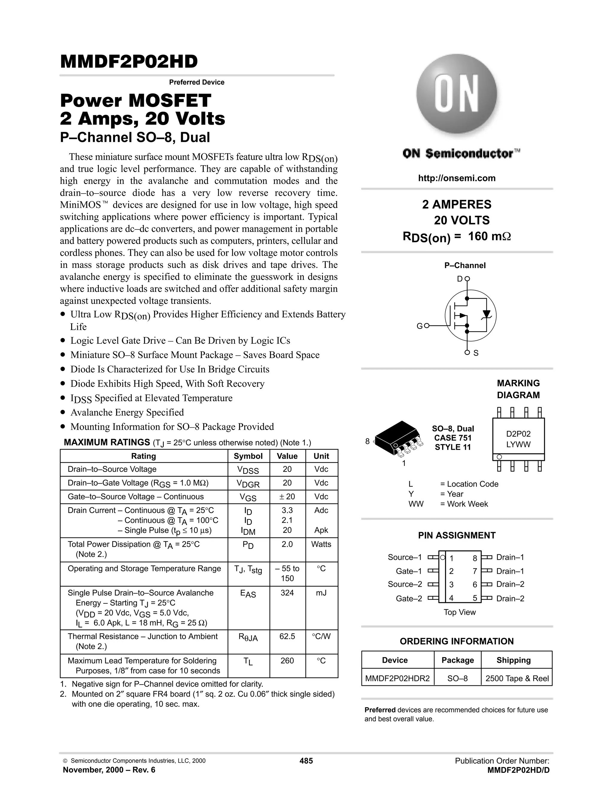  Semiconductor Components Industries, LLC, 2000
November, 2000 – Rev. 6
485 Publication Order Number:
MMDF2P02HD/D
( # .
Preferred Device
#$% '(
   
P–Channel SO–8, Dual
These miniature surface mount MOSFETs feature ultra low RDS(on)
and true logic level performance. They are capable of withstanding
high energy in the avalanche and commutation modes and the
drain–to–source diode has a very low reverse recovery time.
MiniMOSt devices are designed for use in low voltage, high speed
switching applications where power efficiency is important. Typical
applications are dc–dc converters, and power management in portable
and battery powered products such as computers, printers, cellular and
cordless phones. They can also be used for low voltage motor controls
in mass storage products such as disk drives and tape drives. The
avalanche energy is specified to eliminate the guesswork in designs
where inductive loads are switched and offer additional safety margin
against unexpected voltage transients.
• Ultra Low RDS(on) Provides Higher Efficiency and Extends Battery
Life
• Logic Level Gate Drive – Can Be Driven by Logic ICs
• Miniature SO–8 Surface Mount Package – Saves Board Space
• Diode Is Characterized for Use In Bridge Circuits
• Diode Exhibits High Speed, With Soft Recovery
• IDSS Specified at Elevated Temperature
• Avalanche Energy Specified
• Mounting Information for SO–8 Package Provided
MAXIMUM RATINGS (TJ = 25°C unless otherwise noted) (Note 1.)
Rating Symbol Value Unit
Drain–to–Source Voltage VDSS 20 Vdc
Drain–to–Gate Voltage (RGS = 1.0 MΩ) VDGR 20 Vdc
Gate–to–Source Voltage – Continuous VGS ± 20 Vdc
Drain Current – Continuous @ TA = 25°C
Drain Current – Continuous @ TA = 100°C
Drain Current – Single Pulse (tp ≤ 10 µs)
ID
ID
IDM
3.3
2.1
20
Adc
Apk
Total Power Dissipation @ TA = 25°C
(Note 2.)
PD 2.0 Watts
Operating and Storage Temperature Range TJ, Tstg – 55 to
150
°C
Single Pulse Drain–to–Source Avalanche
Energy – Starting TJ = 25°C
(VDD = 20 Vdc, VGS = 5.0 Vdc,
IL = 6.0 Apk, L = 18 mH, RG = 25 Ω)
EAS 324 mJ
Thermal Resistance – Junction to Ambient
(Note 2.)
RθJA 62.5 °C/W
Maximum Lead Temperature for Soldering
Purposes, 1/8″ from case for 10 seconds
TL 260 °C
1. Negative sign for P–Channel device omitted for clarity.
2. Mounted on 2″ square FR4 board (1″ sq. 2 oz. Cu 0.06″ thick single sided)
with one die operating, 10 sec. max.
Source–1 1
2
3
4
8
7
6
5
Top View
Gate–1
Source–2
Gate–2
Drain–1
Drain–1
Drain–2
Drain–2
P–Channel
D
S
G
1
8
2 AMPERES
20 VOLTS
RDS(on) = 160 m
Device Package Shipping
ORDERING INFORMATION
MMDF2P02HDR2 SO–8 2500 Tape  Reel
SO–8, Dual
CASE 751
STYLE 11
http://onsemi.com
LYWW
MARKING
DIAGRAM
D2P02
L = Location Code
Y = Year
WW = Work Week
PIN ASSIGNMENT
Preferred devices are recommended choices for future use
and best overall value.
 
