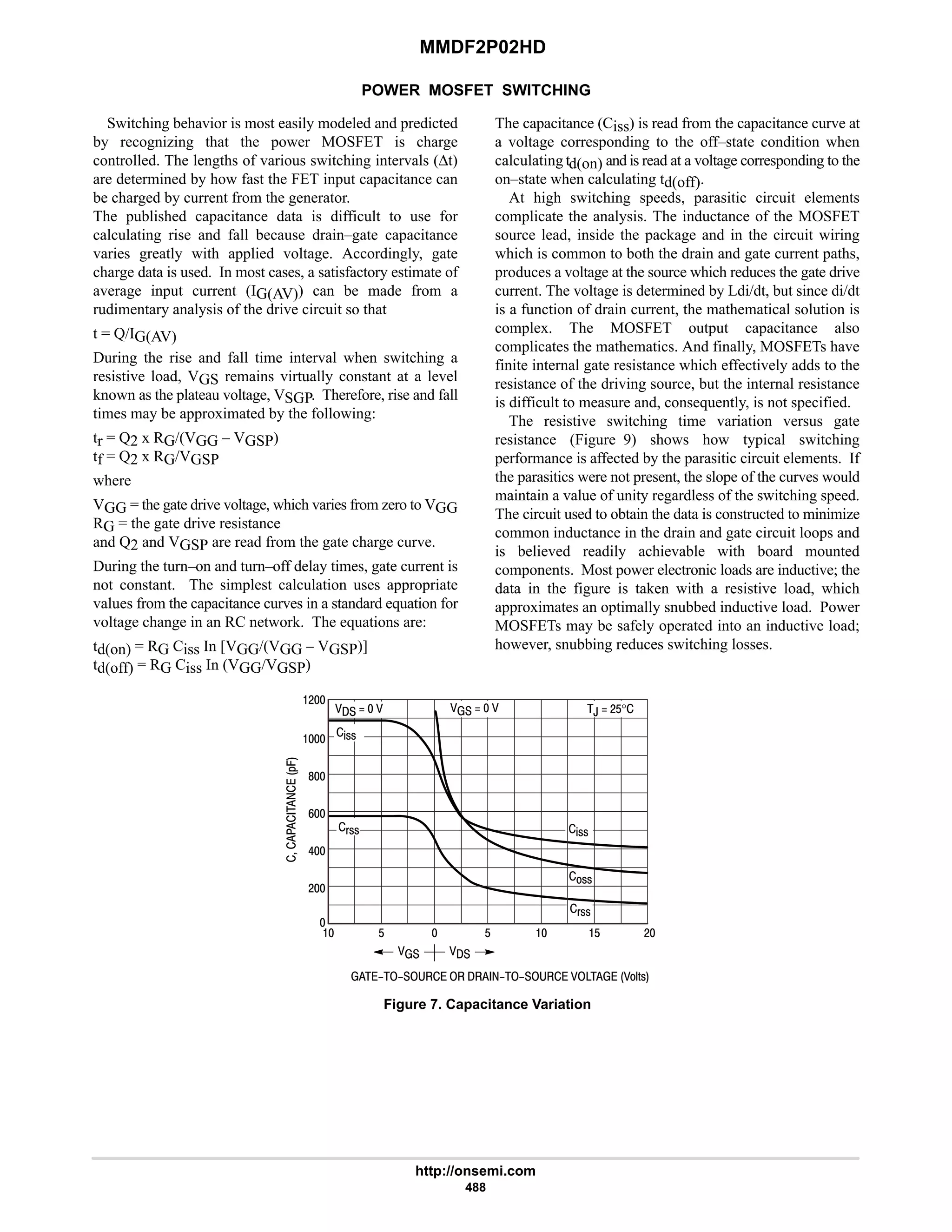 MMDF2P02HD
http://onsemi.com
488
POWER MOSFET SWITCHING
Switching behavior is most easily modeled and predicted
by recognizing that the power MOSFET is charge
controlled. The lengths of various switching intervals (∆t)
are determined by how fast the FET input capacitance can
be charged by current from the generator.
The published capacitance data is difficult to use for
calculating rise and fall because drain–gate capacitance
varies greatly with applied voltage. Accordingly, gate
charge data is used. In most cases, a satisfactory estimate of
average input current (IG(AV)) can be made from a
rudimentary analysis of the drive circuit so that
t = Q/IG(AV)
During the rise and fall time interval when switching a
resistive load, VGS remains virtually constant at a level
known as the plateau voltage, VSGP. Therefore, rise and fall
times may be approximated by the following:
tr = Q2 x RG/(VGG – VGSP)
tf = Q2 x RG/VGSP
where
VGG = the gate drive voltage, which varies from zero to VGG
RG = the gate drive resistance
and Q2 and VGSP are read from the gate charge curve.
During the turn–on and turn–off delay times, gate current is
not constant. The simplest calculation uses appropriate
values from the capacitance curves in a standard equation for
voltage change in an RC network. The equations are:
td(on) = RG Ciss In [VGG/(VGG – VGSP)]
td(off) = RG Ciss In (VGG/VGSP)
The capacitance (Ciss) is read from the capacitance curve at
a voltage corresponding to the off–state condition when
calculating td(on) and is read at a voltage corresponding to the
on–state when calculating td(off).
At high switching speeds, parasitic circuit elements
complicate the analysis. The inductance of the MOSFET
source lead, inside the package and in the circuit wiring
which is common to both the drain and gate current paths,
produces a voltage at the source which reduces the gate drive
current. The voltage is determined by Ldi/dt, but since di/dt
is a function of drain current, the mathematical solution is
complex. The MOSFET output capacitance also
complicates the mathematics. And finally, MOSFETs have
finite internal gate resistance which effectively adds to the
resistance of the driving source, but the internal resistance
is difficult to measure and, consequently, is not specified.
The resistive switching time variation versus gate
resistance (Figure 9) shows how typical switching
performance is affected by the parasitic circuit elements. If
the parasitics were not present, the slope of the curves would
maintain a value of unity regardless of the switching speed.
The circuit used to obtain the data is constructed to minimize
common inductance in the drain and gate circuit loops and
is believed readily achievable with board mounted
components. Most power electronic loads are inductive; the
data in the figure is taken with a resistive load, which
approximates an optimally snubbed inductive load. Power
MOSFETs may be safely operated into an inductive load;
however, snubbing reduces switching losses.
         E'!





*.
6
9
8
#
Figure 7. Capacitance Variation

   $
 
$ $
%!!
!!
(!!
#
       
%!!
(!!

#
,  #$°
 