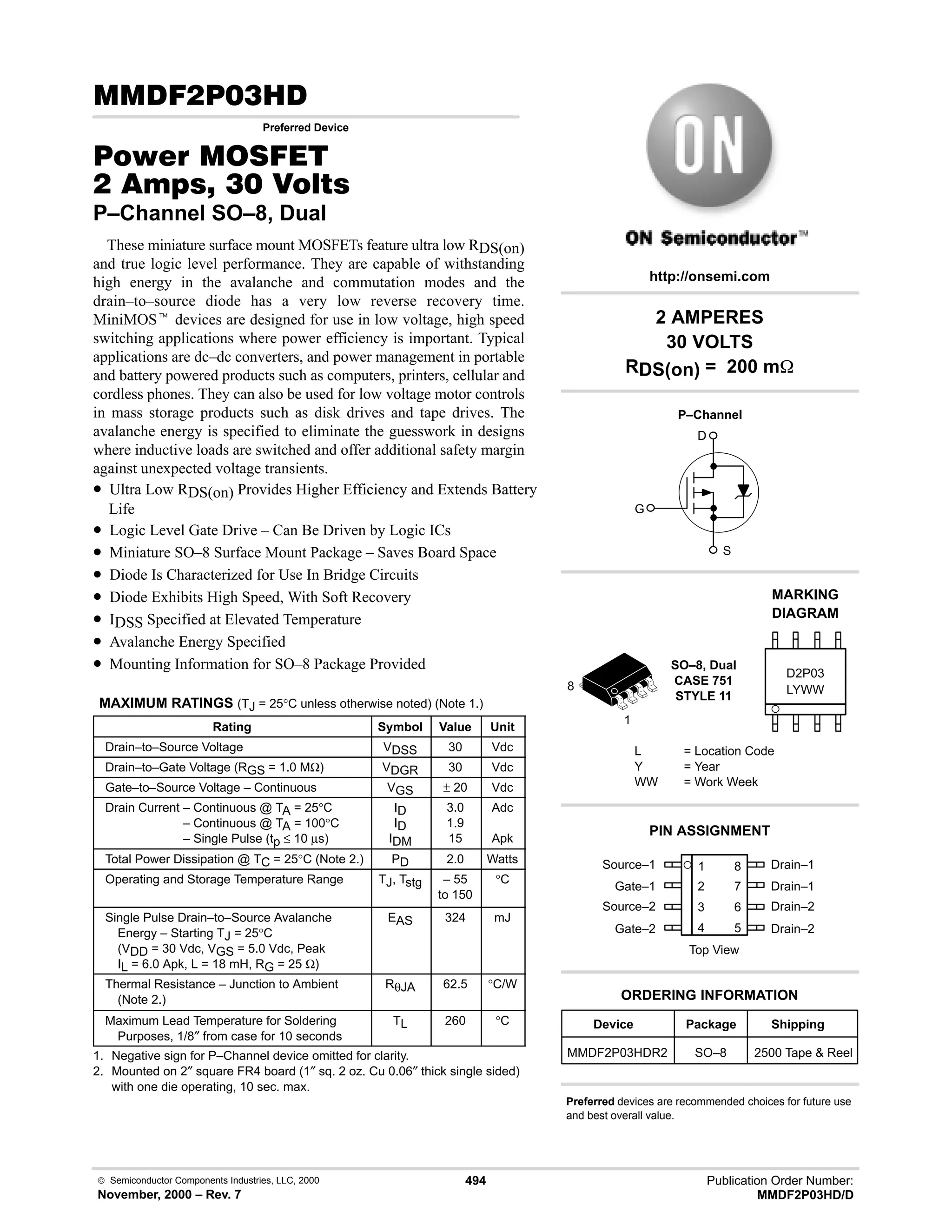  Semiconductor Components Industries, LLC, 2000
November, 2000 – Rev. 7
494 Publication Order Number:
MMDF2P03HD/D
( #!.
Preferred Device
#$% '(
 !  
P–Channel SO–8, Dual
These miniature surface mount MOSFETs feature ultra low RDS(on)
and true logic level performance. They are capable of withstanding
high energy in the avalanche and commutation modes and the
drain–to–source diode has a very low reverse recovery time.
MiniMOSt devices are designed for use in low voltage, high speed
switching applications where power efficiency is important. Typical
applications are dc–dc converters, and power management in portable
and battery powered products such as computers, printers, cellular and
cordless phones. They can also be used for low voltage motor controls
in mass storage products such as disk drives and tape drives. The
avalanche energy is specified to eliminate the guesswork in designs
where inductive loads are switched and offer additional safety margin
against unexpected voltage transients.
• Ultra Low RDS(on) Provides Higher Efficiency and Extends Battery
Life
• Logic Level Gate Drive – Can Be Driven by Logic ICs
• Miniature SO–8 Surface Mount Package – Saves Board Space
• Diode Is Characterized for Use In Bridge Circuits
• Diode Exhibits High Speed, With Soft Recovery
• IDSS Specified at Elevated Temperature
• Avalanche Energy Specified
• Mounting Information for SO–8 Package Provided
MAXIMUM RATINGS (TJ = 25°C unless otherwise noted) (Note 1.)
Rating Symbol Value Unit
Drain–to–Source Voltage VDSS 30 Vdc
Drain–to–Gate Voltage (RGS = 1.0 MΩ) VDGR 30 Vdc
Gate–to–Source Voltage – Continuous VGS ± 20 Vdc
Drain Current – Continuous @ TA = 25°C
Drain Current – Continuous @ TA = 100°C
Drain Current – Single Pulse (tp ≤ 10 µs)
ID
ID
IDM
3.0
1.9
15
Adc
Apk
Total Power Dissipation @ TC = 25°C (Note 2.) PD 2.0 Watts
Operating and Storage Temperature Range TJ, Tstg – 55
to 150
°C
Single Pulse Drain–to–Source Avalanche
Energy – Starting TJ = 25°C
(VDD = 30 Vdc, VGS = 5.0 Vdc, Peak
IL = 6.0 Apk, L = 18 mH, RG = 25 Ω)
EAS 324 mJ
Thermal Resistance – Junction to Ambient
(Note 2.)
RθJA 62.5 °C/W
Maximum Lead Temperature for Soldering
Purposes, 1/8″ from case for 10 seconds
TL 260 °C
1. Negative sign for P–Channel device omitted for clarity.
2. Mounted on 2″ square FR4 board (1″ sq. 2 oz. Cu 0.06″ thick single sided)
with one die operating, 10 sec. max.
Source–1 1
2
3
4
8
7
6
5
Top View
Gate–1
Source–2
Gate–2
Drain–1
Drain–1
Drain–2
Drain–2
1
8
2 AMPERES
30 VOLTS
RDS(on) = 200 m
Device Package Shipping
ORDERING INFORMATION
MMDF2P03HDR2 SO–8 2500 Tape  Reel
SO–8, Dual
CASE 751
STYLE 11
http://onsemi.com
LYWW
MARKING
DIAGRAM
D2P03
L = Location Code
Y = Year
WW = Work Week
PIN ASSIGNMENT
Preferred devices are recommended choices for future use
and best overall value.
P–Channel
D
S
G
 