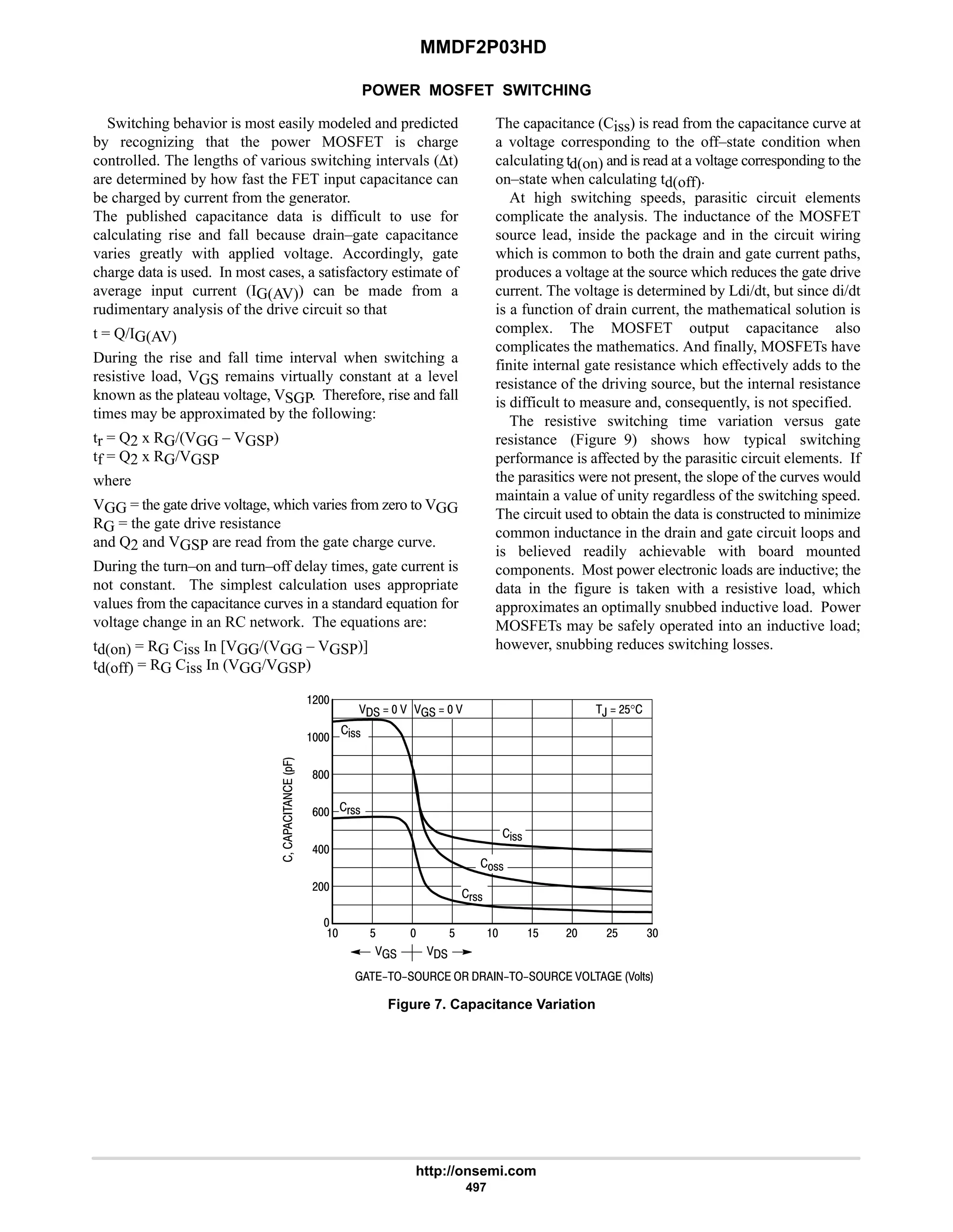MMDF2P03HD
http://onsemi.com
497
POWER MOSFET SWITCHING
Switching behavior is most easily modeled and predicted
by recognizing that the power MOSFET is charge
controlled. The lengths of various switching intervals (∆t)
are determined by how fast the FET input capacitance can
be charged by current from the generator.
The published capacitance data is difficult to use for
calculating rise and fall because drain–gate capacitance
varies greatly with applied voltage. Accordingly, gate
charge data is used. In most cases, a satisfactory estimate of
average input current (IG(AV)) can be made from a
rudimentary analysis of the drive circuit so that
t = Q/IG(AV)
During the rise and fall time interval when switching a
resistive load, VGS remains virtually constant at a level
known as the plateau voltage, VSGP. Therefore, rise and fall
times may be approximated by the following:
tr = Q2 x RG/(VGG – VGSP)
tf = Q2 x RG/VGSP
where
VGG = the gate drive voltage, which varies from zero to VGG
RG = the gate drive resistance
and Q2 and VGSP are read from the gate charge curve.
During the turn–on and turn–off delay times, gate current is
not constant. The simplest calculation uses appropriate
values from the capacitance curves in a standard equation for
voltage change in an RC network. The equations are:
td(on) = RG Ciss In [VGG/(VGG – VGSP)]
td(off) = RG Ciss In (VGG/VGSP)
The capacitance (Ciss) is read from the capacitance curve at
a voltage corresponding to the off–state condition when
calculating td(on) and is read at a voltage corresponding to the
on–state when calculating td(off).
At high switching speeds, parasitic circuit elements
complicate the analysis. The inductance of the MOSFET
source lead, inside the package and in the circuit wiring
which is common to both the drain and gate current paths,
produces a voltage at the source which reduces the gate drive
current. The voltage is determined by Ldi/dt, but since di/dt
is a function of drain current, the mathematical solution is
complex. The MOSFET output capacitance also
complicates the mathematics. And finally, MOSFETs have
finite internal gate resistance which effectively adds to the
resistance of the driving source, but the internal resistance
is difficult to measure and, consequently, is not specified.
The resistive switching time variation versus gate
resistance (Figure 9) shows how typical switching
performance is affected by the parasitic circuit elements. If
the parasitics were not present, the slope of the curves would
maintain a value of unity regardless of the switching speed.
The circuit used to obtain the data is constructed to minimize
common inductance in the drain and gate circuit loops and
is believed readily achievable with board mounted
components. Most power electronic loads are inductive; the
data in the figure is taken with a resistive load, which
approximates an optimally snubbed inductive load. Power
MOSFETs may be safely operated into an inductive load;
however, snubbing reduces switching losses.
         E'!





*.
6
9
8
#
Figure 7. Capacitance Variation

   $ # 4
 
$ $
(!!
,  #$°
#
#$
%!!
       
%!!
!!
(!!

 