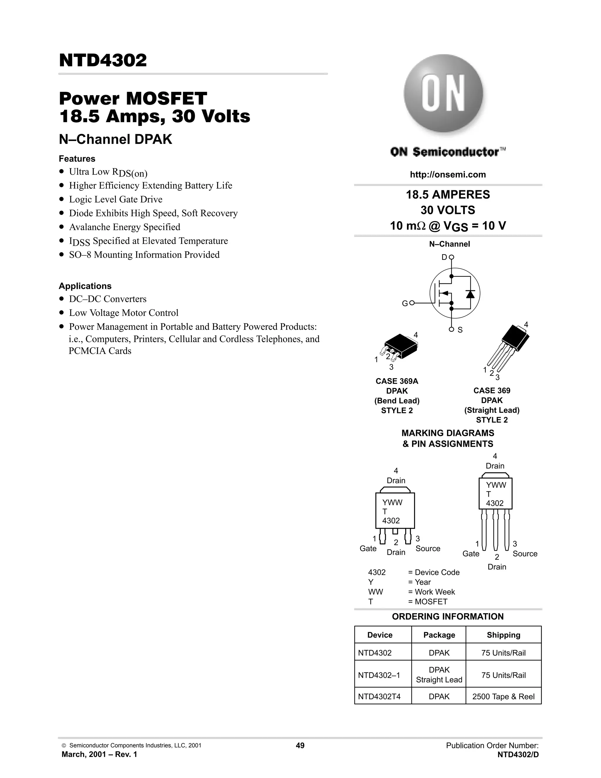  Semiconductor Components Industries, LLC, 2001
March, 2001 – Rev. 1
49 Publication Order Number:
NTD4302/D
!
#$% '(
,-  !  
N–Channel DPAK
Features
• Ultra Low RDS(on)
• Higher Efficiency Extending Battery Life
• Logic Level Gate Drive
• Diode Exhibits High Speed, Soft Recovery
• Avalanche Energy Specified
• IDSS Specified at Elevated Temperature
• SO–8 Mounting Information Provided
Applications
• DC–DC Converters
• Low Voltage Motor Control
• Power Management in Portable and Battery Powered Products:
i.e., Computers, Printers, Cellular and Cordless Telephones, and
PCMCIA Cards
18.5 AMPERES
30 VOLTS
10 mΩ @ VGS = 10 V
Device Package Shipping
ORDERING INFORMATION
NTD4302 DPAK 75 Units/Rail
CASE 369A
DPAK
(Bend Lead)
STYLE 2
MARKING DIAGRAMS
 PIN ASSIGNMENTS
http://onsemi.com
N–Channel
D
S
G
NTD4302–1
DPAK
Straight Lead
75 Units/Rail
4302 = Device Code
Y = Year
WW = Work Week
T = MOSFET
YWW
T
4302
1
Gate
3
Source
2
Drain
NTD4302T4 DPAK 2500 Tape  Reel
4
Drain
1 2
3
4
YWW
T
4302
1
Gate
3
Source
2
Drain
4
Drain
1 2
3
4
CASE 369
DPAK
(Straight Lead)
STYLE 2
 