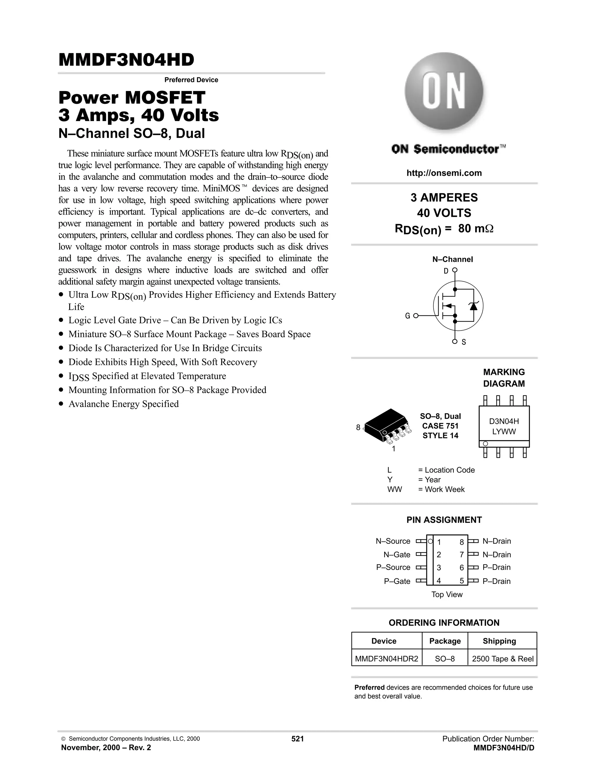  Semiconductor Components Industries, LLC, 2000
November, 2000 – Rev. 2
521 Publication Order Number:
MMDF3N04HD/D
(!.
Preferred Device
#$% '(
!    
N–Channel SO–8, Dual
These miniature surface mount MOSFETs feature ultra low RDS(on) and
true logic level performance. They are capable of withstanding high energy
in the avalanche and commutation modes and the drain–to–source diode
has a very low reverse recovery time. MiniMOSt devices are designed
for use in low voltage, high speed switching applications where power
efficiency is important. Typical applications are dc–dc converters, and
power management in portable and battery powered products such as
computers, printers, cellular and cordless phones. They can also be used for
low voltage motor controls in mass storage products such as disk drives
and tape drives. The avalanche energy is specified to eliminate the
guesswork in designs where inductive loads are switched and offer
additional safety margin against unexpected voltage transients.
• Ultra Low RDS(on) Provides Higher Efficiency and Extends Battery
Life
• Logic Level Gate Drive – Can Be Driven by Logic ICs
• Miniature SO–8 Surface Mount Package – Saves Board Space
• Diode Is Characterized for Use In Bridge Circuits
• Diode Exhibits High Speed, With Soft Recovery
• IDSS Specified at Elevated Temperature
• Mounting Information for SO–8 Package Provided
• Avalanche Energy Specified
N–Source 1
2
3
4
8
7
6
5
Top View
N–Gate
P–Source
P–Gate
N–Drain
N–Drain
P–Drain
P–Drain
1
8
3 AMPERES
40 VOLTS
RDS(on) = 80 m
Device Package Shipping
ORDERING INFORMATION
MMDF3N04HDR2 SO–8 2500 Tape  Reel
SO–8, Dual
CASE 751
STYLE 14
http://onsemi.com
N–Channel
LYWW
MARKING
DIAGRAM



D3N04H
L = Location Code
Y = Year
WW = Work Week
PIN ASSIGNMENT
Preferred devices are recommended choices for future use
and best overall value.
 